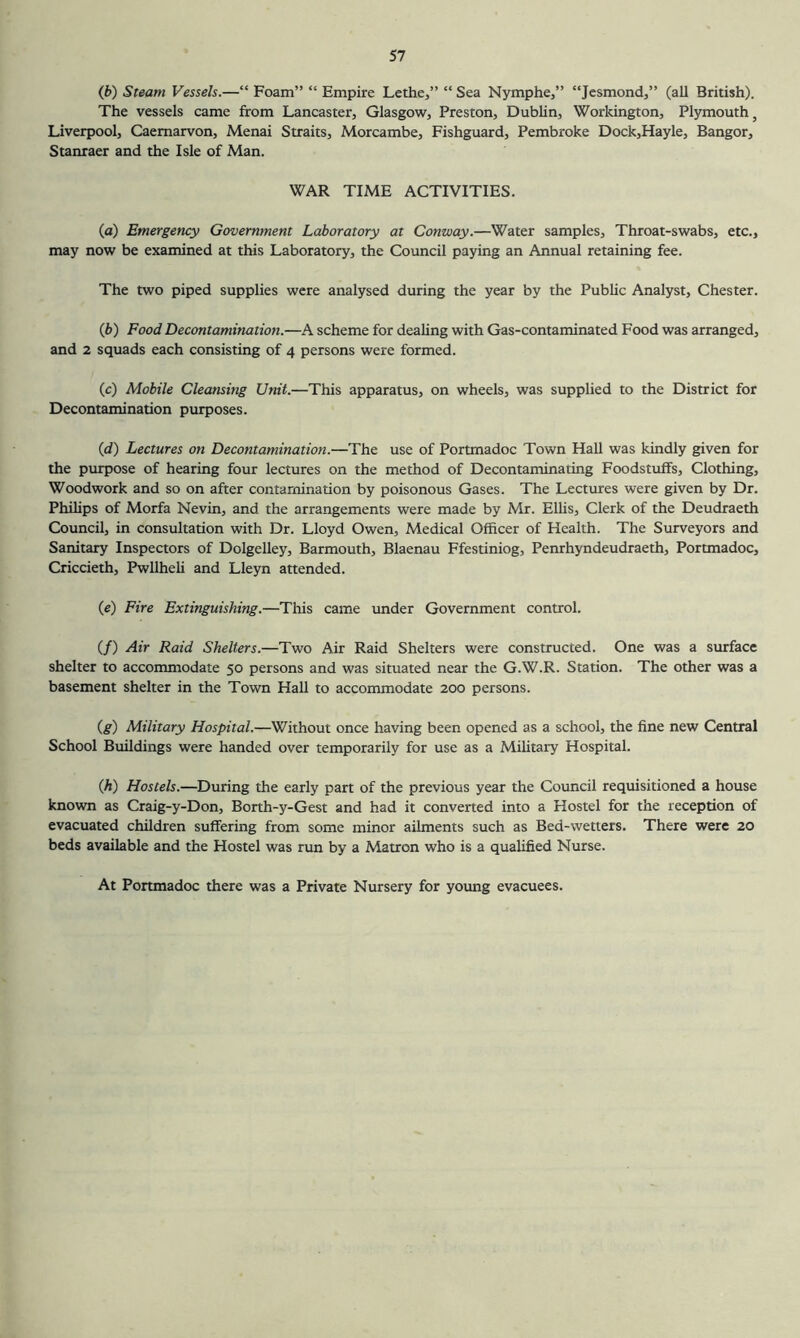 (b) Steam Vessels.—“ Foam” “ Empire Lethe,” “ Sea Nymphe,” “Jcsmond,” (all British). The vessels came from Lancaster, Glasgow, Preston, Dublin, Workington, Plymouth, Liverpool, Caernarvon, Menai Straits, Morcambe, Fishguard, Pembroke Dock,Hayle, Bangor, Stanraer and the Isle of Man. WAR TIME ACTIVITIES. (o) Emergency Government Laboratory at Conway.—Water samples. Throat-swabs, etc., may now be examined at this Laboratory, the Council paying an Annual retaining fee. The two piped supplies were analysed during the year by the Public Analyst, Chester. (b) Food Decontamination.—A scheme for dealing with Gas-contaminated Food was arranged, and 2 squads each consisting of 4 persons were formed. (c) Mobile Cleansing Unit.—This apparatus, on wheels, was supplied to the District for Decontamination purposes. (d) Lectures on Decontamination.—The use of Portmadoc Town Hall was kindly given for the purpose of hearing four lectures on the method of Decontaminating Foodstuffs, Clothing, Woodwork and so on after contamination by poisonous Gases. The Lectures were given by Dr. Phihps of Morfa Nevin, and the arrangements were made by Mr. EUis, Clerk of the Deudraeth Council, in consultation with Dr. Lloyd Owen, Medical Officer of Health. The Surveyors and Sanitary Inspectors of Dolgelley, Barmouth, Blaenau Ffestiniog, Penrhyndeudraeth, Portmadoc, Criccieth, Pwllheli and Lleyn attended. (e) Fire Extinguishing.—This came under Government control. (/) Air Raid Shelters.—Two Air Raid Shelters were constructed. One was a surface shelter to accommodate 50 persons and was situated near the G.W.R. Station. The other was a basement shelter in the Town Hall to accommodate 200 persons. (g) Military Hospital.—Without once having been opened as a school, the fine new Central School Buildings were handed over temporarily for use as a Mihtary Hospital. Qi) Hostels.—During the early part of the previous year the Council requisitioned a house known as Craig-y-Don, Borth-y-Gest and had it converted into a Hostel for the reception of evacuated children suffering from some minor ailments such as Bed-wetters. There were 20 beds available and the Hostel was run by a Matron who is a qualified Nurse. At Portmadoc there was a Private Nursery for young evacuees.