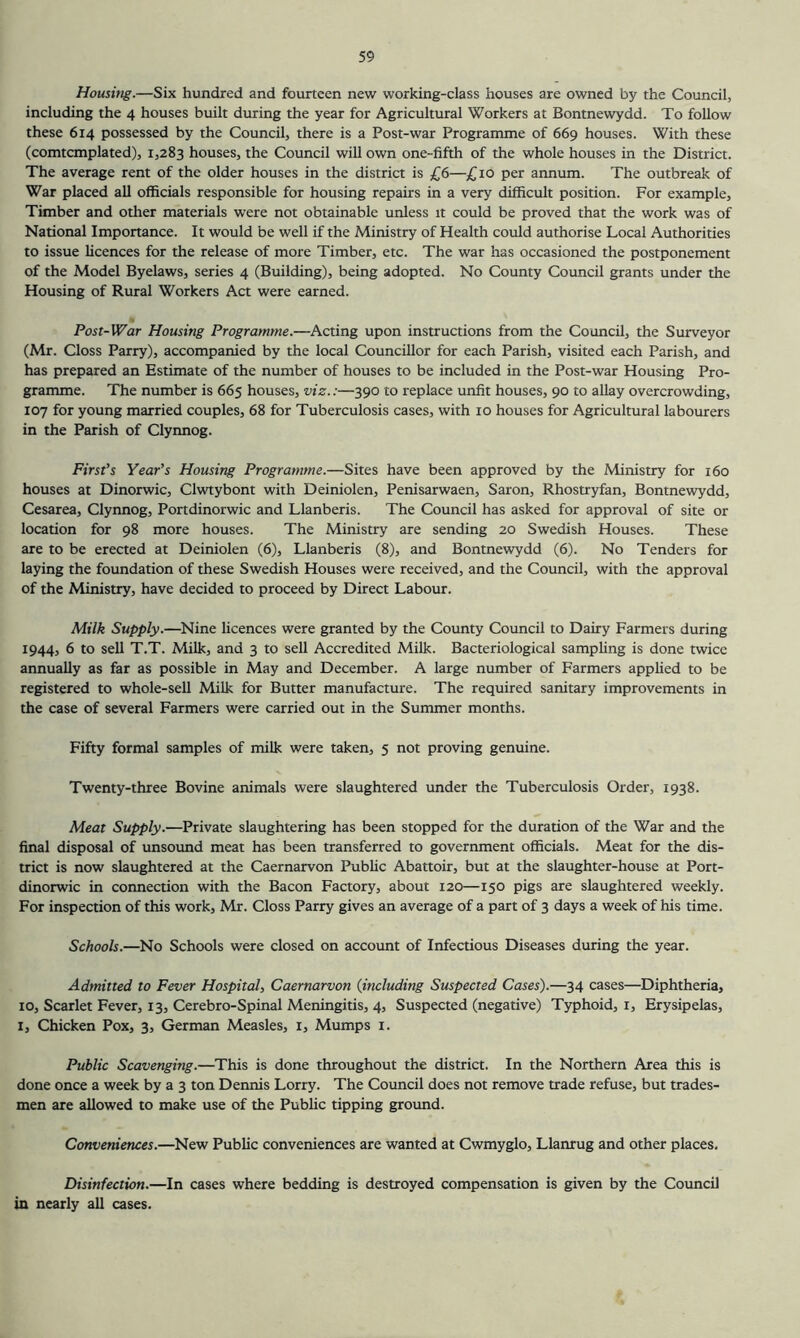 Housitig.—Six hundred and fourteen new working-class houses are owned by the Council, including the 4 houses built during the year for Agricultural Workers at Bontnewydd. To follow these 614 possessed by the Council, there is a Post-war Programme of 669 houses. With these (comtcmplated), 1,283 houses, the Council will own one-fifth of the whole houses in the District. The average rent of the older houses in the district is £6—£10 per annum. The outbreak of War placed all officials responsible for housing repairs in a very difficult position. For example. Timber and other materials were not obtainable unless it could be proved that the work was of National Importance. It would be well if the Ministry of Health could authorise Local Authorities to issue licences for the release of more Timber, etc. The war has occasioned the postponement of the Model Byelaws, series 4 (Building), being adopted. No County Council grants under the Housing of Rural Workers Act were earned. Post-War Housing Programme.—Acting upon instructions from the Council, the Surveyor (Mr. Closs Parry), accompanied by the local Councillor for each Parish, visited each Parish, and has prepared an Estimate of the number of houses to be included in the Post-war Housing Pro- gramme. The number is 665 houses, viz.:—390 to replace unfit houses, 90 to allay overcrowding, 107 for young married couples, 68 for Tuberculosis cases, with 10 houses for Agricultural labourers in the Parish of Clynnog. First's Year’s Housing Programme.—Sites have been approved by the Ministry for 160 houses at Dinorwic, Clwtybont with Deiniolen, Penisarwaen, Saron, Rhostryfan, Bontnewydd, Cesarea, Clynnog, Port dinorwic and Llanberis. The Council has asked for approval of site or location for 98 more houses. The Ministry are sending 20 Swedish Houses. These are to be erected at Deiniolen (6), Llanberis (8), and Bontnewydd (6). No Tenders for laying the foundation of these Swedish Houses were received, and the Council, with the approval of the Ministry, have decided to proceed by Direct Labour. Milk Supply.—Nine licences were granted by the County Council to Dairy Farmers during 1944, 6 to sell T.T. Milk, and 3 to sell Accredited Milk. Bacteriological sampling is done twice annually as far as possible in May and December. A large number of Farmers applied to be registered to whole-sell Milk for Butter manufacture. The required sanitary improvements in the case of several Farmers were carried out in the Summer months. Fifty formal samples of milk were taken, 5 not proving genuine. Twenty-three Bovine animals were slaughtered under the Tuberculosis Order, 1938. Meat Supply.—Private slaughtering has been stopped for the duration of the War and the final disposal of unsound meat has been transferred to government officials. Meat for the dis- trict is now slaughtered at the Caernarvon Public Abattoir, but at the slaughter-house at Port- dinorwic in connection with the Bacon Factory, about 120—150 pigs are slaughtered weekly. For inspection of this work, Mr. Closs Parry gives an average of a part of 3 days a week of his time. Schools.—No Schools were closed on account of Infectious Diseases during the year. Admitted to Fever Hospital, Caernarvon {including Suspected Cases).—34 cases—Diphtheria, 10, Scarlet Fever, 13, Cerebro-Spinal Meningitis, 4, Suspected (negative) Typhoid, i. Erysipelas, I, Chicken Pox, 3, German Measles, i. Mumps i. Public Scavenging.—This is done throughout the district. In the Northern Area this is done once a week by a 3 ton Dennis Lorry. The Council does not remove trade refuse, but trades- men are allowed to make use of the Public tipping ground. Conveniences.—New Public conveniences are wanted at Cwmyglo, Llanrug and other places. Disinfection.—In cases where bedding is destroyed compensation is given by the Council in nearly all cases.