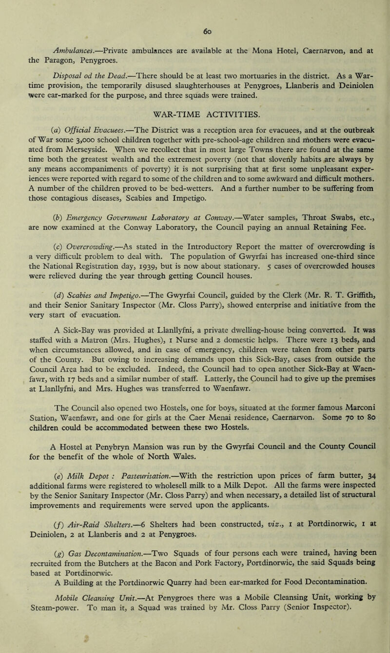 Ambulances.—Private ambulances are available at the Mona Hotel, Caernarvon, and at the Paragon, Penygroes. Disposal od the Dead.—There should be at least two mortuaries in the district. As a War- time provision, the temporarily disused slaughterhouses at Penygroes, Llanberis and Deiniolen were ear-marked for the purpose, and three squads were trained. WAR-TIME ACTIVITIES. (a) Official Evacuees.—The District was a reception area for evacuees, and at the outbreak of War some 3,000 school children together with pre-school-age children and mothers were evacu- ated from Merseyside. When we recollect that in most large Towns there are found at the same time both the greatest wealth and the extremest poverty (not that slovenly habits are always by any means accompaniments of poverty) it is not surprising that at first some unpleasant exper- iences were reported with regard to some of the children and to some awkward and difficult mothers. A number of the children proved to be bed-wetters. And a further number to be suffering from those contagious diseases. Scabies and Impetigo. {b) Emergency Government Laboratory at Conway.—Water samples. Throat Swabs, etc., are now examined at the Conway Laboratory, the Council paying an annual Retaining Fee. (c) Overcrowding.—As stated in the Introductory Report the matter of overcrowding is a very difficult problem to deal with. The population of Gwyrfai has increased one-third since the National Registration day, 1939, but is now about stationary. 5 cases of overcrowded houses were relieved during the year through getting Council houses. {d) Scabies and Impetigo.—The Gwyrfai Council, guided by the Clerk (Mr. R. T. Griffith, and their Senior Sanitary Inspector (Mr. Gloss Parry), showed enterprise and initiative from the very start of evacuation. A Sick-Bay was provided at Llanllyfni, a private dwelling-house being converted. It was staffed with a Matron (Mrs. Hughes), i Nurse and 2 domestic helps. There were 13 beds, and when circumstances allowed, and in case of emergency, children were taken from other parts of the County. But owing to increasing demands upon this Sick-Bay, cases from outside the Council Area had to be excluded. Indeed, the Council had to open another Sick-Bay at Waen- fawr, with 17 beds and a similar number of staff. Latterly, the Council had to give up the premises at Llanllyfni, and Mrs. Hughes was transferred to Waenfawr. The Council also opened two Hostels, one for boys, situated at the former famous Marconi Station, Waenfawr, and one for girls at the Caer Menai residence, Caernarvon. Some 70 to 80 children could be accommodated between these two Hostels. A Hostel at Penybryn Mansion was run by the Gwyrfai Council and the County Council for the benefit of the whole of North Wales. (e) Milk Depot: Pasteurisation.—With the restriction upon prices of farm butter, 34 additional farms were registered to wholesell milk to a Milk Depot. All the farms were inspected by the Senior Sanitary Inspector (Mr. Closs Parry) and when necessary, a detailed list of structural improvements and requirements were served upon the applicants. (/) Air-Raid Shelters.—6 Shelters had been constructed, viz., 1 at Portdinorwic, i at Deiniolen, 2 at Llanberis and 2 at Penygroes. (g) Gas Decontamination.—Two Squads of four persons each were trained, having been recruited from the Butchers at the Bacon and Pork Factory, Portdinorwic, the said Squads being based at Portdinorwic. A Building at the Portdinorwic Quarry had been ear-marked for Food Decontamination. Mobile Cleansing Unit.—At Penygroes there was a Mobile Cleansing Unit, working by Steam-power. To man it, a Squad was trained by Mr. Closs Parry (Senior Inspector).