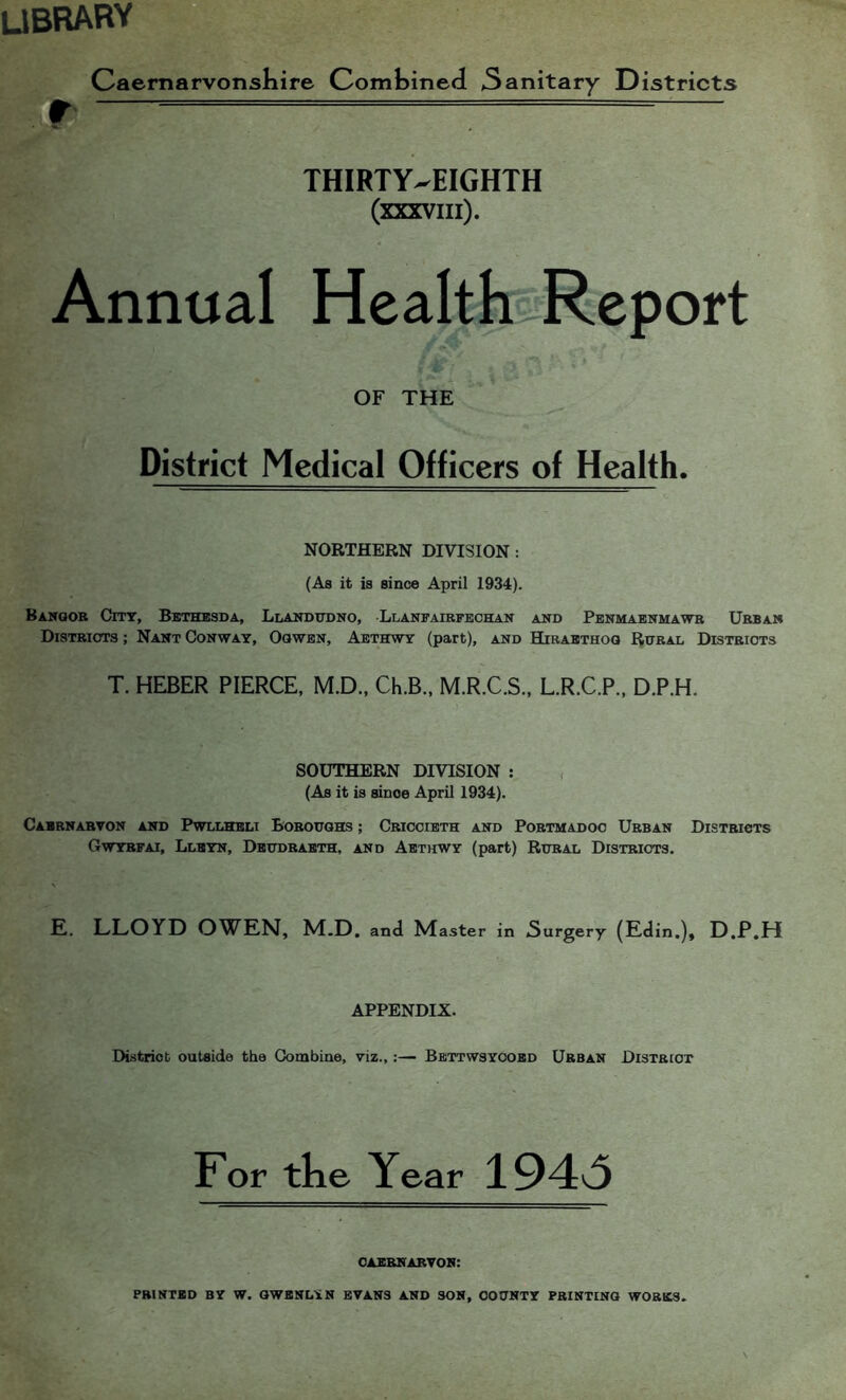 ubrary CaernarvonsKire Combined 3anitary Districts THIRTY-EIGHTH (XXXVIIl). Annual Health Report OF THE District Medical Officers of Health. NORTHERN DIVISION: (As it is since April 1934). Banqob Cmr, Bethesda, Llandtono, Llanfaibfechan and Penmaenmawb Urban Distbiots ; Nant Conway, Oqwbn, Aethwy (part), and Hibaethoq Rural Districts T. HEBER PIERCE, M.D., Ch.B., M.R.C.S., L.R.C.P., D.P.H. SOUTHERN DIVISION ; , (As it is since April 1934). Cabrnarton and Pwllheli Boroughs ; Cbiocieth and Pobtmadoc Urban Distbigts Gwtbfai, Lleyn, Deudbaeth, and Aethwy (part) Rural Districts. E. LLOYD OWEN, M.D. anJ Master in Surgery (Edin.), D.P.H APPENDIX. District outside the Combine, viz.,;— Bbttwsyoobd Urban District For tke Year 194v3 caebnartob: printed by W. OWBNLYN EVANS AND SON, COUNTY PRINTING WORKS.