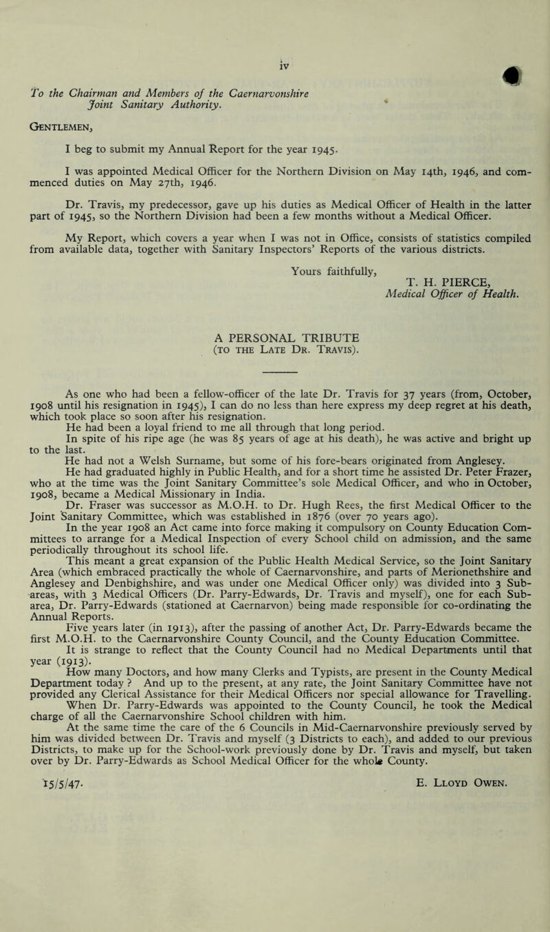 To the Chairman and Members of the Caernarvonshire Joint Sanitary Authority. Gentlemen, I beg to submit my Annual Report for the year 1945. I was appointed Medical Officer for the Northern Division on May 14th, 1946, and com- menced duties on May 27th, 1946. Dr. Travis, my predecessor, gave up his duties as Medical Officer of Health in the latter part of 1945, so the Northern Division had been a few months without a Medical Officer. My Report, which covers a year when I was not in Office, consists of statistics compiled from available data, together with Sanitary Inspectors’ Reports of the various districts. Yours faithfully, T. H. PIERCE, Medical Officer of Health. A PERSONAL TRIBUTE (to the Late Dr. Travis). As one who had been a fellow-officer of the late Dr. Travis for 37 years (from, October, 1908 until his resignation in 1945), I can do no less than here express my deep regret at his death, which took place so soon after his resignation. He had been a loyal friend to me all through that long period. In spite of his ripe age (he was 85 years of age at his death), he was active and bright up to the last. He had not a Welsh Surname, but some of his fore-bears originated from Anglesey. He had graduated highly in Public Health, and for a short time he assisted Dr. Peter Frazer, who at the time was the Joint Sanitary Committee’s sole Medical Officer, and who in October, 1908, became a Medical Missionary in India. Dr. Fraser was successor as M.O.H. to Dr. Hugh Rees, the first Medical Officer to the Joint Sanitary Committee, which was established in 1876 (over 70 years ago). In the year 1908 an Act came into force making it compulsory on County Education Com- mittees to arrange for a Medical Inspection of every School child on admission, and the same periodically throughout its school life. This meant a great expansion of the Public Health Medical Service, so the Joint Sanitary Area (which embraced practically the whole of Caernarvonshire, and parts of Merionethshire and Anglesey and Denbighshire, and was under one Medical Officer only) was divided into 3 Sub- areas, with 3 Medical Officers (Dr. Parry-Edwards, Dr. Travis and myself), one for each Sub- area, Dr. Parry-Edwards (stationed at Caernarvon) being made responsible for co-ordinating the Annual Reports. Five years later (in 1913), after the passing of another Act, Dr. Parry-Edwards became the first M.O.H. to the Caernarvonshire County Council, and the County Education Committee. It is strange to reflect that the County Council had no Medical Departments until that year (1913)- How many Doctors, and how many Clerks and Typists, are present in the County Medical Department today ? And up to the present, at any rate, the Joint Sanitary Committee have not provided any Clerical Assistance for their Medical Officers nor special allowance for Travelling. When Dr. Parry-Edwards was appointed to the County Council, he took the Medical charge of all the Caernarvonshire School children with him. At the same time the care of the 6 Councils in Mid-Caernarvonshire previously served by him was divided between Dr. Travis and myself (3 Districts to each), and added to our previous Districts, to make up for the School-work previously done by Dr. Travis and myself, but taken over by Dr. Parry-Edwards as School Medical Officer for the whok County.