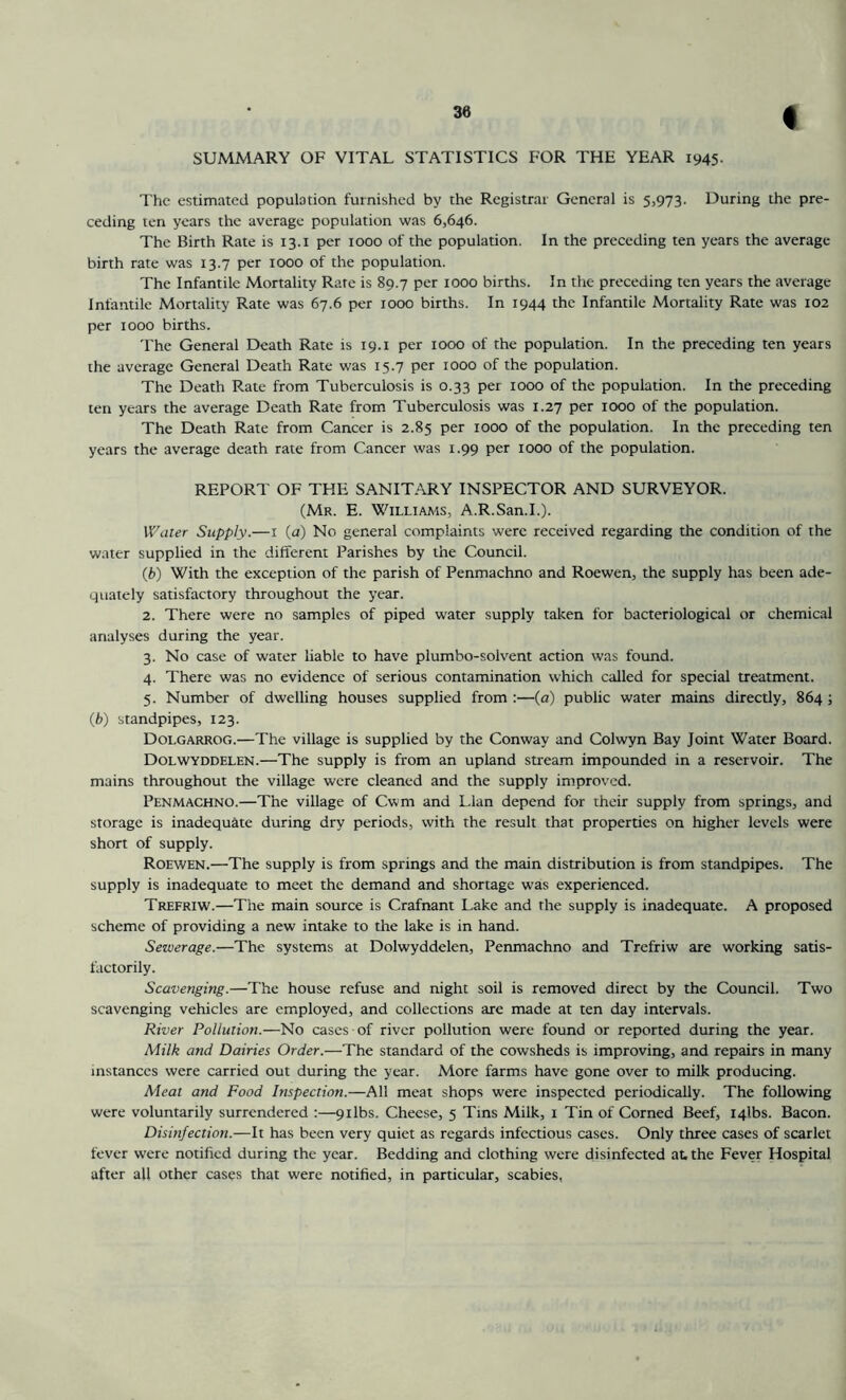 I SUMMARY OF VITAL STATISTICS FOR THE YEAR 1945- The estimated population furnished by the Registrar General is 5,973. During the pre- ceding ten years the average population was 6,646. The Birth Rate is 13.1 per 1000 of the population. In the preceding ten years the average birth rate was 13.7 per 1000 of the population. The Infantile Mortality Rate is 89.7 per 1000 births. In the preceding ten years the average Infantile Mortality Rate was 67.6 per 1000 births. In 1944 the Infantile Mortality Rate was 102 per 1000 births. The General Death Rate is 19.1 per 1000 of the population. In the preceding ten years the average General Death Rate was 15.7 per 1000 of the population. The Death Rate from Tuberculosis is 0.33 per 1000 of the population. In the preceding ten years the average Death Rate from Tuberculosis was 1.27 per 1000 of the population. The Death Rate from Cancer is 2.85 per 1000 of the population. In the preceding ten years the average death rate from Cancer was 1.99 per 1000 of the population. REPORT OF THE SANIT.ARY INSPECTOR AND SURVEYOR. (Mr. E. WiLLiAJtts, A.R.San.I.). Water Supply.—i (a) No general complaints were received regarding the condition of the water supplied in the different Parishes by the Council. (b) With the exception of the parish of Penmachno and Roewen, the supply has been ade- quately satisfactory throughout the year. 2. There were no samples of piped water supply taken for bacteriological or chemical analyses during the year. 3. No case of water liable to have plumbo-solvent action was found. 4. There was no evidence of serious contamination which called for special treatment. 5. Number of dwelling houses supplied from :—(a) public water mains directly, 864; (fc) standpipes, 123. Dolgarrog.—The village is supplied by the Conway and Colwyn Bay Joint Water Board. Dolwyddelen.—The supply is from an upland stream impounded in a reservoir. The mains throughout the village were cleaned and the supply improved. Penmachno.—The village of Cwm and Llan depend for their supply from springs, and storage is inadequate during dry periods, with the result that properties on higher levels were short of supply. Roewen.—The supply is from springs and the main distribution is from standpipes. The supply is inadequate to meet the demand and shortage was experienced. Trefriw.—The main source is Crafnant Lake and the supply is inadequate. A proposed scheme of providing a new intake to the lake is in hand. Sewerage.—The systems at Dolwyddelen, Penmachno and Trefriw are working satis- factorily. Scavenging.—The house refuse and night soil is removed direct by the Council. Two scavenging vehicles are employed, and collections are made at ten day intervals. River Pollution.—No cases of river pollution were found or reported during the year. Milk and Dairies Order.—The standard of the cowsheds is improving, and repairs in many instances were carried out during the year. More farms have gone over to milk producing. Meat and Food Inspection.—All meat shops were inspected periodically. The following were voluntarily surrendered :—9ilbs. Cheese, 5 Tins Milk, 1 Tin of Corned Beef, iqlbs. Bacon. Disinfection.—It has been very quiet as regards infectious cases. Only three cases of scarlet fever were notified during the year. Bedding and clothing were disinfected at. the Fever Hospital after all other cases that were notified, in particular, scabies,