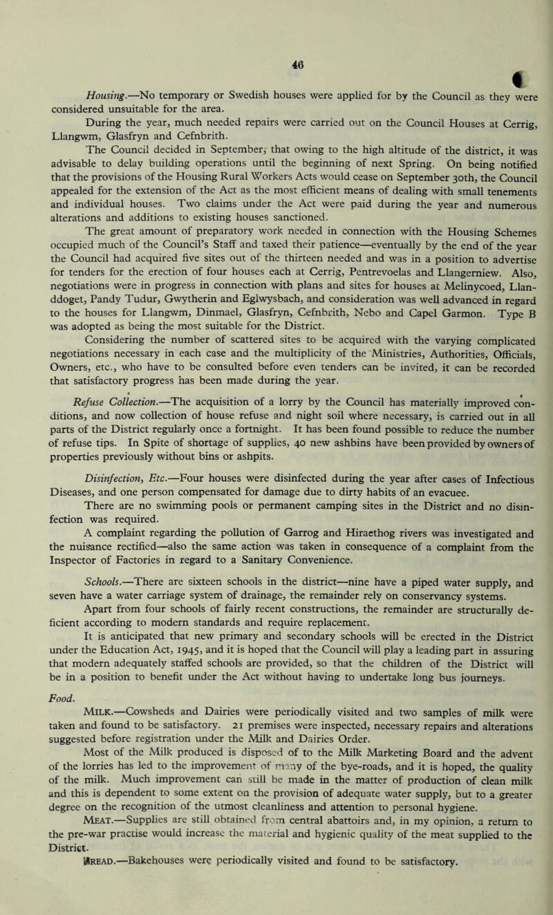 « Housing.—No temporary or Swedish houses were applied for by the Council as they were considered unsuitable for the area. During the year, much needed repairs were carried out on the Council Houses at Cerrig, Llangwm, Glasfryn and Cefnbrith. The Council decided in September, that owing to the high altitude of the district, it was advisable to delay building operations until the beginning of next Spring. On being notified that the provisions of the Housing Rural Workers Acts would cease on September 30th, the Council appealed for the extension of the Act as the most efficient means of dealing with small tenements and individual houses. Two claims under the Act were paid during the year and numerous alterations and additions to existing houses sanctioned. The great amount of preparatory work needed in connection with the Housing Schemes occupied much of the Council’s Staff and taxed their patience—eventually by the end of the year the Council had acquired five sites out of the thirteen needed and was in a position to advertise for tenders for the erection of four houses each at Cerrig, Pentrevoelas and Llangemiew. Also, negotiations were in progress in connection with plans and sites for houses at Melinycoed, Llan- ddoget, Pandy Tudur, Gwytherin and Eglwysbach, and consideration was well advanced in regard to the houses for Llangwm, Dinmael, Glasfryn, Cefnbrith, Nebo and Capel Garmon. Type B was adopted as being the most suitable for the District. Considering the number of scattered sites to be acquired with the varying complicated negotiations necessary in each case and the multiplicity of the Ministries, Authorities, Officials, Owners, etc., who have to be consulted before even tenders can be invited, it can be recorded that satisfactory progress has been made during the year. Refuse Collection.—The acquisition of a lorry by the Council has materially improved con- ditions, and now collection of house refuse and night soil where necessary, is carried out in all parts of the District regularly once a fortnight. It has been found possible to reduce the number of refuse tips. In Spite of shortage of supplies, 40 new ashbins have been provided by owners of properties previously without bins or ashpits. Disinfection:, Etc.—Four houses were disinfected during the year after cases of Infectious Diseases, and one person compensated for damage due to dirty habits of an evacuee. There are no swimming pools or permanent camping sites in the District and no disin- fection was required. A complaint regarding the pollution of Garrog and Hiraethog rivers was investigated and the nuisance rectified—also the same action was taken in consequence of a complaint from the Inspector of Factories in regard to a Sanitary Convenience. Schools.—There are sixteen schools in the district—nine have a piped water supply, and seven have a water carriage system of drainage, the remainder rely on conservancy systems. Apart from four schools of fairly recent constructions, the remainder are structurally de- ficient according to modern standards and require replacement. It is anticipated that new primary and secondary schools will be erected in the District under the Education Act, 1945, and it is hoped that the Council will play a leading part in assuring that modern adequately staffed schools are provided, so that the children of the District will be in a position to benefit under the Act without having to undertake long bus journeys. Food. Milk.—Cowsheds and Dairies were periodically visited and two samples of milk were taken and found to be satisfactory. 21 premises were inspected, necessary repairs and alterations suggested before registration under the Milk and Dairies Order. Most of the Milk produced is disposed of to the Milk Marketing Board and the advent of the lorries has led to the improvement of many of the bye-roads, and it is hoped, the quality of the milk. Much improvement can still be made in the matter of production of clean milk and this is dependent to some extent on the provision of adequate water supply, but to a greater degree on the recognition of the utmost cleanliness and attention to personal hygiene. Meat.—Supplies are still obtained from central abattoirs and, in my opinion, a return to the pre-war practise would increase the material and hygienic quality of the meat supplied to the District. Wread.—Bakehouses were periodically visited and found to be satisfactory.