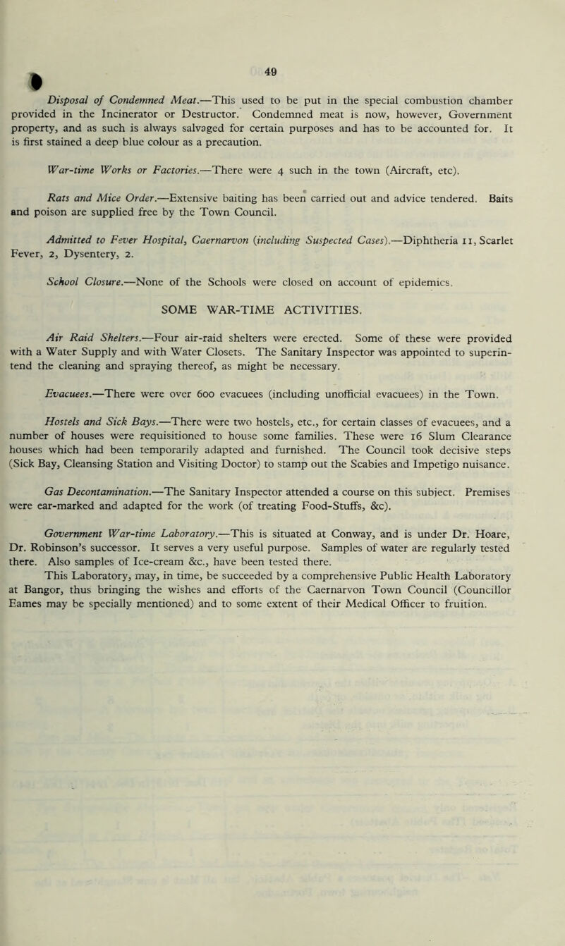 » Disposal of Condemned Meat.—This used to be put in the special combustion chamber provided in the Incinerator or Destructor. Condemned meat is now, however. Government property, and as such is always salvaged for certain purposes and has to be accounted for. It is first stained a deep blue colour as a precaution. War-time Works or Factories.—There were 4 such in the town (Aircraft, etc). Rats and Mice Order.—Extensive baiting has been carried out and advice tendered. Baits and poison are supplied free by the Town Council. Admitted to Fever Hospital, Caernarvon {including Suspected Cases).—Diphtheria ii, Scarlet Fever, 2, Dysentery, 2. School Closure.—None of the Schools were closed on account of epidemics. SOME WAR-TIME ACTIVITIES. Air Raid Shelters.—Four air-raid shelters were erected. Some of these were provided with a Water Supply and with Water Closets. The Sanitary Inspector was appointed to superin- tend the cleaning and spraying thereof, as might be necessary. Evacuees.—There were over 600 evacuees (including unofficial evacuees) in the Town. Hostels and Sick Bays.—There were two hostels, etc., for certain classes of evacuees, and a number of houses were requisitioned to house some families. These were 16 Slum Clearance houses which had been temporarily adapted and furnished. The Council took decisive steps (Sick Bay, Cleansing Station and Visiting Doctor) to stamp out the Scabies and Impetigo nuisance. Gas Decontamination.—The Sanitary Inspector attended a course on this subiect. Premises were ear-marked and adapted for the work (of treating Food-Stuff's, &c). Government War-time Laboratory.—This is situated at Conway, and is under Dr. Hoare, Dr. Robinson’s successor. It serves a very useful purpose. Samples of water are regularly tested there. Also samples of Ice-cream &c., have been tested there. This Laboratory, may, in time, be succeeded by a comprehensive Public Health Laboratory at Bangor, thus bringing the wishes and efforts of the Caernarvon Town Council (Councillor Eames may be specially mentioned) and to some extent of their Medical Officer to fruition.