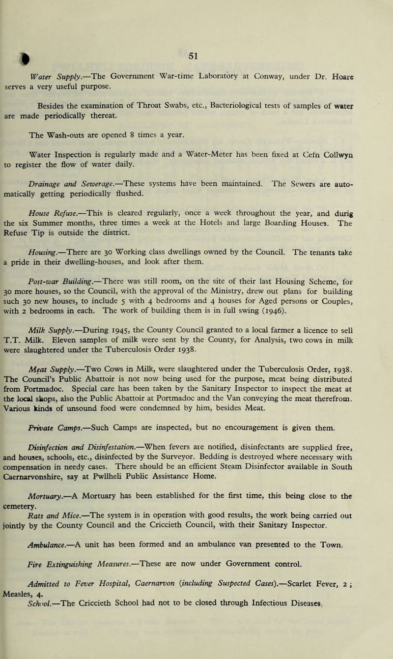 SI » Water Supply.—The Government War-time Laboratory at Conway, under Dr. Hoare serves a very useful purpose. Besides the examination of Throat Swabs, etc.. Bacteriological tests of samples of water are made periodically thereat. The Wash-outs are opened 8 times a year. Water Inspection is regularly made and a Water-Meter has been fixed at Cefn Collwyn to register the flow of water daily. Drainage and Sewerage.—These systems have been maintained. The Sewers are auto- matically getting periodically flushed. House Refuse.—This is cleared regularly, once a week throughout the year, and durig the six Summer months, three times a week at the Hotels and large Boarding Houses. The Refuse Tip is outside the district. Housing.—There are 30 Working class dwellings owned by the Council. The tenants take a pride in their dwelling-houses, and look after them. Post-war Building.—There was still room, on the site of their last Housing Scheme, for 30 more houses, so the Coimcil, with the approval of the Ministry, drew out plans for building such 30 new houses, to include 5 with 4 bedrooms and 4 houses for Aged persons or Couples, with 2 bedrooms in each. The work of building them is in full swing (1946). Milk Supply.—During 1945, the County Council granted to a local farmer a licence to sell T.T. Milk. Eleven samples of milk were sent by the County, for Analysis, two cows in milk were slaughtered under the Tuberculosis Order 1938. Meat Supply.—Two Cows in Milk, were slaughtered under the Tuberculosis Order, 1938. The Council’s Public Abattoir is not now being used for the purpose, meat being distributed from Portmadoc. Special care has been taken by the Sanitary Inspector to inspect the meat at the local shops, also the Public Abattoir at Portmadoc and the Van conveying the meat therefrom. Various kinds of unsotmd food were condemned by him, besides Meat. Private Camps.—Such Camps are inspected, but no encouragement is given them. Disinfection and Disinfestation.—When fevers ate notified, disinfectants are supplied free, and houses, schools, etc., disinfected by the Surveyor. Bedding is destroyed where necessary with compensation in needy cases. There should be an efficient Steam Disinfector available in South Caernarvonshire, say at Pwllheli Public Assistance Home. Mortuary.—A Mortuary has been established for the first time, this being close to the cemetery. Rats and Mice.—The system is in operation with good results, the work being carried out jointly by the County Council and the Criccieth Council, with their Sanitary Inspector. Ambulance.—A unit has been formed and an ambulance van presented to the Town. Fire Extinguishing Measures.—These are now under Government control. Admitted to Fever Hospital, Caernarvon {including Suspected Cases).—Scarlet Fever, 2 ; Measles, 4. School.—The Criccieth School had not to be closed through Infectious Diseases.