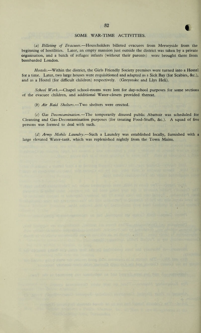 % SOME WAR-TIME ACTIVITIES. (a) Billeiing of Evacuees.—Householders billeted evacuees from Merseyside from the beginning of hostilities. Later, an empty mansion just outside the district was taken by a private organisation, and a batch of refugee infants (without their parents) were brought there from bombarded London. Hostels.—Within the district, the Girls Friendly Society premises were turned into a Hostel for a time. Later, two large houses were requisitioned and adapted as s Sick Bay (for Scabies, &c.), and as a Hostel (for difficult children) respectively. (Greystoke and Llys Heli). School Work.—Chapel school-rooms were lent for day-school purposes for some sections of the evacuee children, and additional Water-closets provided thereat. {b) Air Raid Shelters.—Two shelters were erected. (c) Gas Decontamination.—The temporarily disused public Abattoir was scheduled for Cleansing and Gas-Decontamination purposes (for treating Food-Stuffs, &c.). A squad of five persons was formed to deal with such. (d) Army Mobile Laundry.—Such a Laundry was established locally, furnished with a large elevated Water-tank, which was replenished nightly from the Town Mains,