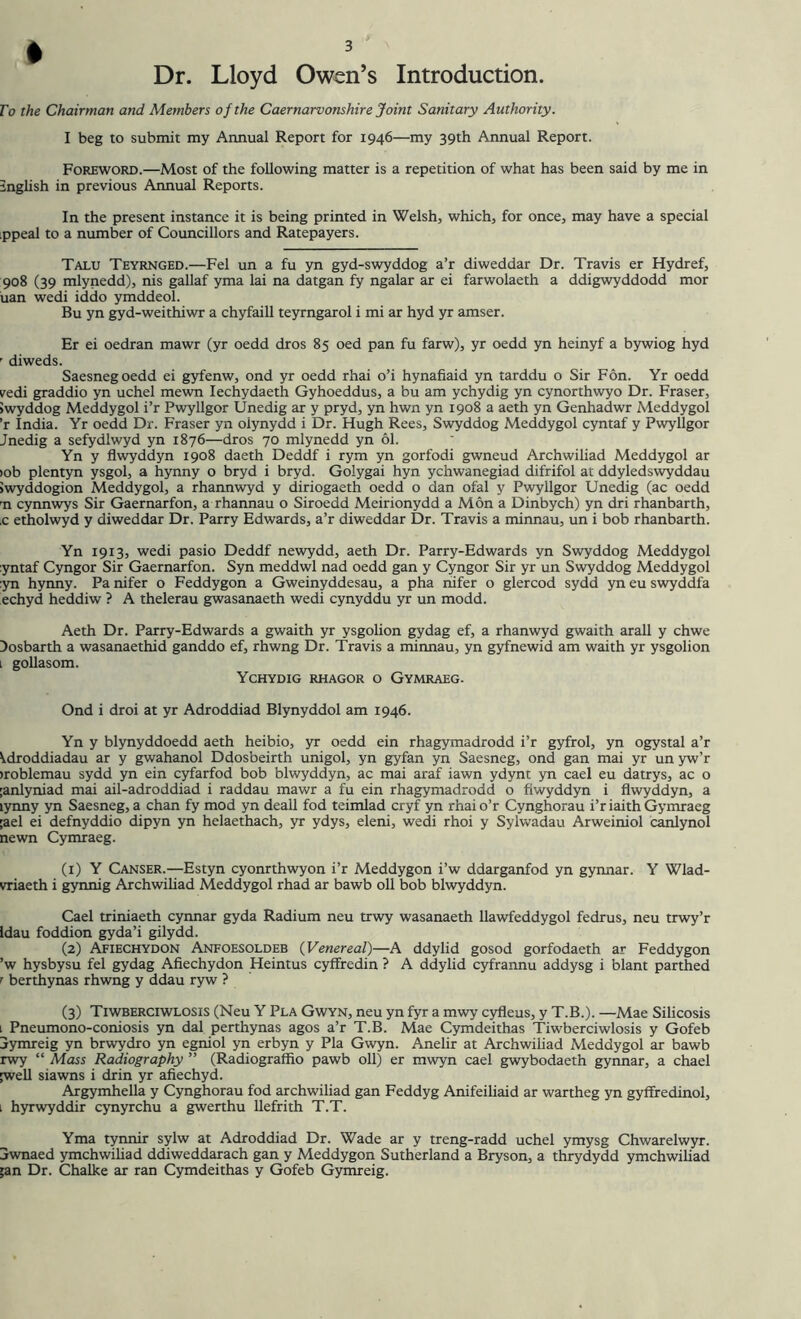 Dr. Lloyd Owen’s Introduction. To the Chairman and Members of the Caernarvonshire Joint Sanitary Authority. I beg to submit my Annual Report for 1946—my 39th Annual Report. Foreword.—Most of the following matter is a repetition of what has been said by me in English in previous Annual Reports. In the present instance it is being printed in Welsh, which, for once, may have a special :ppeal to a number of Councillors and Ratepayers. Talu Teyrnged.—Fel un a fu yn gyd-swyddog a’r diweddar Dr. Travis er Hydref, 908 (39 mlynedd), nis gallaf yma lai na datgan fy ngalar ar ei farwolaeth a ddigwyddodd mor uan wedi iddo ymddeol. Bu yn gyd-weithiwr a chyfaill teyrngarol i mi ar hyd yr amser. Er ei oedran mawr (yr oedd dros 85 oed pan fu farw), yr oedd yn heinyf a bywiog hyd r diweds. Saesnegoedd ei gyfenw, ond yr oedd rhai o’i hynafiaid yn tarddu o Sir Fon. Yr oedd vedi graddio yn uchel mewn Iechydaeth Gyhoeddus, a bu am ychydig yn cynorthwyo Dr. Fraser, iwyddog Meddygol i’r Pwyllgor Unedig ar y pryd, yn hwn yn 1908 a aeth yn Genhadwr Meddygol ’r India. Yr oedd Dr. Fraser yn olynydd i Dr. Hugh Rees, Swyddog Meddygol cyntaf y Pwyllgor Jnedig a sefydlwyd yn 1876—dros 70 mlynedd yn 61. Yn y flwyddyn 1908 daeth Deddf i rym yn gorfodi gwneud Archwiliad Meddygol ar >ob plentyn ysgol, a hynny o bryd i bryd. Golygai hyn ychwanegiad difrifol at ddyledswyddau Jwyddogion Meddygol, a rhannwyd y diriogaeth oedd o dan ofal y Pwyllgor Unedig (ac oedd rn cynnwys Sir Gaernarfon, a rhannau o Siroedd Meirionydd a Mon a Dinbych) yn dri rhanbarth, .c etholwyd y diweddar Dr. Parry Edwards, a’r diweddar Dr. Travis a minnau, un i bob rhanbarth. Yn 1913, wedi pasio Deddf newydd, aeth Dr. Parry-Edwards yn Swyddog Meddygol :yntaf Cyngor Sir Gaernarfon. Syn meddwl nad oedd gan y Cyngor Sir yr un Swyddog Meddygol :yn hynny. Pa nifer o Feddygon a Gweinyddesau, a pha nifer o glercod sydd yn eu swyddfa echyd heddiw ? A thelerau gwasanaeth wedi cynyddu yr un modd. Aeth Dr. Parry-Edwards a gwaith yr ysgolion gydag ef, a rhanwyd gwaith arall y chwe Dosbarth a wasanaethid ganddo ef, rhwng Dr. Travis a minnau, yn gyfnewid am waith yr ysgolion 1 gollasom. Ychydig rhagor o Gymraeg. Ond i droi at yr Adroddiad Blynyddol am 1946. Yn y blynyddoedd aeth heibio, yr oedd ein rhagymadrodd i’r gyfrol, yn ogystal a’r ^droddiadau ar y gwahanol Ddosbeirth unigol, yn gyfan yn Saesneg, ond gan mai yr un yw’r >roblemau sydd yn ein cyfarfod bob blwyddyn, ac mai araf iawn ydynt yn cael eu datrys, ac o ;anlyniad mai ail-adroddiad i raddau mawr a fu ein rhagymadrodd o flwyddyn i flwyddyn, a lynny yn Saesneg, a chan fy mod yn deall fod teimlad cryf yn rhai o’r Cynghorau i’riaith Gymraeg ;ael ei defnyddio dipyn yn helaethach, yr ydys, eleni, wedi rhoi y Sylwadau Arweiniol canlynol newn Cymraeg. (1) Y Canser.—Estyn cyonrthwyon i’r Meddygon i’w ddarganfod yn gynnar. Y Wlad- vriaeth i gynnig Archwiliad Meddygol rhad ar bawb oil bob blwyddyn. Cael triniaeth cynnar gyda Radium neu trwy wasanaeth llawfeddygol fedrus, neu trwy’r Idau foddion gyda’i gilydd. (2) Afiechydon Anfoesoldeb (Venereal)—A ddylid gosod gorfodaeth ar Feddygon ’w hysbysu fel gydag Afiechydon Heintus cyffredin ? A ddylid cyfrannu addysg i blant parthed r berthynas rhwng y ddau ryw ? (3) Tiwberciwlosis (Neu Y Pla Gwyn, neu yn fyr a mwy cyfleus, y T.B.). —Mae Silicosis 1 Pneumono-coniosis yn dal perthynas agos a’r T.B. Mae Cymdeithas Tiwberciwlosis y Gofeb jymreig yn brwydro yn egniol yn erbyn y Pla Gwyn. Anelir at Archwiliad Meddygol ar bawb rwy “ Mass Radiography ” (Radiograffio pawb oil) er mwyn cael gwybodaeth gynnar, a chael [well siawns i drin yr afiechyd. Argymhella y Cynghorau fod archwiliad gan Feddyg Anifeiliaid ar wartheg yn gyffredinol, 1 hyrwyddir cynyrchu a gwerthu llefrith T.T. Yma tynnir sylw at Adroddiad Dr. Wade ar y treng-radd uchel ymysg Chwarelwyr. jwnaed ymchwiliad ddiweddarach gan y Meddygon Sutherland a Bryson, a thrydydd ymchwiliad ;an Dr. Chalke ar ran Cymdeithas y Gofeb Gymreig.