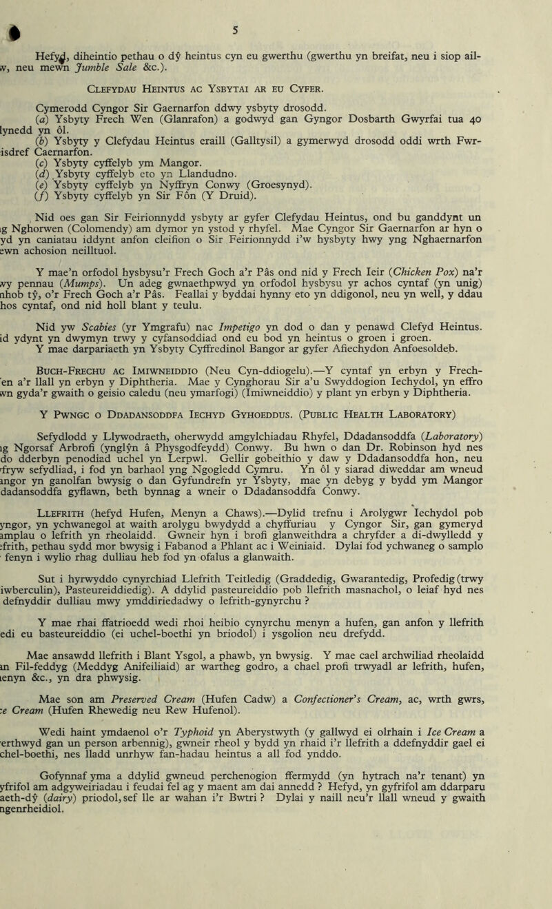 » Hefy^f, diheintio pethau o dy heintus cyn eu gwerthu (gwerthu yn breifat, neu i siop ail- iV, neu mewn Jumble Sale &c.). Clefydau Heintus ac Ysbytai ar eu Cyfer. Cymerodd Cyngor Sir Gaernarfon ddwy ysbyty drosodd. (a) Ysbyty Freeh Wen (Glanrafon) a godwyd gan Gyngor Dosbarth Gwyrfai tua 40 lynedd yn 61. (b) Ysbyty y Clefydau Heintus eraill (Galltysil) a gymerwyd drosodd oddi wrth Fwr- isdref Caernarfon. (c) Ysbyty cyffelyb ym Mangor. (d) .Ysbyty cyffelyb eto yn Llandudno. (e) Ysbyty cyffelyb yn Nyffryn Conwy (Groesynyd). (/) Ysbyty cyffelyb yn Sir Fon (Y Druid). Nid oes gan Sir Feirionnydd ysbyty ar gyfer Clefydau Heintus, ond bu ganddynt un ig Nghorwen (Colomendy) am dymor yn ystod y rhyfel. Mae Cyngor Sir Gaernarfon ar hyn o yd yn caniatau iddynt anfon cleifion o Sir Feirionnydd i’w hysbyty hwy yng Nghaernarfon ewn achosion neilltuol. Y mae’n orfodol hysbysu’r Freeh Goch a’r Pas ond nid y Freeh Ieir (Chicken Pox) na’r try pennau {Mumps). Un adeg gwnaethpwyd yn orfodol hysbysu yr achos cyntaf (yn unig) ahob ty, o’r Freeh Goch a’r Pas. Feallai y byddai hynny eto yn ddigonol, neu yn well, y ddau hos cyntaf, ond nid holl blant y teulu. Nid yw Scabies (yr Ymgrafu) nac Impetigo yn dod o dan y penawd Clefyd Heintus. id ydynt yn dwymyn trwy y cyfansoddiad ond eu bod yn heintus o groen i groen. Y mae darpariaeth yn Ysbyty Cyffredinol Bangor ar gyfer Afiechydon Anfoesoldeb. Buch-Frechu ac Imiwneiddio (Neu Cyn-ddiogelu).—Y cyntaf yn erbyn y Frech- en a’r llall yn erbyn y Diphtheria. Mae y Cynghorau Sir a’u Swyddogion Iechydol, yn effro ivn gyda’r gwaith o geisio caledu (neu ymarfogi) (Imiwneiddio) y plant yn erbyn y Diphtheria. Y Pwngc o Ddadansoddfa Iechyd Gyhoeddus. (Public Health Laboratory) Sefydlodd y Llywodraeth, oherwydd amgylchiadau Rhyfel, Ddadansoddfa {Laboratory) ig Ngorsaf Arbrofi (ynglyn a Physgodfeydd) Conwy. Bu hwn o dan Dr. Robinson hyd nes do dderbyn penodiad uchel yn Lerpwl. Gellir gobeithio y daw y Ddadansoddfa hon, neu dryw sefydliad, i fod yn barhaol yng Ngogledd Cymru. Yn 61 y siarad diweddar am wneud ingor yn ganolfan bwysig o dan Gyfundrefn yr Ysbyty, mae yn debyg y bydd ym Mangor dadansoddfa gyflawn, beth bynnag a wneir o Ddadansoddfa Conwy. Llefrith (hefyd Hufen, Menyn a Chaws).—Dylid trefnu i Arolygwr Iechydol pob yngor, yn ychwanegol at waith arolygu bwydydd a chyffuriau y Cyngor Sir, gan gymeryd amplau o lefrith yn rheolaidd. Gwneir hyn i brofi glanweithdra a chryfder a di-dwylledd y ffrith, pethau sydd mor bwysig i Fabanod a Phlant ac i Weiniaid. Dylai fod ychwaneg o samplo fenyn i wylio rhag dulliau heb fod yn ofalus a glanwaith. Sut i hyrwyddo cynyrchiad Llefrith Teitledig (Graddedig, Gwarantedig, Profedig (trwy iwberculin), Pasteureiddiedig). A ddylid pasteureiddio pob llefrith masnachol, o leiaf hyd nes defnyddir dulliau mwy ymddiriedadwy o lefrith-gynyrehu ? Y mae rhai ffatrioedd wedi rhoi heibio cynyrchu menyn a hufen, gan anfon y llefrith edi eu basteureiddio (ei uchel-boethi yn briodol) i ysgolion neu drefydd. Mae ansawdd llefrith i Blant Ysgol, a phawb, yn bwysig. Y mae cael archwiliad rheolaidd m Fil-feddyg (Meddyg Anifeiliaid) ar wartheg godro, a chael profi trwyadl ar lefrith, hufen, lenyn &c., yn dra phwysig. Mae son am Preserved Cream (Hufen Cadw) a Confectioner’’s Cream, ac, wrth gwrs, :e Cream (Hufen Rhewedig neu Rew Hufenol). Wedi haint ymdaenol o’r Typhoid yn Aberystwyth (y gallwyd ei olrhain i Ice Cream a erthwyd gan un person arbennig), gwneir rheol y bydd yn rhaid i’r llefrith a ddefnyddir gael ei chel-boethi, nes lladd unrhyw fan-hadau heintus a all fod ynddo. Gofynnaf yma a ddylid gwneud perchenogion ffermydd (yn hytrach na’r tenant) yn yfrifol am adgyweiriadau i feudai fel ag y maent am dai annedd ? Hefyd, yn gyfrifol am ddarparu aeth-dy {dairy) priodol, sef lie ar wahan i’r Bwtri ? Dylai y naill neu’r llall wneud y gwaith tigenrheidiol.