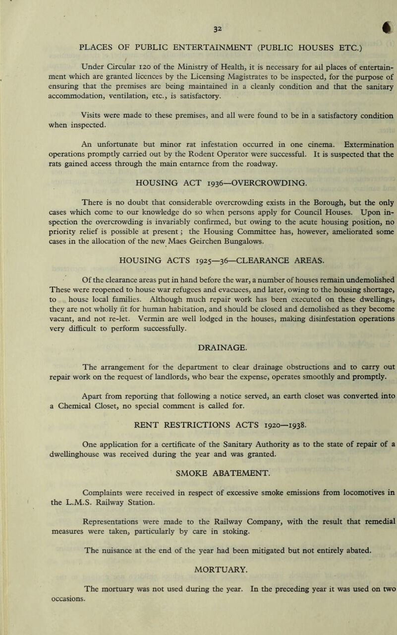 * PLACES OF PUBLIC ENTERTAINMENT (PUBLIC HOUSES ETC.) / Under Circular 120 of the Ministry of Health, it is necessary for axl places of entertain- ment which are granted licences by the Licensing Magistrates to be inspected, for the purpose of ensuring that the premises are being maintained in a cleanly condition and that the sanitary accommodation, ventilation, etc., is satisfactory. Visits were made to these premises, and all were found to be in a satisfactory condition when inspected. An unfortunate but minor rat infestation occurred in one cinema. Extermination operations promptly carried out by the Rodent Operator were successful. It is suspected that the rats gained access through the main entamce from the roadway. HOUSING ACT 1936—OVERCROWDING. There is no doubt that considerable overcrowding exists in the Borough, but the only cases which come to our knowledge do so when persons apply for Council Houses. Upon in- spection the overcrowding is invariably confirmed, but owing to the acute housing position, no priority relief is possible at present; the Housing Committee has, however, ameliorated some cases in the allocation of the new Maes Geirchen Bungalows. HOUSING ACTS 1925—36—CLEARANCE AREAS. Of the clearance areas put in hand before the war, a number of houses remain undemolished These were reopened to house war refugees and evacuees, and later, owing to the housing shortage, to house local families. Although much repair work has been executed on these dwellings, they are not wholly fit for human habitation, and should be closed and demolished as they become vacant, and not re-let. Vermin are well lodged in the houses, making disinfestation operations very difficult to perform successfully. DRAINAGE. The arrangement for the department to clear drainage obstructions and to carry out repair work on the request of landlords, who bear the expense, operates smoothly and promptly. Apart from repordng that following a notice served, an earth closet was converted into a Chemical Closet, no special comment is called for. RENT RESTRICTIONS ACTS 1920—1938. One application for a certificate of the Sanitary Authority as to the state of repair of a dwellinghouse was received during the year and was granted. SMOKE ABATEMENT. Complaints were received in respect of excessive smoke emissions from locomotives in the L.M.S. Railway Station. Representations were made to the Railway Company, with the result that remedial measures were taken, particularly by care in stoking. The nuisance at the end of the year had been mitigated but not entirely abated. MORTUARY. The mortuary was not used during the year. In the preceding year it was used on two occasions.