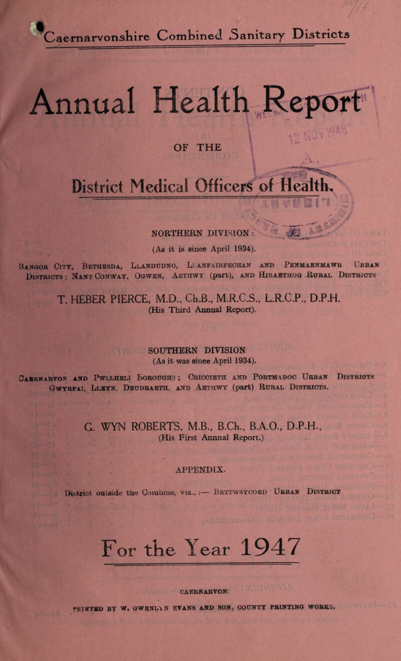 rvnnual Health ;,I?.eport OF THE \ District Medical Officers of Health. 'i 'I-' 1-4 NORTHERN DIVISION : ^65 ' (As it is since April 1934). Bamoor City, Bethbsda, Llandudno, Llanfairfechan and Penmabnuawb Urbak Districts ; Nant Conway, Oowen, Aethwy (part), and Hirabthoq Rural Districts T. HEBER PIERCE, M.D., Ch.B., M.R.C.S., L.R.C.P., D.P.H. (His Third Annual Report). SOUTHERN DIVISION (As it was since April 1934). Oabrnarvon and Pwllheli Boroughs ; Criocibth and Portmadoo Urban Districts Gwyrfai, Llbyn, Dbudraeth. and Abtiiwy (part) Rural Districts. G. WYN ROBERTS, M.B., B.Ch., B.A.O., D.P.H., (His First Annnal Report.) APPENDIX. DLtriot outside the Combine, viz.,:— Bettwsycobd Urban District For tke Year 1947 CAERNARVON; FRISTBD by W, OWBNLAN EVANS AND SON, COUNTY PRINTING WORKS,