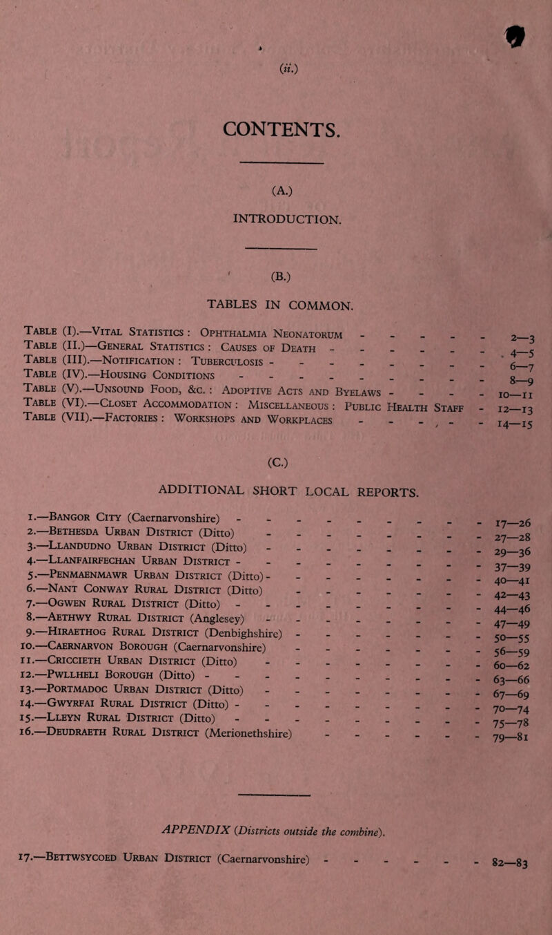 CONTENTS. (A.) INTRODUCTION. ' (B.) TABLES IN COMMON. Table (I).—Vital Statistics : Ophthalmia Neonatorum - . _ . Table (II.)—General Statistics : Causes of Death - - - _ _ Table (III).—Notification : Tuberculosis Table (IV).—Housing Conditions - Table (V).—Unsound Food, &c. : Adoptive Acts and Byelaws - _ _ Table (VI). Closet Accommodation ; A4.iscellaneous ; Public Health Staff Table (VII).—Factories : Workshops and Workplaces - - . _ 2—3 . 4—5 6—7 8—9 10—n 12—13 14—15 (C.) ADDITIONAL SHORT LOCAL REPORTS. 1. —Bangor City (Caernarvonshire) 2. —Bethesda Urban District (Ditto) 3. —Llandudno Urban District (Ditto) 4-—Llanfairfechan Urban District 5 •—Penmaenmawr Urban District (Ditto) 6.—Nant Conway Rural District (Ditto) - - . _ . ?•—Ogwen Rural District (Ditto) 8. —Aethwy Rural District (Anglesey) 9. —Hiraethog Rural District (Denbighshire) 10. —Caernarvon Borough (Caernarvonshire) - - - _ _ 11. —Criccieth Urban District (Ditto) 12. —Pwllheli Borough (Ditto) 13- —PoRTMADOC Urban District (Ditto) 14— Gwyrfai Rural District (Ditto) - - 15. —Lleyn Rural District (Ditto) 16. —Deudraeth Rural District (Merionethshire) - _ . _ 17—26 27—28 29—36 37—39 40—41 42—43 44—46 47—49 50—55 56—59 60—62 63—66 67—69 70—74 75—78 79—81 APPENDIX (Districts outside the combine). ^7*—Bettwsycoed Urban District (Caernarvonshire) - - . 82—83