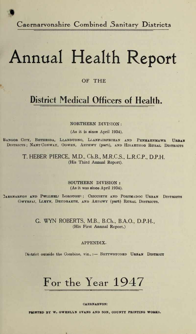 Annual Health Report OF THE District Medical Officers of Health. NORTHERN DIVISION: (Aa it is since April 1934). Bangor City, Bethesda, Llandudno, Llanfaibfkchan and Penmaknmawb Urban Districi'3 ; Nant Conway, Oqwen, Aethwy (part), and Hiraethoq Rural Districts T. HEBER PIERCE, M.D., Ch.B., M.R.C.S., L.R.C.P.. D.P.H. (His Third Annual Report). SOUTHERN DIVISION : (As it was since April 1934). Caernarvon and Pwllheli Boroughs ; Cricoieth and Portmadoo Urban Districts Gwyrfai, Lleyn, Deudraeth, and Aethwy (part) Rural Districts. G. WYN ROBERTS, M.B., B.Ch., B.A.O., D.P.H., (His First Annnal Report.) APPENDIX. District outside the Combine, viz.,:— Bettwsycoed Urban District For tlie Year 1947 CAERNARVON: