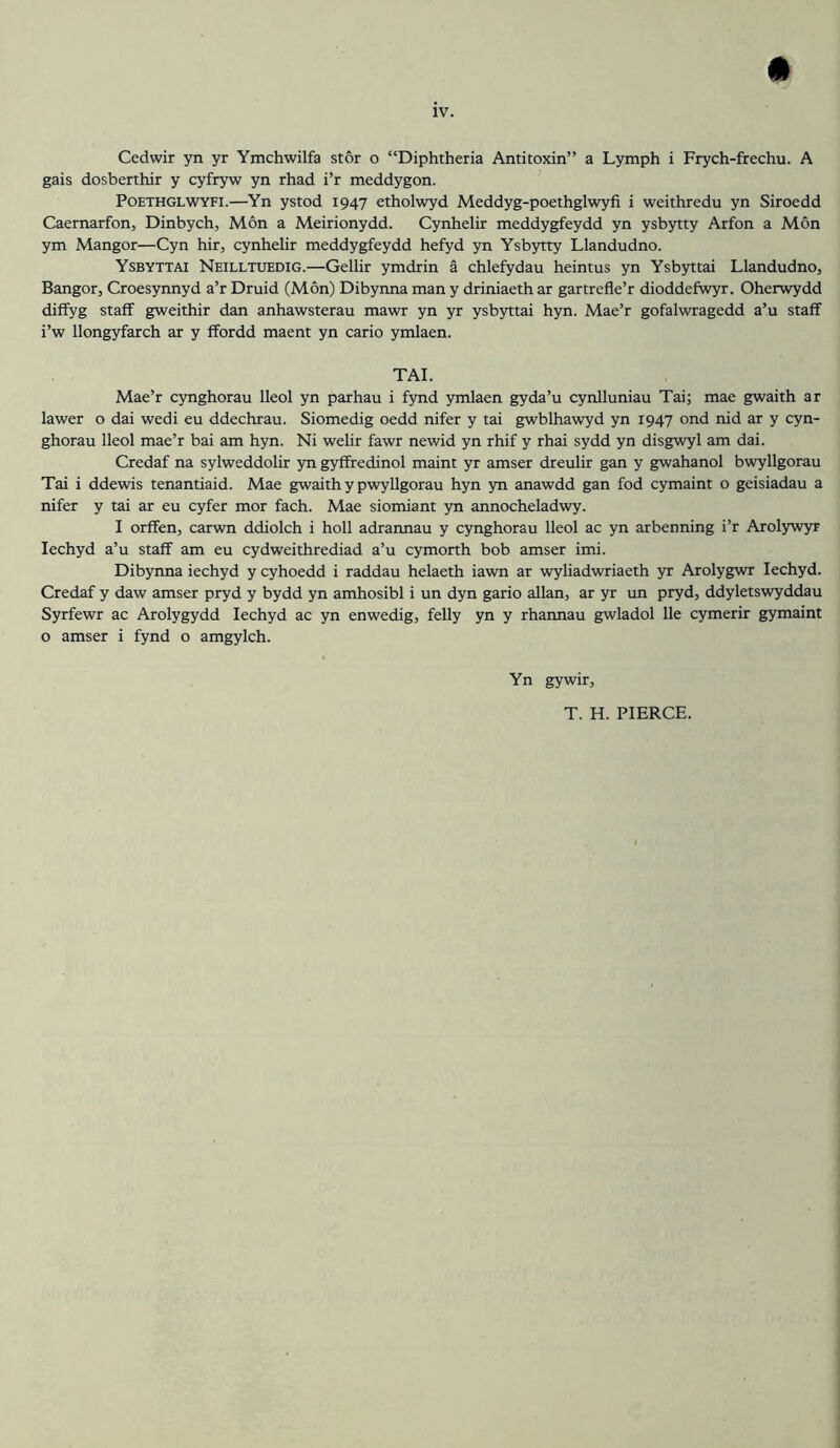 Cedwir yn yr Ymchwilfa stor o “Diphtheria Antitoxin” a Lymph i Frych-frechu. A gais dosberthir y cyfryw yn rhad i’r meddygon. PoETHGLWYFi.—Yn ystod 1947 etholwyd Meddyg-poethglwyfi i weithredu yn Siroedd Caernarfon, Dinbych, Mon a Meirionydd. Cynhelir meddygfeydd yn ysbytty Arfon a Mon ym Mangor—Cyn hir, cynhelir meddygfeydd hefyd yn Ysbytty Llandudno. Ysbyttai Neilltuedig.—Gellir ymdrin a chlefydau heintus yn Ysbyttai Llandudno, Bangor, Croesynnyd a’r Druid (Mon) Dibynna man y driniaeth ar gartrefle’r dioddefwyr. Oherwydd diffyg staff gweithir dan anhawsterau mawr yn yr ysbyttai hyn. Mae’r gofalwragedd a’u staff i’w llongyfarch ar y ffordd maent yn cario ymlaen. TAL Mae’r cynghorau lleol yn parhau i fynd ymlaen gyda’u cynlluniau Tai; mae gwaith ar lawer o dai wedi eu ddechrau. Siomedig oedd nifer y tai gwblhawyd yn 1947 ond nid ar y cyn- ghorau lleol mae’r bai am hyn. Ni welir fawr newid yn rhif y rhai sydd yn disgwyl am dai. Credaf na sylweddolir yn gyffredinol maint yr amser dreulir gan y gwahanol bwyllgorau Tai i ddewis tenantiaid. Mae gwaith y pwyllgorau hyn yn anawdd gan fod cymaint o geisiadau a nifer y tai ar eu cyfer mor fach. Mae siomiant yn annocheladwy. I orffen, carwn ddiolch i holl adrannau y cynghorau lleol ac yn arbenning i’r Arolywyr lechyd a’u staff am eu cydweithrediad a’u cymorth bob amser imi. Dibynna iechyd y cyhoedd i raddau helaeth iawn ar wyliadwriaeth yr Arolygwr lechyd. Credaf y daw amser pryd y bydd yn amhosibl i un dyn gario allan, ar yr im pryd, ddyletswyddau Syrfewr ac Arolygydd lechyd ac yn enwedig, felly yn y rhannau gwladol lie cymerir gymaint o amser i fynd o amgylch. Yn gywir. T. H. PIERCE.