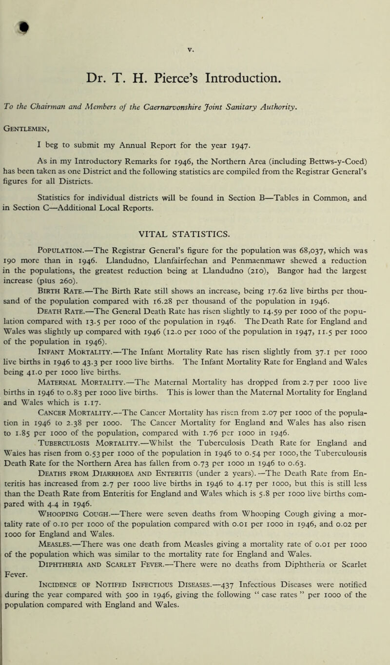 V. Dr. T. H. Pierce’s Introduction. To the Chairman and Members of the Caernarvonshire Joint Sanitary Authority. Gentlemen, I beg to submit my Annual Report for the year 1947. As in my Introductory Remarks for 1946, the Northern Area (including Bettws-y-Coed) has been taken as one District and the following statistics are compiled from the Registrar General’s figures for all Districts. Statistics for individual districts will be found in Section B—Tables in Common, and in Section C—Additional Local Reports. VITAL STATISTICS. Population.—The Registrar General’s figure for the population was 68,037, which was 190 more than in 1946. Llandudno, Llanfairfechan and Penmaenmawr shewed a reduction in the populations, the greatest reduction being at Llandudno (210), Bangor had the largest increase (plus 260). Birth Rate.—The Birth Rate still shows an increase, being 17.62 live births per thou- sand of the population compared with 16.28 per thousand of the population in 1946. Death Rate.—The General Death Rate has risen slightly to 14.59 per 1000 of the popu- lation compared with 13.5 per 1000 of the population in 1946. The Death Rate for England and Wales was slightly up compared with 1946 (12.0 per 1000 of the population in 1947, 115 per 1000 of the population in 1946). Infant Mortality.—The Infant Mortality Rate has risen slightly from 37.1 per 1000 live births in 1946 to 43.3 per 1000 live births. The Infant Mortality Rate for England and Wales being 41.0 per 1000 live births. Maternal Mortality.—The Maternal Mortality has dropped from 2.7 per 1000 live births in 1946 to 0.83 per 1000 live births. This is lower than the Maternal Mortahty for England and Wales which is 1.17. Cancer Mortality.—The Cancer Mortality has risen from 2.07 per looc of the popula- tion in 1946 to 2.38 per 1000. The Cancer Mortality for England and Wales has also risen to 1.85 per 1000 of the population, compared with 1.76 per 1000 in 1946. Tuberculosis Mortality.—Whilst the Tuberculosis Death Rate for England and Wales has risen from o.53per 1000 of the population in 1946 to 0.54 per 1000,the Tuberculousis Death Rate for the Northern Area has fallen from 0.73 per 1000 m 1946 to 0.63. Deaths from Diarrhoea and Enteritis (under 2 years).—The Death Rate from En- teritis has increased from 2.7 per 1000 live births in 1946 to 4.17 per 1000, but this is still less than the Death Rate from Enteritis for England and Wales which is 5.8 per 1000 live births com- pared with 4.4 in 1946. Whooping Cough.—There were seven deaths from Whooping Cough giving a mor- tality rate of o.io per 1000 of the population compared with o.oi per 1000 in 1946, and 0.02 per 1000 for England and Wales. Measles.—There was one death from Measles giving a mortality rate of 0.01 per 1000 of the population which was similar to the mortality rate for England and Wales. Diphtheria and Scarlet Fever.—There were no deaths from Diphtheria or Scarlet Fever. Incidence of Notifed Infectious Diseases.—437 Infectious Diseases were notified during the year compared with 500 in 1946, giving the following “ case rates ” per 1000 of the population compared with England and Wales.