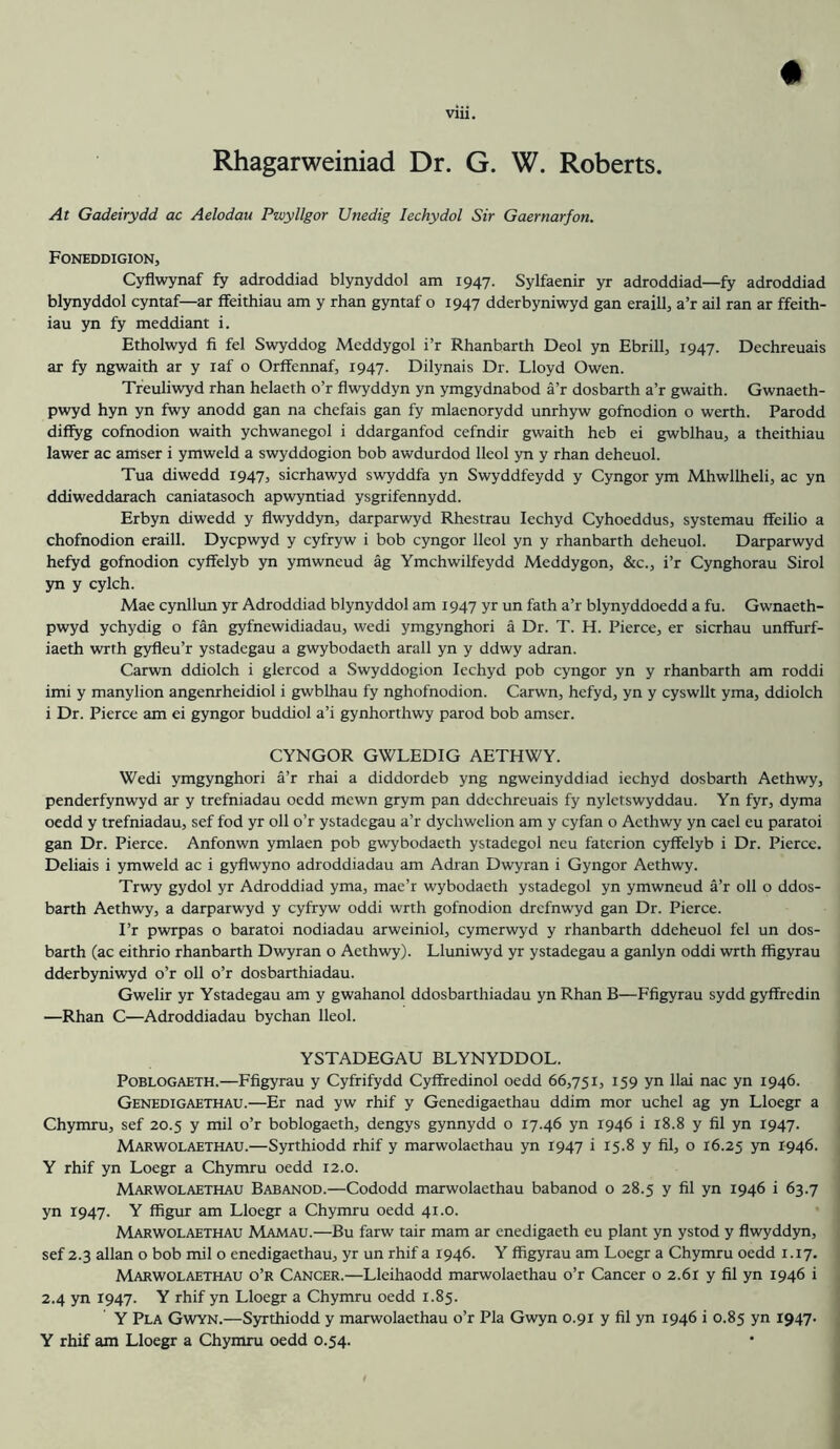 # Rhagarweiniad Dr. G. W. Roberts. At Gadeirydd ac Aelodau Pwyllgor Unedig lechydol Sir Gaernarfon. Foneddigion, Cyflwynaf fy adroddiad blynyddol am 1947. Sylfaenir yr adroddiad—fy adroddiad blynyddol cyntaf—ar ffeithiau am y rhan gyntaf o 1947 dderbyniwyd gan eraill, a’r ail ran ar ffeith- iau yn fy meddiant i. Etholwyd fi fel Swyddog Meddygol i’r Rhanbarth Deol yn Ebrill, 1947. Dechreuais ar fy ngwaith ar y laf o Orffennaf, 1947. Dilynais Dr. Lloyd Owen. Treuliwyd rhan helaeth o’r flwyddyn yn ymgydnabod a’r dosbarth a’r gwaith. Gwnaeth- pwyd hyn yn fwy anodd gan na chefais gan fy mlaenorydd unrhyw gofnodion o werth. Parodd diffyg cofnodion waith ychwanegol i ddarganfod cefndir gwaith heb ei gwblhau, a theithiau lawer ac amser i ymweld a swyddogion bob awdurdod lleol yn y rhan deheuol. Tua diwedd 1947, sicrhawyd swyddfa yn Swyddfeydd y Cyngor ym Mhwllheli, ac yn ddiweddarach caniatasoch apwyntiad ysgrifennydd. Erbyn diwedd y flwyddyn, darparwyd Rhestrau lechyd Cyhoeddus, systemau ffeilio a chofnodion eraill. Dycpwyd y cyfryw i bob cyngor lleol yn y rhanbarth deheuol. Darparwyd hefyd gofnodion cyffelyb yn ymwneud ag Ymchwilfeydd Meddygon, &c., i’r Cynghorau Sirol yn y cylch. Mae cynllun yr Adroddiad blynyddol am 1947 yr un fath a’r blynyddoedd a fu. Gwnaeth- pwyd ychydig o fan gyfnewidiadau, wedi ymgynghori a Dr. T. H. Pierce, er sicrhau unffurf- iaeth wrth gyfleu’r ystadegau a gwybodaeth arall yn y ddwy adran. Carwn ddiolch i glercod a Swyddogion lechyd pob cyngor yn y rhanbarth am roddi imi y manylion angenrheidiol i gwblhau fy nghofnodion. Carwn, hefyd, yn y cyswllt yma, ddiolch i Dr. Pierce am ei gyngor buddiol a’i gynhorthwy parod bob amser. CYNGOR GWLEDIG AETHWY. Wedi ymgynghori a’r rhai a diddordeb yng ngweinyddiad iechyd dosbarth Aethwy, penderfynwyd ar y trefniadau oedd mewn grym pan ddechreuais fy nyletswyddau. Yn fyr, dyma oedd y trefniadau, sef fod yr oil o’r ystadegau a’r dychwelion am y cyfan o Aethwy yn cael eu paratoi gan Dr. Pierce. Anfonwn ymlaen pob gwybodaeth ystadegol neu faterion cyffelyb i Dr. Pierce. Deliais i ymweld ac i gyflwyno adroddiadau am Adran Dwyran i Gyngor Aethwy. Trwy gydol yr Adroddiad yma, mae’r wybodaeth ystadegol yn ymwneud a’r oil o ddos- barth Aethwy, a darparwyd y cyfryw oddi wrth gofnodion drefnwyd gan Dr. Pierce. I’r pwrpas o baratoi nodiadau arweiniol, cymerwyd y rhanbarth ddeheuol fel un dos- barth (ac eithrio rhanbarth Dwyran o Aethwy). Lluniwyd yr ystadegau a ganlyn oddi wrth ffigyrau dderbyniwyd o’r oil o’r dosbarthiadau. Gwelir yr Ystadegau am y gwahanol ddosbarthiadau yn Rhan B—Ffigyrau sydd gyfffedin —Rhan C—Adroddiadau bychan lleol. YSTADEGAU BLYNYDDOL. POBLOGAETH.—Ffigyrau y Cyfrifydd Cyffredinol oedd 66,751, 159 yn llai nac yn 1946. Genedigaethau.—Er nad yw rhif y Genedigaethau ddim mor uchel ag yn Lloegr a Chymru, sef 20.5 y mil o’r boblogaeth, dengys gynnydd o 17.46 yn 1946 i 18.8 y fil yn 1947. Marwolaethau.—Syrthiodd rhif y marwolaethau yn 1947 i 15.8 y fil, o 16.25 yn 1946. Y rhif yn Loegr a Chymru oedd 12.0. Marwolaethau Babanod.—Cododd marwolaethau babanod o 28.5 y fil yn 1946 i 63.7 yn 1947. Y ffigiu: am Lloegr a Chymru oedd 41.0. Marwolaethau Mamau.—Bu farw tair mam ar enedigaeth eu plant yn ystod y flwyddyn, sef 2.3 allan o bob mil o enedigaethau, yr un rhif a 1946. Y ffigyrau am Loegr a Chymru oedd 1.17. Marwolaethau o’r Cancer.—Lleihaodd marwolaethau o’r Cancer o 2.61 y fil yn 1946 i 2.4 yn 1947. Y rhif yn Lloegr a Chymru oedd 1.85. Y Pla Gwyn.—Syrthiodd y marwolaethau o’r Pla Gwyn 0.91 y fil yn 1946 i 0.85 yn 1947- Y rhif am Lloegr a Chymru oedd 0.54.