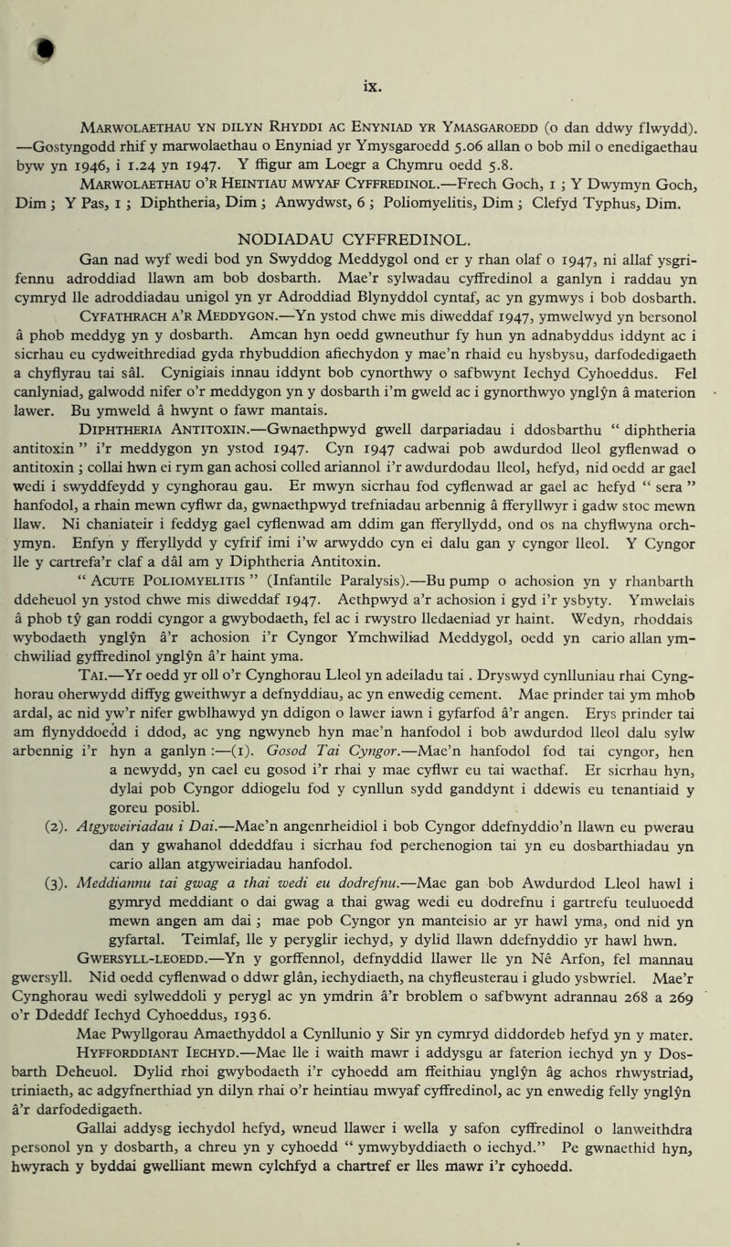 Marwolaethau yn dilyn Rhyddi AC Enyniad yr Ymasgaroedd (o dan ddwy flwydd). —Gostyngodd rhif y marwolaethau o Enyniad yr Ymysgaroedd 5.06 allan o bob mil o enedigaethau byw yn 1946, i 1.24 yn 1947. Y ffigur am Loegr a Chymru oedd 5.8. Marwolaethau o’r Heintiau mwyaf Cyffredinol.—Freeh Goch, i ; Y Dwymyn Goch, Dim ; Y Pas, i ; Diphtheria, Dim; Anwydwst, 6 ; Poliomyelitis, Dim ; Clefyd Typhus, Dim. NODIADAU CYFFREDINOL. Gan nad wyf wedi bod yn Swyddog Meddygol ond er y rhan olaf o 1947, ni allaf ysgri- fennu adroddiad Hawn am bob dosbarth. Mae’r sylwadau cyffredinol a ganlyn i raddau yn cymryd lie adroddiadau unigol yn yr Adroddiad Blynyddol cyntaf, ac yn gymwys i bob dosbarth. Cyfathrach a’r Meddygon.—Yn ystod chwe mis diweddaf 1947, ymwelwyd yn bersonol a phob meddyg yn y dosbarth. Amcan hyn oedd gwneuthur fy hun yn adnabyddus iddynt ac i sierhau eu cydweithrediad gyda rhybuddion afiechydon y mae’n rhaid eu hysbysu, darfodedigaeth a chyflyrau tai sal. Cynigiais innau iddynt bob cynorthwy o safbwynt lechyd Cyhoeddus. Fel canlyniad, galwodd nifer o’r meddygon yn y dosbarth i’m gweld ac i gynorthwyo ynglyn a materion lawer. Bu ymweld a hwynt o fawr mantais. Diphtheria Antitoxin.—Gwnaethpwyd gwell darpariadau i ddosbarthu “ diphtheria antitoxin ” i’r meddygon yn ystod 1947. Cyn 1947 cadwai pob awdurdod lleol gyflenwad o antitoxin ■, collai hwn ei rym gan achosi colled ariannol i’r awdurdodau lleol, hefyd, nid oedd ar gael wedi i swyddfeydd y cynghorau gau. Er mwyn sierhau fod cyflenwad ar gael ac hefyd “ sera ” hanfodol, a rhain mewn cyflwr da, gwnaethpwyd trefniadau arbennig a fferyllwyr i gadw stoc mewn Haw. Ni chaniateir i feddyg gael cyflenwad am ddim gan fferyllydd, ond os na chyflwyna orch- ymyn. Enfyn y fferyllydd y eyfrif imi i’w arwyddo cyn ei dalu gan y cyngor lleol. Y Cyngor He y cartrefa’r claf a dal am y Diphtheria Antitoxin. “ Acute Poliomyelitis ” (Infantile Paralysis).—Bu pump o achosion yn y rhanbarth ddeheuol yn ystod chwe mis diweddaf 1947. Acthpwyd a’r achosion i gyd i’r ysbyty. Ymwelais a phob ty gan roddi cyngor a gwybodaeth, fel ac i rwystro Hedaeniad yr haint. Wedyn, rhoddais wybodaeth ynglyn a’r achosion i’r Cyngor Ymchwiliad Meddygol, oedd yn carlo allan ym- chwiliad gyffredinol ynglyn a’r haint yma. Tai.—Yr oedd yr oil o’r Cynghorau Lleol yn adeiladu tai. Dryswyd cynlluniau rhai Cyng- horau oherwydd diffyg gweithwyr a defnyddiau, ac yn enwedig cement. Mae prinder tai ym mhob ardal, ac nid yw’r nifer gwblhawyd yn ddigon o lawer iawn i gyfarfod a’r angen. Erys prinder tai am flynyddoedd i ddod, ac yng ngwyneb hyn mae’n hanfodol i bob awdurdod lleol dalu sylw arbennig i’r hyn a ganlyn :—(i). Gosod Tai Cyngor.—Mae’n hanfodol fod tai cyngor, hen a newydd, yn cael eu gosod i’r rhai y mae cyflwr eu tai waethaf. Er sierhau hyn, dylai pob Cyngor ddiogelu fod y cynllun sydd ganddynt i ddewis eu tenantiaid y goreu posibl. (2) . Atgyweiriadau i Dai.—Mae’n angenrheidiol i bob Cyngor ddefnyddio’n Hawn eu pwerau dan y gwahanol ddeddfau i sierhau fod perchenogion tai yn eu dosbarthiadau yn carlo allan atgyweiriadau hanfodol. (3) . Meddiannu tai gwag a thai wedi eu dodrefnu.—Mae gan bob Awdurdod Lleol hawl i gymryd meddiant o dai gwag a thai gwag wedi eu dodrefnu i gartrefu teuluoedd mewn angen am dai ■, mae pob Cyngor yn manteisio ar yr hawl yma, ond nid yn gyfartal. Teimlaf, He y peryglir iechyd, y dylid Hawn ddefnyddio yr hawl hwn. Gwersyll-leoedd.—Yn y gorffennol, defnyddid Hawer He yn Ne Arfon, fel mannau gwersyll. Nid oedd cyflenwad o ddwr glan, iechydiaeth, na chyfleusterau i gludo ysbwriel. Mae’r Cynghorau wedi sylweddoli y perygl ac yn ymdrin a’r broblem o safbwynt adrannau 268 a 269 o’r Ddeddf lechyd Cyhoeddus, 1936. Mae Pwyllgorau Amaethyddol a Cynllunio y Sir yn cymryd diddordeb hefyd yn y mater. Hyfforddiant Iechyd.—Mae He i waith mawr i addysgu ar faterion iechyd yn y Dos- barth Deheuol. DyUd rhoi gwybodaeth i’r cyhoedd am ffeithiau ynglyn ag achos rhwystriad, triniaeth, ac adgyfnerthiad yn dilyn rhai o’r heintiau mwyaf cyffredinol, ac yn enwedig felly ynglyn a’r darfodedigaeth. Gallai addysg iechydol hefyd, wneud Hawer i wella y safon cyffredinol o lanweithdra personol yn y dosbarth, a chreu yn y cyhoedd “ ymwybyddiaeth o iechyd.” Pe gwnaethid hyn, hwyrach y byddai gwelliant mewn cylchfyd a chartref er lies mawr i’r cyhoedd.