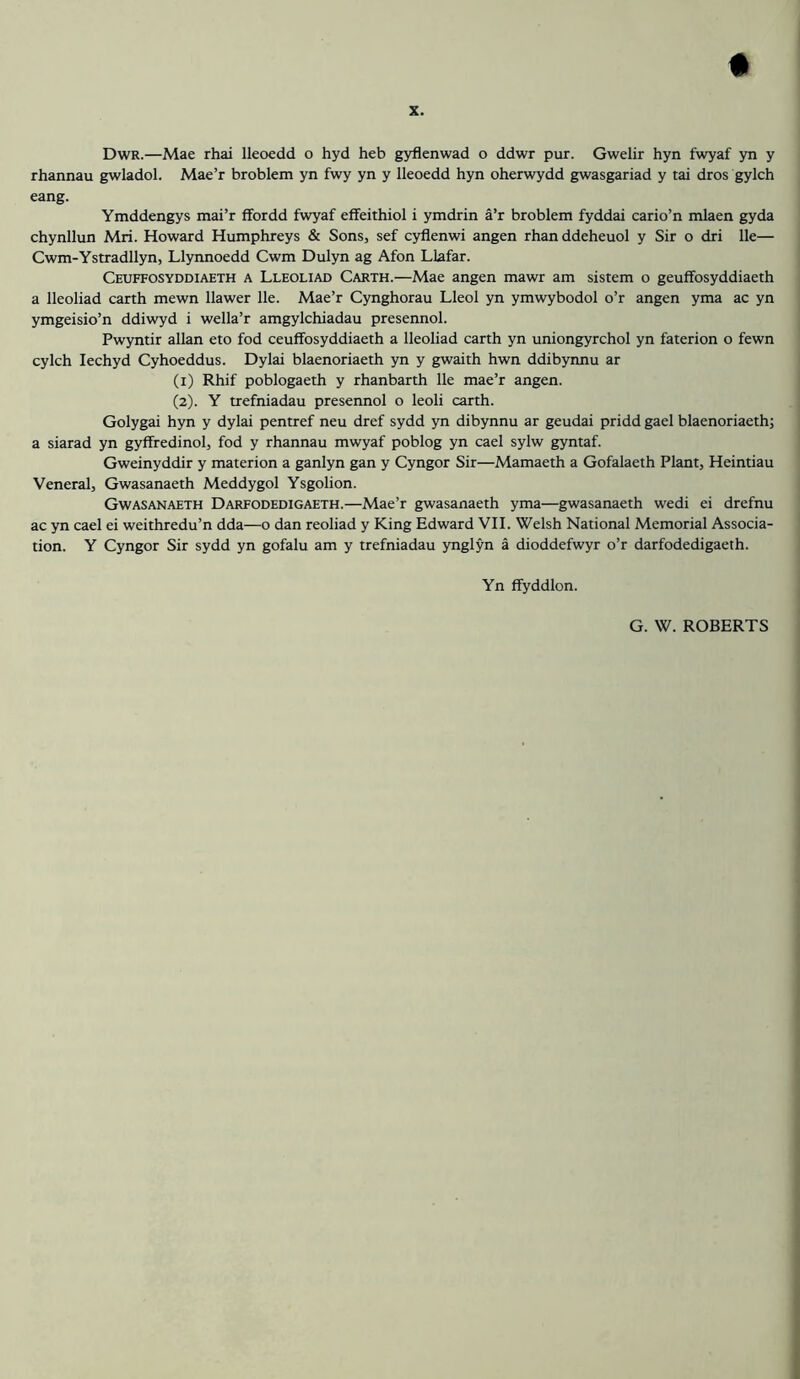 Dwr.—Mae rhai lleoedd o hyd heb gyflenwad o ddwr pur. Gwelir hyn fwyaf yn y rhannau gwladol. Mae’r broblem yn fwy yn y lleoedd hyn oherwydd gwasgariad y tai dros gylch eang. Ymddengys mai’r ffordd fwyaf effeithiol i ymdrin a’r broblem fyddai cario’n mlaen gyda chynllun Mri. Howard Humphreys & Sons, sef cyflenwi angen rhan ddeheuol y Sir o dri lie— Cwm-Ystradllyn, Llynnoedd Cwm Dulyn ag Afon Llafar. Ceuffosyddiaeth a Lleoliad Garth.—Mae angen mawr am sistem o geuffosyddiaeth a lleoliad earth mewn llawer lie. Mae’r Cynghorau Lleol yn ymwybodol o’r angen yma ac yn ymgeisio’n ddiwyd i wella’r amgylchiadau presennol. Pwyntir allan eto fod ceuffosyddiaeth a lleoliad earth yn uniongyrchol yn faterion o fewn cylch lechyd Cyhoeddus. Dylai blaenoriaeth yn y gwaith hwn ddibyimu ar (1) Rhif poblogaeth y rhanbarth lie mae’r angen. (2) . Y trefniadau presennol o leoli earth. Golygai hyn y dylai pentref neu dref sydd yn dibynnu ar geudai pridd gael blaenoriaeth; a siarad yn gyffredinol, fod y rhannau mwyaf poblog yn cael sylw gyntaf. Gweinyddir y materion a ganlyn gan y Cyngor Sir—Mamaeth a Gofalaeth Plant, Heintiau Veneral, Gwasanaeth Meddygol Ysgolion. Gwasan.aeth Darfodedigaeth.—Mae’r gwasanaeth yma—gwasanaeth wedi ei drefnu ac yn cael ei weithredu’n dda—o dan reoliad y King Edward VII. Welsh National Memorial Associa- tion. Y Cyngor Sir sydd yn gofalu am y trefniadau ynglyn a dioddefwyr o’r darfodedigaeth. Yn ffyddlon.