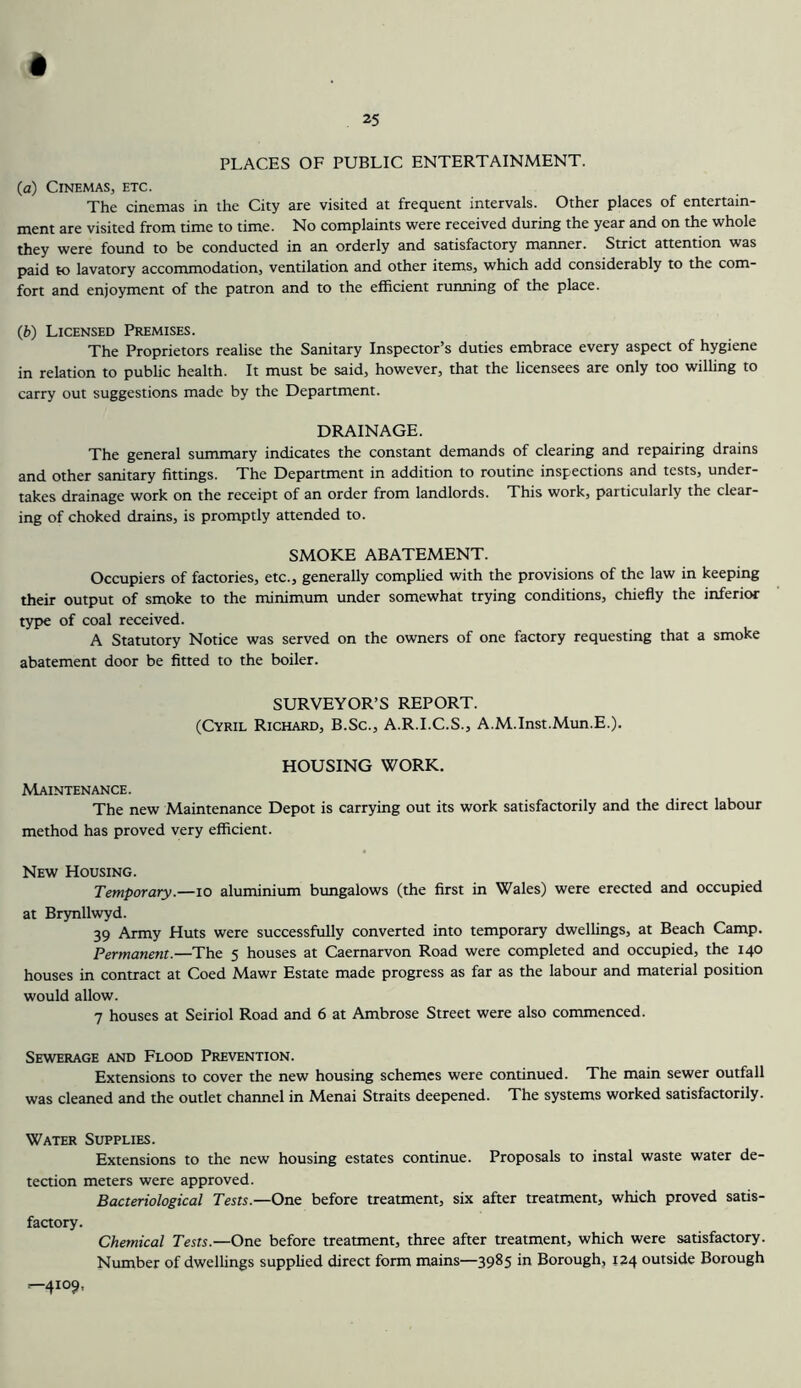 PLACES OF PUBLIC ENTERTAINMENT. (a) Cinemas, etc. The cinemas in the City are visited at frequent intervals. Other places of entertain- ment are visited from time to time. No complaints were received during the year and on the whole they were found to be conducted in an orderly and satisfactory maimer. Strict attention was paid to lavatory accommodation, ventilation and other items, which add considerably to the com- fort and enjoyment of the patron and to the efficient running of the place. (b) Licensed Premises. The Proprietors realise the Sanitary Inspector’s duties embrace every aspect of hygiene in relation to public health. It must be said, however, that the licensees are only too willing to carry out suggestions made by the Department. DRAINAGE. The general summary indicates the constant demands of clearing and repairing drains and other sanitary fittings. The Department in addition to routine inspections and tests, under- takes drainage work on the receipt of an order from landlords. This work, particularly the clear- ing of choked drains, is promptly attended to. SMOKE ABATEMENT. Occupiers of factories, etc., generally complied with the provisions of the law in keeping their output of smoke to the minimum under somewhat trying conditions, chiefly the inferior tyi>e of coal received. A Statutory Notice was served on the owners of one factory requesting that a smoke abatement door be fitted to the boiler. SURVEYOR’S REPORT. (Cyril Richard, B.Sc., A.R.I.C.S., A.M.Inst.Mun.E.). HOUSING WORK. Maintenance. The new Maintenance Depot is carrying out its work satisfactorily and the direct labour method has proved very efficient. New Housing. Temporary.—lo aluminium bungalows (the first in Wales) were erected and occupied at Brynllwyd. 39 Army Huts were successfully converted into temporary dwellings, at Beach Camp. Permanent.—The 5 houses at Caernarvon Road were completed and occupied, the 140 houses in contract at Coed Mawr Estate made progress as far as the labour and material position would allow. 7 houses at Seiriol Road and 6 at Ambrose Street were also commenced. Sewerage and Flood Prevention. Extensions to cover the new housing schemes were continued. The main sewer outfall was cleaned and the outlet channel in Menai Straits deepened. The systems worked satisfactorily. Water Supplies. Extensions to the new housing estates continue. Proposals to instal waste water de- teaion meters were approved. Bacteriological Tests.—One before treatment, six after treatment, which proved satis- faaory. Chemical Tests.—One before treatment, three after treatment, which were satisfactory. Number of dwellings supplied direct form mains—3985 in Borough, 124 outside Borough ^4109.