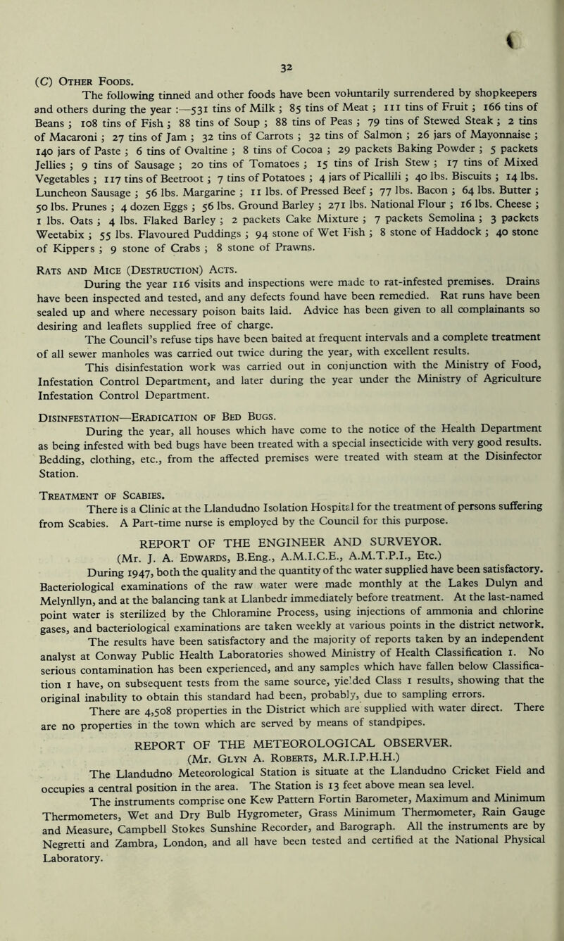 32 (C) Other Foods. The following tinned and other foods have been voluntarily surrendered by shopkeepers and others during the year :—531 tins of Milk j 85 tins of Meat ; iii tins of Fruit; 166 tins of Beans ; 108 tins of Fish ; 88 tins of Soup ; 88 tins of Peas ; 79 tins of Stewed Steak ; 2 tins of Macaroni; 27 tins of Jam ; 32 tins of Carrots ; 32 tins of Salmon ; 26 jars of Mayonnaise ; 140 jars of Paste ; 6 tins of Ovaltine ; 8 tins of Cocoa j 29 packets Baking Powder ; 5 packets Jellies ; 9 tins of Sausage ; 20 tins of Tomatoes ; 15 tins of Irish Stew ; 17 tins of Mixed Vegetables ; 117 tins of Beetroot; 7 tins of Potatoes ; 4 jars of Picallili; 40 lt)s. Biscuits ; 14 lbs. Luncheon Sausage ; 56 lbs. Margarine j ii lbs. of Pressed Beef ; 77 lbs. Bacon ; 64 lbs. Butter ; 50 lbs. Prunes ; 4 dozen Eggs ; 56 lbs. Ground Barley ; 271 lbs. National Flour ; 16 lbs. Cheese ; I lbs. Oats ; 4 lbs. Flaked Barley ; 2 packets Cake Mixture ; 7 packets Semolina ; 3 packets Weetabix ; 55 lbs. Flavoured Puddings ; 94 stone of Wet Fish ; 8 stone of Haddock ; 40 stone of Kippers ; 9 stone of Crabs ; 8 stone of Prawns. Rats and Mice (Destruction) Acts. During the year 116 visits and inspections were made to rat-infested premises. Drains have been inspected and tested, and any defects found have been remedied. Rat runs have been sealed up and where necessary poison baits laid. Advice has been given to all complainants so desiring and leaflets supplied free of charge. The Council’s refuse tips have been baited at frequent intervals and a complete treatment of all sewer manholes was carried out twice during the year, with excellent results. This disinfestation work was carried out in conjunction with the Ministry of Food, Infestation Control Department, and later during the year under the Ministry of Agriculture Infestation Control Department. Disinfestation—Eradication of Bed Bugs. During the year, all houses which have come to the notice of the Health Department as being infested with bed bugs have been treated with a special insecticide with very good results. Bedding, clothing, etc., from the affected premises were treated with steam at the Disinfector Station. Treatment of Scabies. There is a Clinic at the Llandudno Isolation Hospital for the treatment of persons suffering from Scabies. A Part-time nurse is employed by the Council for this purpose. REPORT OF THE ENGINEER AND SURVEYOR. (Mr. J. A. Edwards, B.Eng., A.M.I.C.E., A.M.T.P.I., Etc.) During 1947, both the quality and the quantity of the water supplied have been satisfactory. Bacteriological examinations of the raw water were made monthly at the Lakes Dulyn and Melynllyn, and at the balancing tank at Llanbedr immediately before treatment. At the last-named point water is sterilized by the Chloramine Process, using injections of ammonia and chlorine gases, and bacteriological examinations are taken weekly at various points in the district network. The results have been satisfactory and the majority of reports taken by an independent analyst at Conway Public Health Laboratories showed Ministry of Health Classification i. No serious contamination has been experienced, and any samples which have fallen below Classifica- tion I have, on subsequent tests from the same source, yie.ded Class i results, showing that the original inability to obtain this standard had been, probably, due to sampling errors. There are 4,508 properties in the District which are supplied with water direct. There are no properties in the town which are served by means of standpipes. REPORT OF THE METEOROLOGICAL OBSERVER. (Mr. Glyn a. Roberts, M.R.I.P.H.H.) The Llandudno Meteorological Station is situate at the Llandudno Cricket Field and occupies a central position in the area. The Station is 13 feet above mean sea level. The instruments comprise one Kew Pattern Fortin Barometer, Maximum and Minimum Thermometers, Wet and Dry Bulb Hygrometer, Grass Minimum Thermometer, Rain Gauge and Measure, Campbell Stokes Sunshine Recorder, and Barograph. All the instruments are by Negretti and Zambra, London, and all have been tested and certified at the National Physical Laboratory.