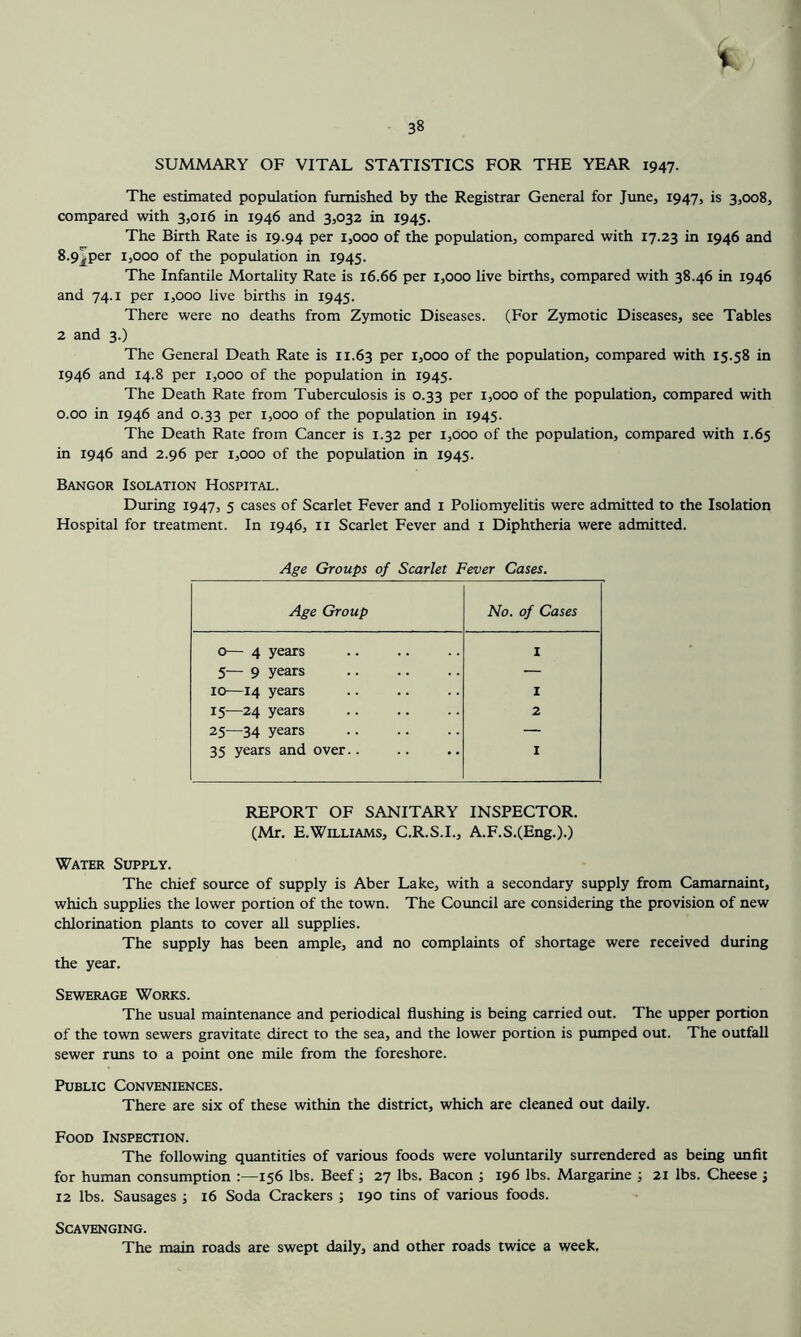 38 SUMMARY OF VITAL STATISTICS FOR THE YEAR 1947. The estimated population furnished by the Registrar General for June, 1947, is 3,008, compared with 3,016 in 1946 and 3,032 in 1945. The Birth Rate is 19.94 per 1,000 of the population, compared with 17.23 in 1946 and 8.9^per 1,000 of the population in 1945. The Infantile Mortality Rate is 16.66 per 1,000 live births, compared with 38.46 in 1946 and 74.1 per 1,000 live births in 1945. There were no deaths from Zymotic Diseases. (For Zymotic Diseases, see Tables 2 and 3.) The General Death Rate is 11.63 P^r 1,000 of the population, compared with 15.58 in 1946 and 14.8 per 1,000 of the population in 1945. The Death Rate from Tuberculosis is 0.33 per 1,000 of the population, compared with 0.00 in 1946 and 0.33 per 1,000 of the population in 1945. The Death Rate from Cancer is 1.32 per 1,000 of the population, compared with 1.65 in 1946 and 2.96 per 1,000 of the population in 1945. Bangor Isolation Hospital. During 1947, 5 cases of Scarlet Fever and i Poliomyelitis were admitted to the Isolation Hospital for treatment. In 1946, ii Scarlet Fever and i Diphtheria were admitted. Age Groups of Scarlet Fever Cases. Age Group No. of Cases 0— 4 years 1 5— 9 years — 10—14 years I 15—24 years 2 25—34 years — 35 years and over.. I REPORT OF SANITARY INSPECTOR. (Mr. E.Williams, C.R.S.I., A.F.S.(Eng.).) Water Supply. The chief source of supply is Aber Lake, with a secondary supply from Camarnaint, which supplies the lower portion of the town. The Coimcil are considering the provision of new chlorination plants to cover all supplies. The supply has been ample, and no complaints of shortage were received during the year. Sewerage Works. The usual maintenance and periodical flushing is being carried out. The upper portion of the town sewers gravitate direct to the sea, and the lower portion is pumped out. The outfall sewer runs to a point one mile from the foreshore. Public Conveniences. There are six of these within the district, which are cleaned out daily. Food Inspection. The following quantities of various foods were voluntarily surrendered as being imfit for human consumption ;—156 lbs. Beef j 27 lbs. Bacon ; 196 lbs. Margarine ; 21 lbs. Cheese j 12 lbs. Sausages ; 16 Soda Crackers ; 190 tins of various foods. Scavenging. The main roads are swept daily, and other roads twice a week.