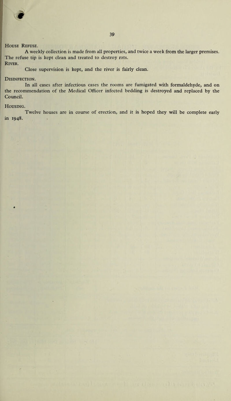 9 39 House Refuse. A weekly collection is made from all properties, and twice a week from the larger premises. The refuse tip is kept clean and treated to destroy rats. River. Close supervision is kept, and the river is fairly clean. Disinfection. In all cases after infectious cases the rooms are fumigated with formaldehyde, and on the recommendation of the Medical Officer infected bedding is destroyed and replaced by the Council. Housing. Twelve houses are in course of erection, and it is hoped they will be complete early in 1948.