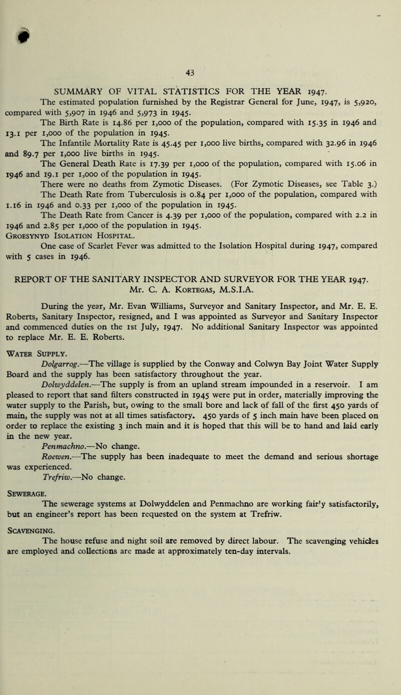 # SUMMARY OF VITAL STATISTICS FOR THE YEAR 1947- The estimated population furnished by the Registrar General for June, 1947, is 5,920, compared with 5,907 in 1946 and 5,973 in 1945. The Birth Rate is 14.86 per 1,000 of the population, compared with 15.35 in 1946 and 13.1 per 1,000 of the population in 1945. The Infantile Mortality Rate is 45.45 per 1,000 live births, compared with 32.96 in 1946 and 89.7 per 1,000 live births in 1945. The General Death Rate is 17.39 per 1,000 of the population, compared with 15.06 in 1946 and 19.1 per 1,000 of the population in 1945. There were no deaths from Zymotic Diseases. (For Zymotic Diseases, see Table 3.) The Death Rate from Tuberculosis is 0.84 per 1,000 of the population, compared with 1.16 in 1946 and 0.33 per 1,000 of the population in 1945. The Death Rate from Cancer is 4.39 per 1,000 of the population, compared with 2.2 in 1946 and 2.85 per 1,000 of the population in 1945. Groesynyd Isolation Hospital. One case of Scarlet Fever was admitted to the Isolation Hospital during 1947, compared with 5 cases in 1946. REPORT OF THE SANITARY INSPECTOR AND SURVEYOR FOR THE YEAR 1947. Mr. C. A. Kortegas, M.S.I.A. During the year, Mr. Evan Williams, Surveyor and Sanitary Inspector, and Mr. E. E. Roberts, Sanitary Inspector, resigned, and I was appointed as Surveyor and Sanitary Inspector and commenced duties on the ist July, 1947. No additional Sanitary Inspector was appointed to replace Mr. E. E. Roberts. Water Supply. Dolgarrog.—The village is supplied by the Conway and Colwyn Bay Joint Water Supply Board and the supply has been satisfactory throughout the year. Dolwyddelen.—The supply is from an upland stream impounded in a reservoir. I am pleased to report that sand filters constructed in 1945 were put in order, materially improving the water supply to the Parish, but, owing to the small bore and lack of fall of the first 450 yards of main, the supply was not at all times satisfactory. 450 yards of 5 inch main have been placed on order to replace the existing 3 inch main and it is hoped that this will be to hand and laid early in the new year. Penmachno.—No change. Roewen.—The supply has been inadequate to meet the demand and serious shortage was experienced. Trefriw.—No change. Sewerage. The sewerage systems at Dolwyddelen and Penmachno are working fair'y satisfactorily, but an engineer’s report has been requested on the system at Trefriw. Scavenging. The house refuse and night soil are removed by direct labour. The scavenging vehicles are employed and collections are made at approximately ten-day intervals.