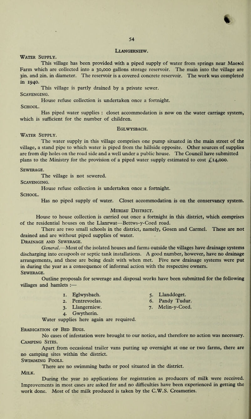 % Llangerniew. Water Supply. This village has been provided with a piped supply of water from springs near Maesol Farm which are collected into a 30,000 gallons storage reservoir. The main into the village are 3in. and 2in. in diameter. The reservoir is a covered concrete reservoir. The work was completed in 1940. This village is partly drained by a private sewer. Scavenging. House refuse collection is undertaken once a fortnight. School. Has piped water supplies : closet accommodation is now on the water carriage system, which is sufficient for the number of children. Eglwysbach. Water Supply. The water supply in this village comprises one pump situated in the main street of the village, a stand pipe to which water is piped from the hillside opposite. Other sources of supplies are from dip holes on the road side and a well under a public house. The Coimcil have submitted plans to the Ministry for the provision of a piped water supply estimated to cost £14,000. Sewerage. The village is not sewered. Scavenging. House refuse collection is undertaken once a fortnight. School. Has no piped supply of water. Closet accommodation is on the conservancy system. Muriau District. House to house collection is carried out once a fortnight in this district, which comprises of the residential houses on the Llanrwat—Bettws-y-Coed road. There are two small schools in the district, namely, Gosen and Carmel. These are not drained and are without piped supplies of water. Drainage and Sewerage. General.—Most of the isolated houses and farms outside the villages have drainage systems discharging into cesspools or septic tank installations. A good number, however, have no drainage arrangements, and these are being dealt with when met. Five new drainage systems were put in during the year as a consequence of informal action with the respective owners. Sewerage. Outline proposals for sewerage and disposal works have been submitted for the following villages and hamlets :— I. Eglwysbach. 5- Llanddogct. 2. Pentrevoelas. 6. Pandy Tudur. 3- Llangerniew. 7- Melin-y-Coed. 4- Gwytherin. Water supplies here again are required. Eradication of Bed Bugs. No cases of infestation were brought to our notice, and therefore no action was necessary. Camping Sites. Apart from occasional trailer vans putting up overnight at one or two farms, there are no camping sites within the district. Swimming Pools. There are no swimming baths or pool situated in the district. Milk. During the year 20 applications for registration as producers of milk were received. Improvements in most cases are asked for and no difficulties have been experienced in getting the work done. Most of the milk produced is taken by the C.W.S. Creameries.