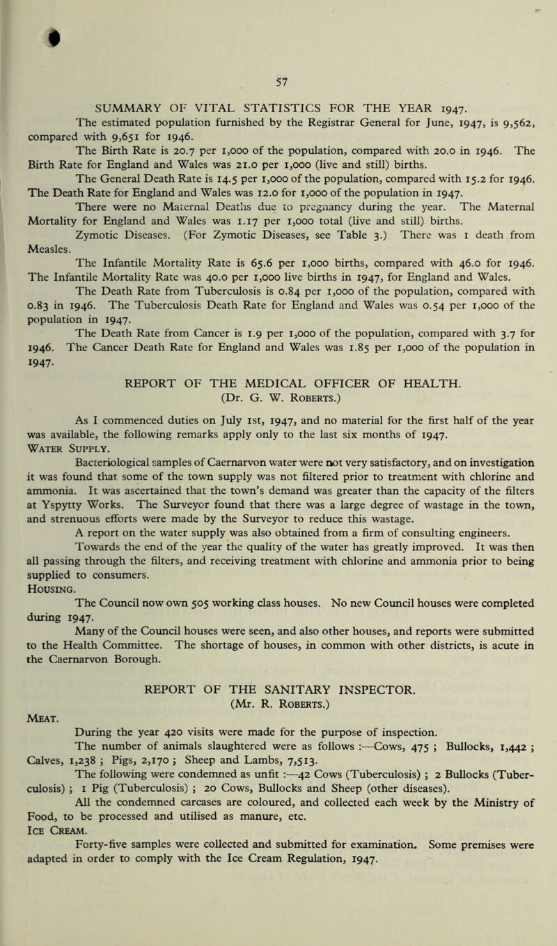 # SUMMARY OF VITAL STATISTICS FOR THE YEAR 1947. The estimated population furnished by the Registrar General for June, 1947, is 9,562, compared with 9,651 for 1946. The Birth Rate is 20.7 per 1,000 of the population, compared with 20.0 in 1946. The Birth Rate for England and Wales was 21.0 per 1,000 (live and still) births. The General Death Rate is 14.5 per 1,000 of the population, compared with 15.2 for 1946. The Death Rate for England and Wales was 12.0 for 1,000 of the population in 1947. There were no Maternal Deatlis due to pregnancy during the year. The Maternal Mortality for England and Wales was 1.17 per 1,000 total (live and still) births. Zymotic Diseases. (For Zymotic Diseases, see Table 3.) There was i death from Measles. The Infantile Mortality Rate is 65.6 per 1,000 births, compared with 46.0 for 1946. The Infantile Mortality Rate was 40.0 per 1,000 live births in 1947, for England and Wales. The Death Rate from Tuberculosis is 0.84 per 1,000 of the population, compared with 0.83 in 1946. The Tuberculosis Death Rate for England and Wales was 0.54 per 1,000 of the population in 1947. The Death Rate from Cancer is 1.9 per 1,000 of the population, compared with 3.7 for 1946. The Cancer Death Rate for England and Wales was 1.85 per 1,000 of the population in 1947- REPORT OF THE MEDICAL OFFICER OF HEALTH. (Dr. G. W. Roberts.) As I commenced duties on July ist, 1947, and no material for the first half of the year was available, the following remarks apply only to the last six months of 1947. Water Supply. Bacteriological samples of Caernarvon water were not very satisfactory, and on investigation it was found that some of the town supply was not filtered prior to treatment with chlorine and ammonia. It was ascertained that the town’s demand was greater than the capacity of the filters at Yspytty Works. The Surveyor found that there was a large degree of wastage in the town, and strenuous efforts were made by the Surveyor to reduce this wastage. A report on the water supply was also obtained from a firm of consulting engineers. Towards the end of the year the quality of the water has greatly improved. It was then all passing through the filters, and receiving treatment with chlorine and ammonia prior to being supplied to consumers. Housing. The Council now own 505 working class houses. No new Council houses were completed during 1947. Many of the Council houses were seen, and also other houses, and reports were submitted to the Health Committee. The shortage of houses, in common with other districts, is acute in the Caernarvon Borough. REPORT OF THE SANITARY INSPECTOR. (Mr. R. Roberts.) Meat. During the year 420 visits were made for the purpose of inspection. The munber of animals slaughtered were as follows ;—Cows, 475 ; Bullocks, 1,442 ; Calves, 1,238 ; Pigs, 2,170 ; Sheep and Lambs, 7,513. The following were condemned as unfit :—^42 Cows (Tuberculosis) ; 2 Bullocks (Tuber- culosis) j 1 Pig (Tuberculosis) ; 20 Cows, Bullocks and Sheep (other diseases). All the condemned carcases are coloured, and collected each week by the Ministry of Food, to be processed and utilised as manure, etc. Ice Cream. Forty-five samples were collected and submitted for examination. Some premises were adapted in order to comply with the Ice Cream Regulation, 1947.