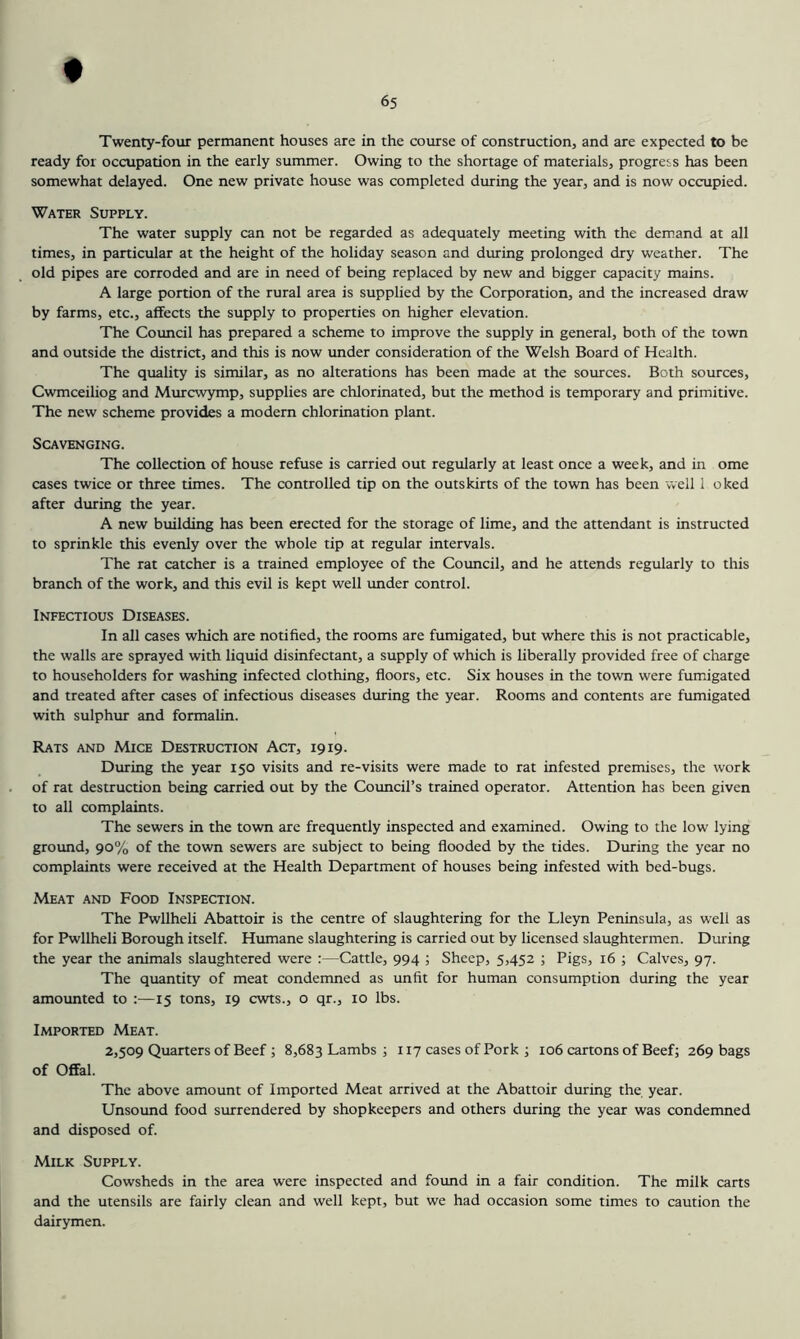 Twenty-four permanent houses are in the course of construction, and are expected to be ready for occupation in the early summer. Owing to the shortage of materials, progress has been somewhat delayed. One new private house was completed during the year, and is now occupied. Water Supply. The water supply can not be regarded as adequately meeting with the demand at all times, in panicular at the height of the holiday season and during prolonged dry weather. The old pipes are corroded and are in need of being replaced by new and bigger capacity mains. A large portion of the rural area is supplied by the Corporation, and the increased draw by farms, etc., affects the supply to properties on higher elevation. The Council has prepared a scheme to improve the supply in general, both of the town and outside the district, and this is now under consideration of the Welsh Board of Health. The quality is similar, as no alterations has been made at the sources. Both sources, Cwmeeiliog and Murewymp, supplies are chlorinated, but the method is temporary and primitive. The new scheme provides a modern chlorination plant. Scavenging. The collection of house refuse is carried out regularly at least once a week, and in ome cases twice or three times. The controlled tip on the outskirts of the town has been vvell 1 oked after during the year. A new building has been erected for the storage of lime, and the attendant is instructed to sprinkle this evenly over the whole tip at regular intervals. The rat catcher is a trained employee of the Council, and he attends regularly to this branch of the work, and this evil is kept well imder control. Infectious Diseases. In all cases which are notified, the rooms are fumigated, but where this is not practicable, the walls are sprayed with liquid disinfectant, a supply of which is liberally provided free of charge to householders for washing infected clothing, floors, etc. Six houses in the town were fumigated and treated after cases of infectious diseases during the year. Rooms and contents are fumigated with sulphur and formalin. Rats and Mice Destruction Act, 1919. During the year 150 visits and re-visits were made to rat infested premises, the work of rat destruction being carried out by the Council’s trained operator. Attention has been given to all complaints. The sewers in the town are frequently inspected and examined. Owing to the low lying ground, 90% of the town sewers are subject to being flooded by the tides. During the year no complaints were received at the Health Department of houses being infested with bed-bugs. Meat and Food Inspection. The Pwllheli Abattoir is the centre of slaughtering for the Lleyn Peninsula, as well as for Pwllheli Borough itself. Humane slaughtering is carried out by licensed slaughtermen. During the year the animals slaughtered were :—Cattle, 994 ; Sheep, 5,452 ; Pigs, 16 ; Calves, 97. The quantity of meat condemned as unfit for human consumption during the year amounted to :—15 tons, 19 cwts., o qr., 10 lbs. Imported Meat. 2,509 Quarters of Beef ; 8,683 Lambs ; 117 cases of Pork ; 106 cartons of Beef; 269 bags of Offal. The above amount of Imported Meat arrived at the Abattoir during the year. Unsound food surrendered by shopkeepers and others during the year was condemned and disposed of. Milk Supply. Cowsheds in the area were inspected and found in a fair condition. The milk carts and the utensils are fairly clean and well kept, but we had occasion some times to caution the dairymen.