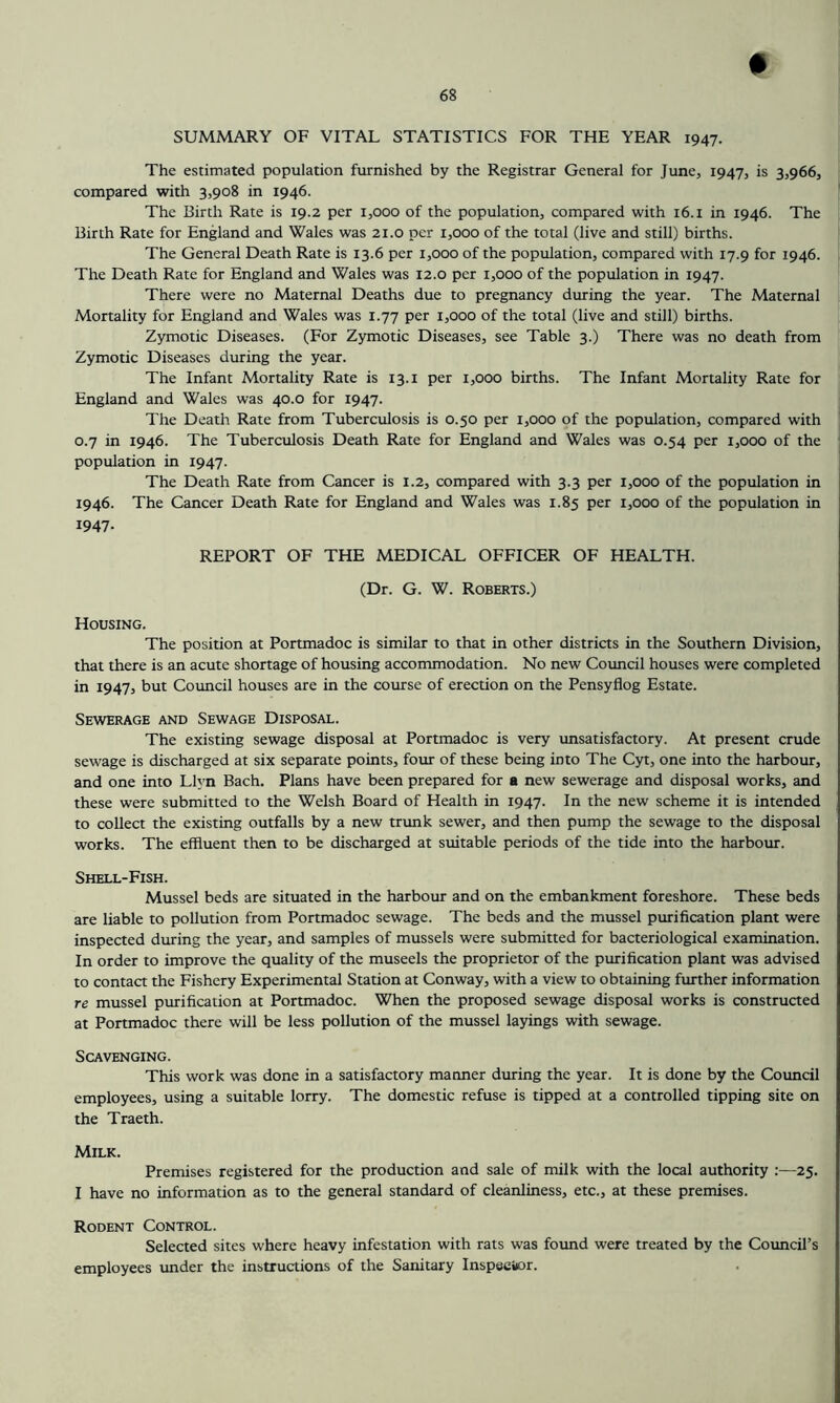 # SUMMARY OF VITAL STATISTICS FOR THE YEAR 1947. The estimated population furnished by the Registrar General for June, 1947, is 3,966, compared with 3,908 in 1946. The Birth Rate is 19.2 per 1,000 of the population, compared with 16. i in 1946. The Birth Rate for England and Wales was 21.0 per 1,000 of the total (live and still) births. The General Death Rate is 13.6 per 1,000 of the population, compared with 17.9 for 1946. The Death Rate for England and Wales was 12.0 per 1,000 of the population in 1947. There were no Maternal Deaths due to pregnancy during the year. The Maternal Mortality for England and Wales was 1.77 per 1,000 of the total (live and still) births. Zymotic Diseases. (For Zymotic Diseases, see Table 3.) There was no death from Zymotic Diseases during the year. The Infant Mortality Rate is 13.i per 1,000 births. The Infant Mortality Rate for England and Wales was 40.0 for 1947. The Death Rate from Tuberculosis is 0.50 per 1,000 of the population, compared with 0.7 in 1946. The Tuberculosis Death Rate for England and Wales was 0.54 per 1,000 of the population in 1947. The Death Rate from Cancer is 1.2, compared with 3.3 per 1,000 of the population in 1946. The Cancer Death Rate for England and Wales was 1.85 per 1,000 of the population in 1947- REPORT OF THE MEDICAL OFFICER OF HEALTH. (Dr. G. W. Roberts.) Housing. The position at Portmadoc is similar to that in other districts in the Southern Division, that there is an acute shortage of housing accommodation. No new Council houses were completed in 1947, but Council houses are in the course of erection on the Pensyflog Estate. Sewerage and Sewage Disposal. The existing sewage disposal at Portmadoc is very unsatisfactory. At present crude sewage is discharged at six separate points, four of these being into The Cyt, one into the harbour, and one into Llyn Bach. Plans have been prepared for a new sewerage and disposal works, and these were submitted to the Welsh Board of Health in 1947. In the new scheme it is intended to collect the existing outfalls by a new trunk sewer, and then pump the sewage to the disposal works. The effluent then to be discharged at suitable periods of the tide into the harbour. Shell-Fish. Mussel beds are situated in the harbour and on the embankment foreshore. These beds are liable to pollution from Portmadoc sewage. The beds and the mussel piurification plant were inspected during the year, and samples of mussels were submitted for bacteriological examination. In order to improve the quality of the museels the proprietor of the purification plant was advised to contact the Fishery Experimental Station at Conway, with a view to obtaining further information re mussel purification at Portmadoc. When the proposed sewage disposal works is constructed at Portmadoc there will be less pollution of the mussel layings with sewage. Scavenging. This work was done in a satisfactory manner during the year. It is done by the Council employees, using a suitable lorry. The domestic refuse is tipped at a controlled tipping site on the Traeth. Milk. Premises registered for the production and sale of milk with the local authority :—25. I have no information as to the general standard of cleanliness, etc., at these premises. Rodent Control. Selected sites where heavy infestation with rats was found were treated by the Council’s employees under the instructions of the Sanitary Inspector.