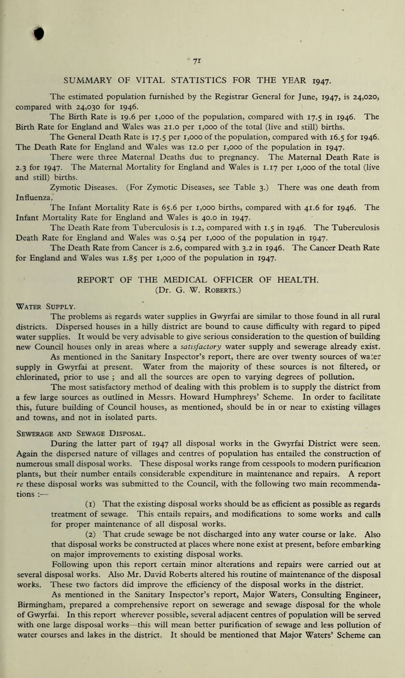 SUMMARY OF VITAL STATISTICS FOR THE YEAR 1947. The estimated population furnished by the Registrar General for June, 1947, is 24,020, compared with 24,030 for 1946. The Birth Rate is 19.6 per 1,000 of the population, compared with 17.5 in 1946. The Birth Rate for England and Wales was 21.0 per 1,000 of the total (live and still) births. The General Death Rate is 17.5 per 1,000 of the population, compared with 16.5 for 1946. The Death Rate for England and Wales was 12.0 per 1,000 of the population in 1947. There were three Maternal Deaths due to pregnancy. The Maternal Death Rate is 2.3 for 1947. The Maternal Mortality for England and Wales is 1.17 per 1,000 of the total (live and still) births. Zymotic Diseases. (For Zymotic Diseases, see Table 3.) There was one death from Influenza. The Infant Mortality Rate is 65.6 per 1,000 births, compared with 41.6 for 1946. The Infant Mortality Rate for England and Wales is 40.0 in 1947. The Death Rate from Tuberculosis is 1.2, compared with 1.5 in 1946. The Tuberculosis Death Rate for England and Wales was 0.54 per 1,000 of the population in 1947. The Death Rate from Cancer is 2.6, compared with 3.2 in 1946. The Cancer Death Rate for England and Wales was 1.85 per 1,000 of the population in 1947. REPORT OF THE MEDICAL OFFICER OF HEALTH. (Dr. G. W. Roberts.) Water Supply. The problems as regards water supplies in Gwyrfai are similar to those found in all rural districts. Dispersed houses in a hilly district are bound to cause difficulty with regard to piped water supplies. It would be very advisable to give serious consideration to the question of building new Coimcil houses only in areas where a satisfactory water supply and sewerage already exist. As mentioned in the Sanitary Inspector’s report, there are over twenty sources of wa:er supply in Gwyrfai at present. Water from the majority of these sources is not filtered, or chlorinated, prior to use ; and all the sources are open to varying degrees of pollution. The most satisfactory method of dealing with this problem is to supply the district from a few large sources as outlined in Messrs. Howard Humphreys’ Scheme. In order to facilitate this, future building of Council houses, as mentioned, should be in or near to existing villages and towns, and not in isolated parts. Sewerage and Sewage Disposal. During the latter part of 1947 all disposal works in the Gwyrfai District were seen. Again the dispersed nature of villages and centres of population has entailed the construction of numerous small disposal works. These disposal works range from cesspools to modern purification plants, but their number entails considerable expenditure in maintenance and repairs. A report re these disposal works was submitted to the Council, with the following two main recommenda- tions :— (1) That the existing disposal works should be as efficient as possible as regards treatment of sewage. This entails repairs, and modifications to some works and calls for proper maintenance of all disposal works. (2) That crude sewage be not discharged into any water course or lake. Also that disposal works be constructed at places where none exist at present, before embarking on major improvements to existing disposal works. Following upon this report certain minor alterations and repairs were carried out at several disposal works. Also Mr. David Roberts altered his routine of maintenance of the disposal works. These two factors did improve the efficiency of the disposal works in the district. As mentioned in the Sanitary Inspector’s report. Major Waters, Consulting Engineer, Birmingham, prepared a comprehensive report on sewerage and sewage disposal for the whole of Gwyrfai. In this report wherever possible, several adjacent centres of population will be served with one large disposal works—this will mean better purification of sewage and less pollution of water courses and lakes in the distria. It should be mentioned that Major Waters’ Scheme can
