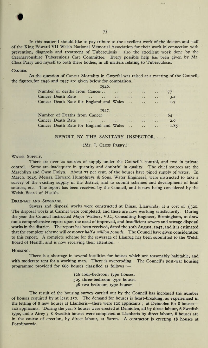 In this matter I should like to pay tribute to the excellent work of the doctors and staff of the King Edward VII Welsh National Memorial Association for their work in connection with prevention, diagnosis and treatment of Tuberculosis : also the excellent work done by the Caernarvonshire Tuberculosis Care Committee. Every possible help has been given by Mr. Closs Parry and myself to both these bodies, in all matters relating to Tuberculosis. Cancer. As the question of Cancer Mortality in Gwyrfai was raised at a meeting of the Council, the figures for 1946 and 1947 are given below for comparison. 1946. Number of deaths from Cancer .. .. .. .. .. 77 Cancer Death Rate .. .. .. .. .. .. 3.2 Cancer Death Rate for England and Wales .. .. .. 1.7 1947- Number of Deaths from Cancer .. . . .. 64 Cancer Death Rate .. .. .. .. .. 2.6 Cancer Death Rate for England and Wales .. .. .. 1.85 REPORT BY THE SANITARY INSPECTOR. (Mr. J. Closs Parry.) Water Supply. There are over 20 sources of supply under the Council’s control, and two in private control. Some are inadequate in quantity and doubtful in quality. The chief sources are the Marchllyn and Cwm Dulyn. About 77 per cent, of the houses have piped supply of water. In March, 1945, Messrs. Howard Humphreys & Sons, Water Engineers, were instructed to take a survey of the existing supply in the district, arid to submit schemes and development of local sources, etc. The report has been received by the Council, and is now being considered by the Welsh Board of Health. Drainage and Sewerage. Sewers and disposal works were constructed at Dinas, Llanwnda, at a cost of £320. The disposal works at Carmel were completed, and these are now working satisfactorily. During the year the Council instructed Major Walters, V.C., Consulting Engineer, Birmingham, to draw out a comprehensive report upon the need of improved, and insufficient sewers and sewage disposal works in the district. The report has been received, dated the 30th August, 1947, and it is estimated that the complete scheme will cost over half a million pounds. The Council have given consideration to this report. A complete scheme for the sewerage of Llanrug has been submitted to the Welsh Board of Health, and is now receiving their attention. Housing. There is a shortage in several localities for houses which are reasonably habitable, and with moderate rent for a working man. There is overcroding. The Cotmcil’s post-war housing programme provided for 669 houses classified as follows :— 126 foiur-bedroom type houses. 505 three-bedroom type houses. 38 two-bedroom type houses. The result of the housing survey carried out by the Council has increased the number of houses required by at least 250. The demand for houses is heart-breaking, as experienced in the letting of 8 new houses at Llanberis—there were 120 applicants ; at Deiniolen for 8 houses— 102 applicants. During the year 8 houses were erected at Deiniolen, all by direct labour, 6 Swedish type, and 2 Airey ; 8 Swedish houses were completed at Llanberis by direct labour, 8 houses are in the course of erection, by direct labour, at Saron. A contractor is erecting 18 houses at Portdinorwic.