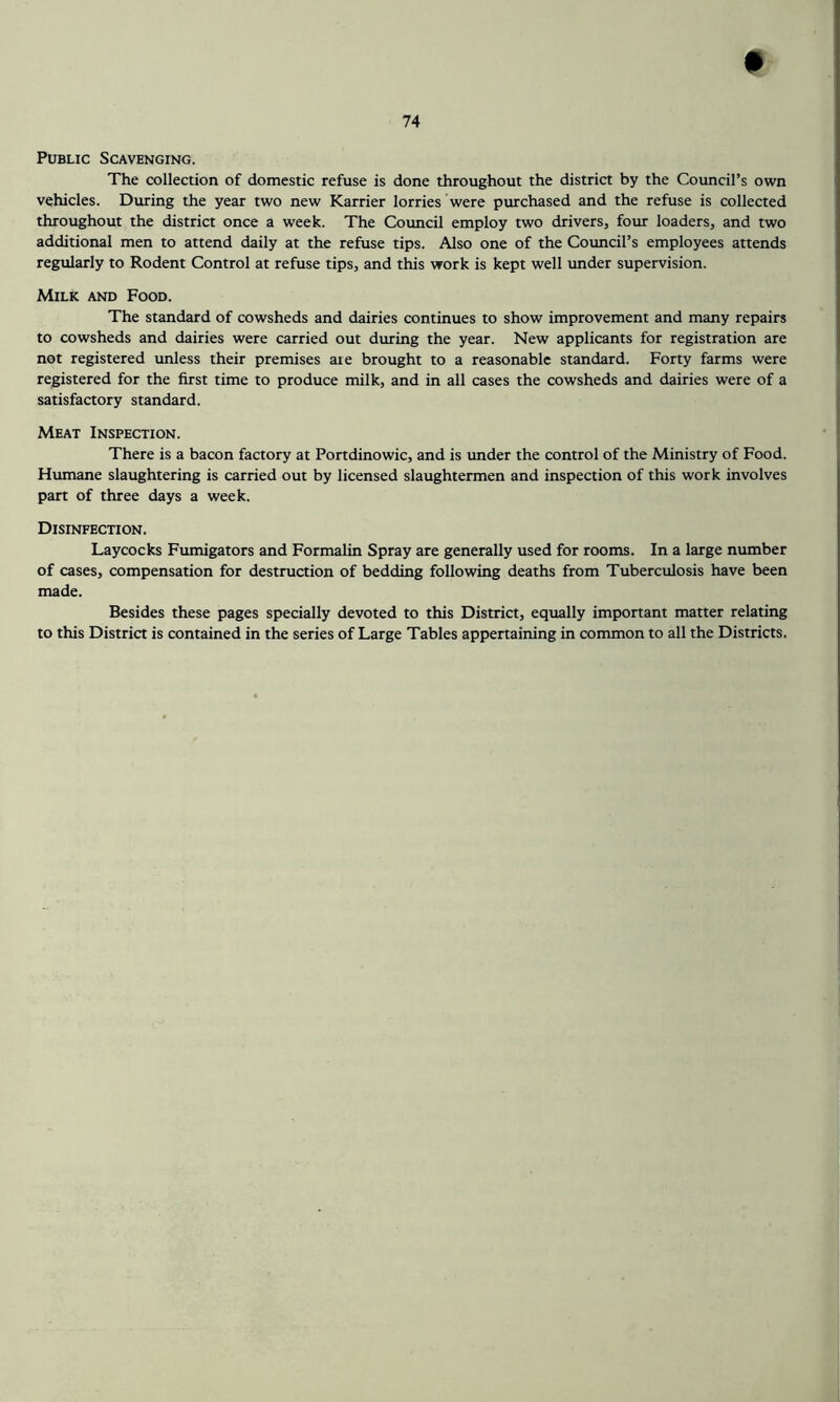 Public Scavenging. The collection of domestic refuse is done throughout the district by the Council’s own vehicles. During the year two new Karrier lorries were purchased and the refuse is collected throughout the district once a week. The Council employ two drivers, four loaders, and two additional men to attend daily at the refuse tips. Also one of the Council’s employees attends regularly to Rodent Control at refuse tips, and this work is kept well under supervision. Milk and Food. The standard of cowsheds and dairies continues to show improvement and many repairs to cowsheds and dairies were carried out during the year. New applicants for registration are not registered unless their premises are brought to a reasonable standard. Forty farms were registered for the first time to produce milk, and in all cases the cowsheds and dairies were of a satisfactory standard. Meat Inspection. There is a bacon factory at Portdinowic, and is under the control of the Ministry of Food. Humane slaughtering is carried out by licensed slaughtermen and inspection of this work involves part of three days a week. Disinfection. Laycocks Fumigators and Formalin Spray are generally used for rooms. In a large number of cases, compensation for destruction of bedding following deaths from Tuberculosis have been made. Besides these pages specially devoted to this District, equally important matter relating to this District is contained in the series of Large Tables appertaining in common to all the Districts.