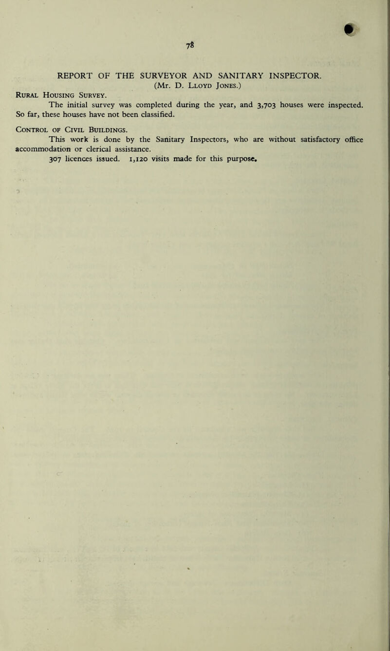 REPORT OF THE SURVEYOR AND SANITARY INSPECTOR. (Mr. D. Lloyd Jones.) Rural Housing Survey. The initial survey was completed during the year, and 3,703 houses were inspected. So far, these houses have not been classified. Control of Civil Buildings. This work is done by the Sanitary Inspectors, who are without satisfactory office accommodation or clerical assistance. 307 licences issued. 1,120 visits made for this purpose.