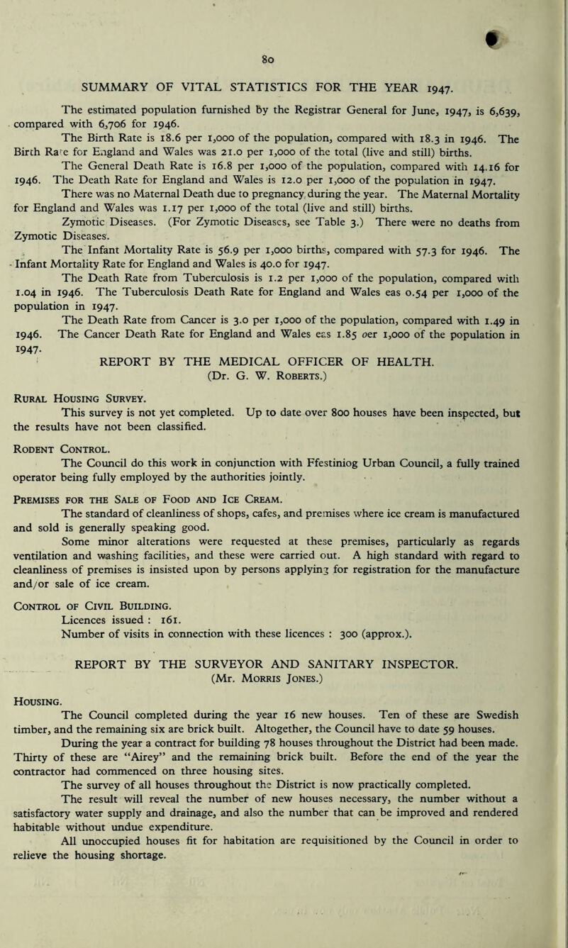8o SUMMARY OF VITAL STATISTICS FOR THE YEAR 1947. The estimated population furnished by the Registrar General for June, 1947, is 6,639, compared with 6,706 for 1946. The Birth Rate is 18.6 per 1,000 of the population, compared with 18.3 in 1946. The Birth Rate for England and Wales was 21.0 per 1,000 of the total (live and still) births. The General Death Rate is 16.8 per 1,000 of the population, compared with 14.16 for 1946. The Death Rate for England and Wales is 12.0 per 1,000 of the population in 1947. There was no Maternal Death due to pregnancy, during the year. The Maternal Mortality for England and Wales was 1.17 per 1,000 of the total (live and still) births. Zymotic Diseases. (For Zymotic Diseases, see Table 3.) There were no deaths from Zymotic Diseases. The Infant Mortality Rate is 56.9 per 1,000 births, compared with 57.3 for 1946. The Infant Mortality Rate for England and Wales is 40.0 for 1947. The Death Rate from Tuberculosis is 1.2 per 1,000 of the population, compared with 1.04 in 1946. The Tuberculosis Death Rate for England and Wales eas 0.54 per 1,000 of the population in 1947. The Death Rate from Cancer is 3.0 per 1,000 of the population, compared with 1.49 in 1946. The Cancer Death Rate for England and Wales eas 1.85 oer 1,000 of the population in 1947- REPORT BY THE MEDICAL OFFICER OF HEALTH. (Dr. G. W. Roberts.) Rural Housing Survey. This survey is not yet completed. Up to date over 800 houses have been inspected, but the results have not been classified. Rodent Control. The Council do this work in conjunction with Ffestiniog Urban Council, a fully trained operator being fully employed by the authorities jointly. Premises for the Sale of Food and Ice Cream. The standard of cleanliness of shops, cafes, and premises where ice cream is manufactured and sold is generally speaking good. Some minor alterations were requested at these premises, particularly as regards ventilation and washing facilities, and these were carried out. A high standard with regard to cleanliness of premises is insisted upon by persons applying for registration for the manufacture and/or sale of ice cream. Control of Civil Building. Licences issued : 161. Number of visits in connection with these licences : 300 (approx.). REPORT BY THE SURVEYOR AND SANITARY INSPECTOR. (Mr. Morris Jones.) Housing. The Council completed during the year 16 new houses. Ten of these are Swedish timber, and the remaining six are brick built. Altogether, the Council have to date 59 houses. During the year a contract for building 78 houses tliroughout the District had been made. Thirty of these are “Airey” and the remaining brick built. Before the end of the year the contractor had commenced on three housing sites. The survey of all houses throughout the District is now practically completed. The result will reveal the number of new houses necessary, the number without a satisfactory water supply and drainage, and also the number that can be improved and rendered habitable without undue expenditure. All unoccupied houses fit for habitation are requisitioned by the Council in order to relieve the housing shortage.