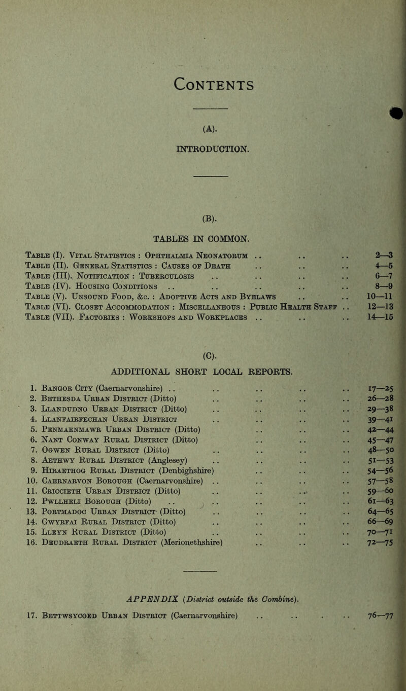 Contents (A). ' j INTRODUCTION. . ' I i ' J (B). TABLES IN COMMON. Table (I). Vital Statistics : Ophthalmia Neonatorum .. .. .. 2—3 Table (II). General Statistics : Causes op Death .. .. .. 4—6 Table (III)., Notification : Tuberculosis .. .. .. .. 6—7 Table (IV). Housing Conditions .. .. .. .. .. 8—9 Table (V). Unsound Food, &c. : Adoptive Acts and Byelaws .. .. 10—11 Table (VI). Closet Accommodation : Miscellaneous : Public Health Staff .. 12—13 Table (VII). Factories : Workshops and Workplaces .. .. .. 14—16 (C). ADDITIONAL SHORT LOCAL REPORTS. 1. Bangor City (Caernarvonshire) .. .. .. .. .. 17—25 2. Bethesda Urban District (Ditto) .. .. .. .. 26—28 3. Llandudno Urban District (Ditto) .. .. .. .. 29—38 4. Llanfairpechan Urban District .. .. .. .. 39—41 5. Penmaenmawr Urban District (Ditto) .. .. .. 42—44 6. Nant Conway Rural District (Ditto) .. .. .. 45—47 7. Ogwen Rural District (Ditto) .. .. .. .. 48—50 8. Aethwy Rural District (Anglesey) .. .. .. .. 51—53 9. Hirabthog Rural District (Denbighshire) .. .. .. 54—56 10. Caernarvon Borough (Caernarvonshire) .. .. .. .. 57—58 11. Criccieth Urban District (Ditto) .. .. ... .. 59—60 12. Pwllheli Borough (Ditto) .. ^ . .. .. .. 61—63 13. PoRTMADOc Urban District (Ditto) .. .. .. .. 64—65 14. Gwyrfai Rural District (Ditto) .. .. .. .. 66—69 15. Llbyn Rural District (Ditto) .. .. .. .. 70—71 16. Deudraeth Rural District (Merionethshire) .. .. .. 72—75 • APPENDIX {District outside the Combine). 17. Bettwsycoed Urban District (Caernarvonshire) .. .. . ..