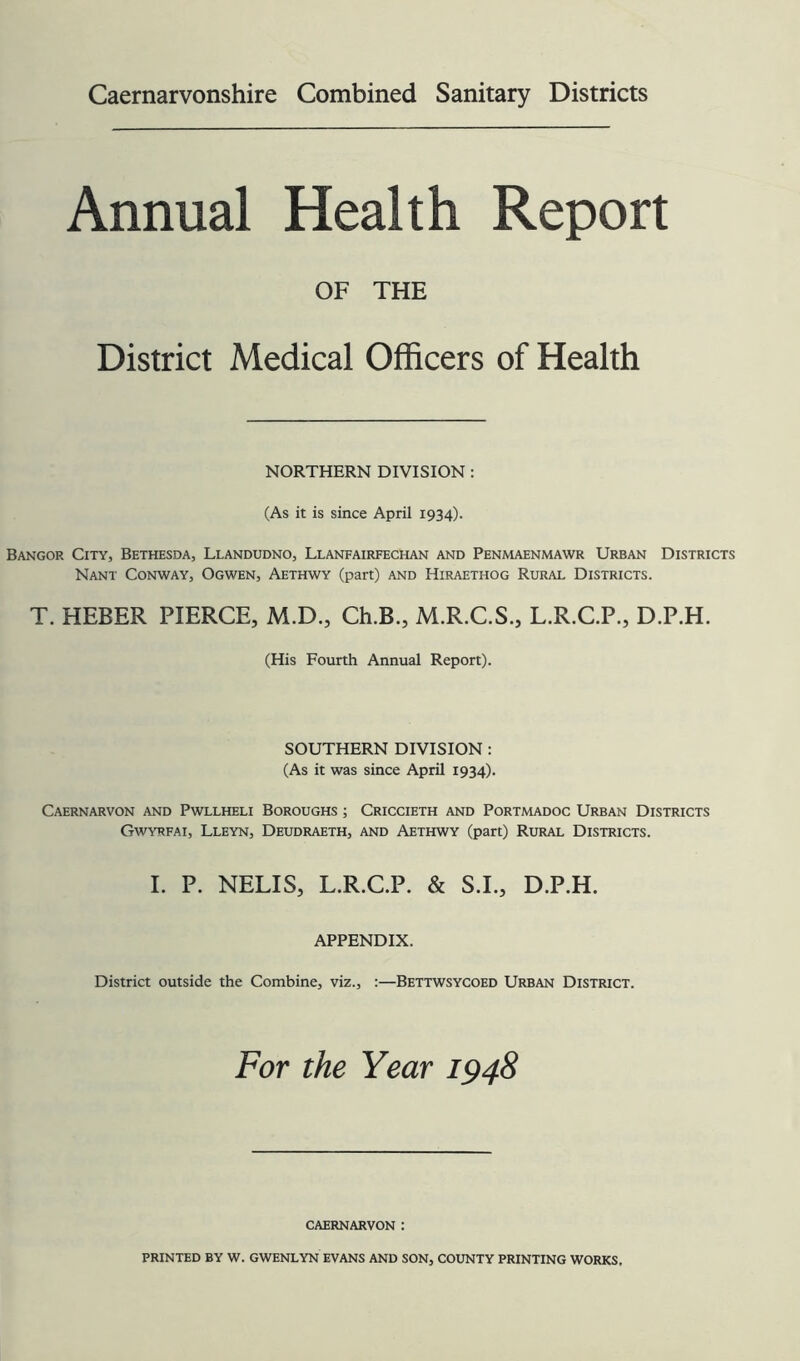 Annual Health Report OF THE District Medical Officers of Health NORTHERN DIVISION : (As it is since April 1934). Bangor City, Bethesda, Llandudno, Llanfairfechan and Penmaenmawr Urban Districts Nant Conway, Ogwen, Aethwy (part) and Hiraethog Rural Districts. T. HEBER PIERCE, M.D., Ch.B., M.R.C.S., L.R.C.P., D.P.H. (His Fourth Annual Report). SOUTHERN DIVISION : (As it was since April 1934). Caernarvon and Pwllheli Boroughs ; Criccieth and Portmadoc Urban Districts Gwyrfai, Lleyn, Deudraeth, and Aethwy (part) Rural Districts. I. P. NELIS, L.R.C.P. & S.L, D.P.H. APPENDIX. District outside the Combine, viz., :—Bettwsycoed Urban District. For the Year 1948 CAERNARVON :