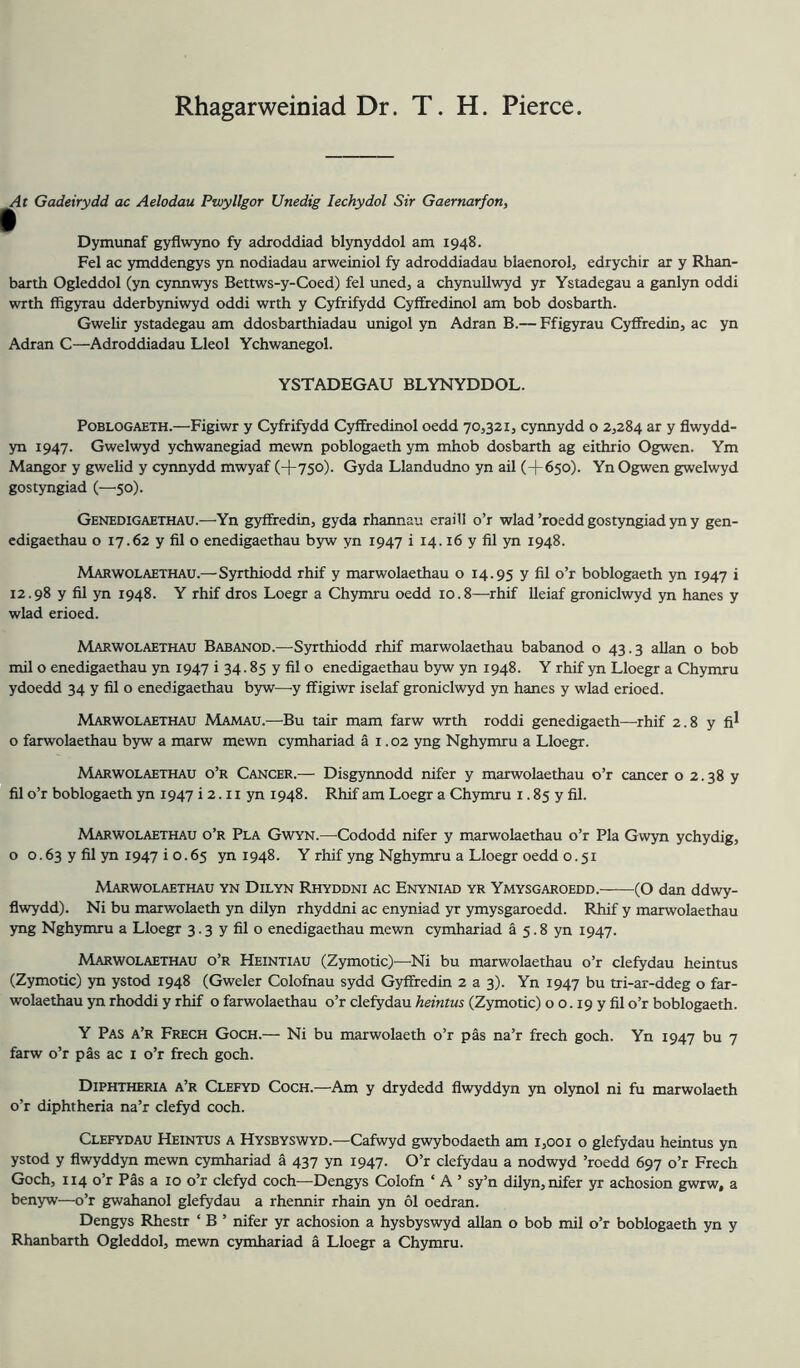 Rhagarweiniad Dr. T. H. Pierce. At Gadeirydd ac Aelodau Ptvyllgor Unedig lechydol Sir Gaernarfon, Dymunaf gyflwyno fy adroddiad blynyddol am 1948. Pel ac ymddengys yn nodiadau arweiniol fy adroddiadau blaenorol, edrychir ar y Rhan- barth Ogleddol (yn cynnwys Bettws-y-Coed) fel uned, a chynullwyd yr Ystadegau a ganlyn oddi with ffigyrau dderbyniwyd oddi wrth y Cyfrifydd Cyi&edinol am bob dosbarth. Gwelir ystadegau am ddosbarthiadau unigol yn Adran B.— Ffigyrau Cyfifredin, ac yn Adran C—Adroddiadau Lleol Ychwanegol. YSTADEGAU BLYNYDDOL. PoBLOGAETH.—Figiwr y Cyfrifydd Cyffredinol oedd 70,321, cynnydd o 2,284 ar y flwydd- yn 1947. Gwelwyd ychwanegiad mewn poblogaeth ym mhob dosbarth ag eithrio Ogwen. Ym Mangor y gwelid y cynnydd mwyaf (+75o)- Gyda Llandudno yn ail (+650). Yn Ogwen gwelwyd gostyngiad (—50). Genedigaethau.—Yn gyffredin, gyda rhannau eraill o’r wlad ’roedd gostyngiad yn y gen- cdigaethau o 17.62 y fil o enedigaethau byw yn 1947 i 14.16 y fil yn 1948. Marwolaethau.—Syrthiodd rhif y marwolaethau o 14.95 y fil o’r boblogaeth yn 1947 i 12.98 y fil yn 1948. Y rhif dros Loegr a Chymru oedd 10.8—rhif lleiaf groniclwyd yn hanes y wlad erioed. Marwolaethau Babanod.—Syrthiodd rhif marwolaethau babanod o 43.3 allan o bob mil o enedigaethau yn 1947 i 34.85 y fil o enedigaethau byw yn 1948. Y rhif yn Lloegr a Chymru ydoedd 34 y fil o enedigaethau b5rw—y ffigiwr iselaf groniclwyd yn hanes y wlad erioed. Marwolaethau Mamau.—Bu tair mam farw wrth roddi genedigaeth—^rhif 2.8 y fi^ o farwolaethau byw a marw mewn cymhariad a i .02 yng Nghymru a Lloegr. Marwolaethau o’r Cancer.— Disgynnodd nifer y marwolaethau o’r cancer o 2.38 y fil o’r boblogaeth yn 1947 i 2.11 yn 1948. Rhif am Loegr a Chymru i. 85 y fil. Marwolaethau o’r Pla Gwyn.—^Cododd nifer y marwolaethau o’r Pla Gwyn ychydig, o o. 63 y fil yn 1947 i o. 65 yn 1948. Y rhif yng Nghymru a Lloegr oedd 0.51 Marwolaethau yn Dilyn Rhyddni ac Enyniad yr Ymysgaroedd. (O dan ddwy- flwydd). Ni bu marwolaeth yn dilyn rhyddni ac enyniad yr ymysgaroedd. Rhif y marwolaethau yng Nghymru a Lloegr 3.3 y fil o enedigaethau mewn cymhariad a 5.8 yn 1947. Marwolaethau o’r Heintiau (Zymotic)—Ni bu marwolaethau o’r clefydau heintus (Zymotic) yn ystod 1948 (Gweler Colofnau sydd Gyffredin 2 a 3). Yn 1947 bu tri-ar-ddeg o far- wolaethau yn rhoddi y rhif o farwolaethau o’r clefydau heintus (Zymotic) o o. 19 y fil o’r boblogaeth. Y Pas a’r Frech Goch.— Ni bu marwolaeth o’r pas na’r frech goch. Yn 1947 bu 7 farw o’r pas ac i o’r frech goch. Diphtheria a’r Clefyd Coch.—Am y drydedd flwyddyn yn olynol ni fu marwolaeth o’r diphtheria na’r clefyd coch. Clefydau Heintus a Hysbyswyd.—Cafwyd gwybodaeth am 1,001 o glefydau heintus yn ystod y flwyddyn mewn cymhariad a 437 yn 1947. O’r clefydau a nodwyd ’roedd 697 o’r Frech Goch, 114 o’r P^s a 10 o’r clefyd coch—Dengys Colofn ‘ A ’ sy’n dilyn, nifer yr achosion gwrw, a benyw—o’r gwahanol glefydau a rheimir rhain yn 61 oedran. Dengys Rhestr ‘ B ’ nifer yr achosion a hysbyswyd allan o bob mil o’r boblogaeth yn y Rhanbarth Ogleddol, mewn cymhariad a Lloegr a Chymru.