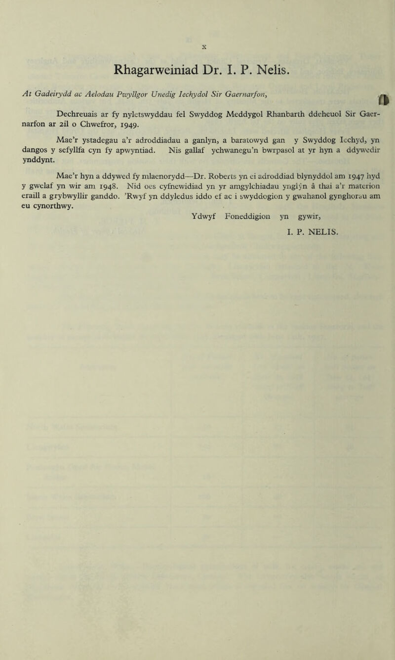 Rhagarweiniad Dr. I. P. Nelis. At Gadeirydd ac Aelodau Pwyllgor Unedig lechydol Sir Gaernarfon, Dechreuais ar fy nyletswyddau fel Swyddog Meddygol Rhanbarth ddeheuol Sir Gaer- narfon ar 2il o Chwefror, 1949. Mae’r ystadegau a’r adroddiadau a ganlyn, a baratowyd gan y Swyddog lechyd, yn dangos y sefyllfa cyn fy apwyntiad. Nis gallaf ychwanegu’n bwrpasol at yr hyn a ddywedir ynddynt. Mae’r hyn a ddywed fy ntlaenorydd—Dr. Roberts yn ei adroddiad blynyddol am 1947 hyd y gwelaf yn wir am 1948. Nid oes cyfnewidiad yn yr amgylchiadau ynglyn a thai a’r materion eraill a grybwyllir ganddo. ’Rwyf yn ddyledus iddo ef ac i swyddogion y gwahanol gynghorau am eu cynorthwy. Ydwyf Foneddigion yn gywir, I. P. NELIS.