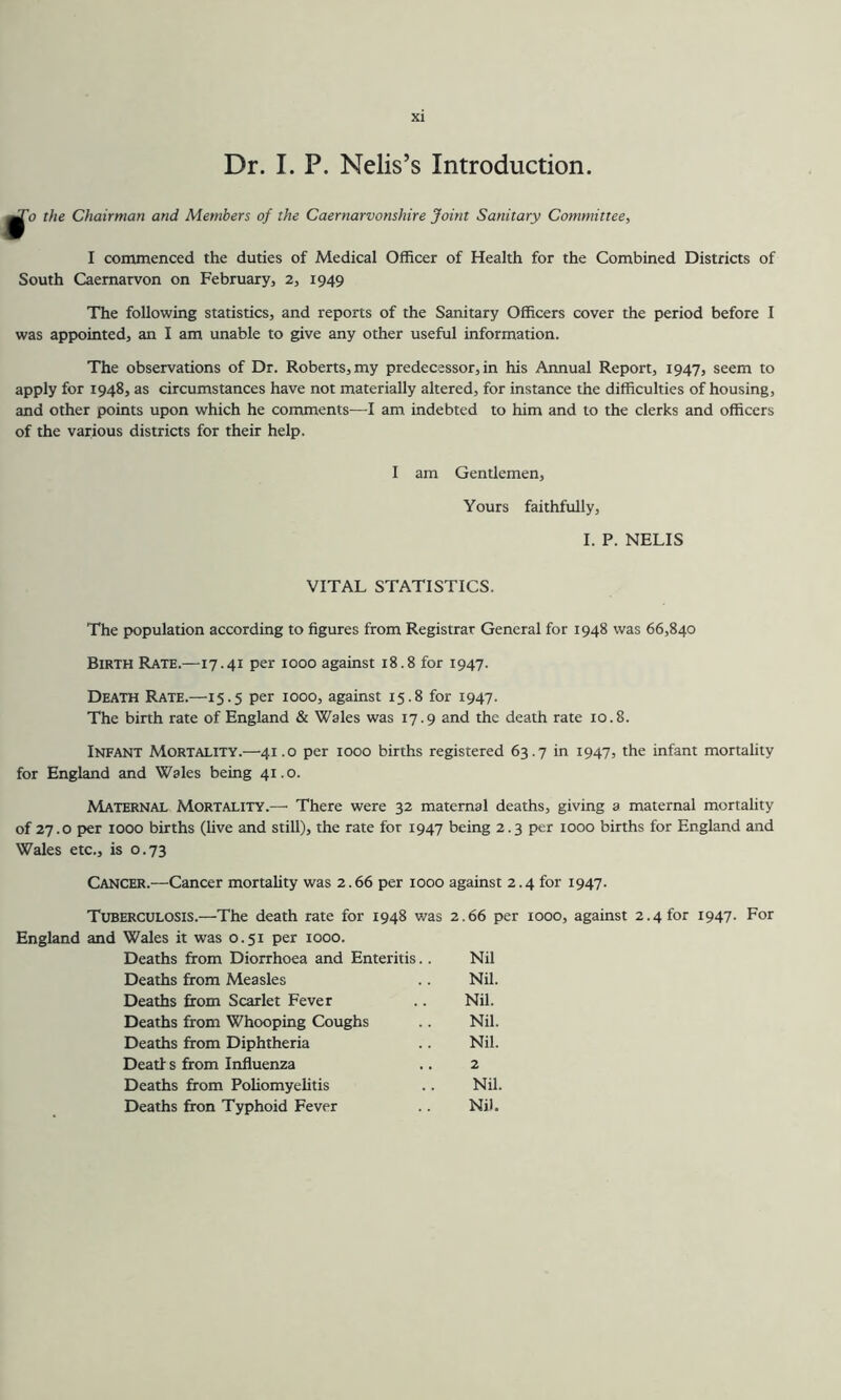 Dr. I. P. Nelis’s Introduction. ti o the Chairman and Members of the Caernarvonshire Joint Sanitary Committee, I commenced the duties of Medical Officer of Health for the Combined Districts of South Caernarvon on February, 2, 1949 The following statistics, and reports of the Sanitary Officers cover the period before I was appointed, an I am unable to give any other useful information. The observations of Dr. Roberts, my predecessor, in his Annual Report, 1947, seem to apply for 1948, as circumstances have not materially altered, for instance the difficulties of housing, and other points upon which he comments—I am indebted to him and to the clerks and officers of the various districts for their help. I am Gentlemen, Yours faithfully, I. P. NELIS VITAL STATISTICS. The population according to figures from Registrar General for 1948 was 66,840 Birth Rate.—17.41 per 1000 against 18.8 for 1947. Death Rate.—15.5 per 1000, against 15.8 for 1947. The birth rate of England & Wales was 17.9 and the death rate 10.8. Infant Mortality.—41.0 per 1000 births registered 63.7 in 1947, the infant mortality for England and Wales being 41.0. Maternal Mortality.—■ There were 32 maternal deaths, giving a maternal mortality of 27.0 per 1000 births (Uve and still), the rate for 1947 being 2.3 per 1000 births for England and Wales etc., is 0.73 Cancer.—Cancer mortahty was 2.66 per 1000 against 2.4 for 1947. Tuberculosis.—The death rate for 1948 was 2.66 per 1000, against 2.4 for 1947. For England and Wales it was 0.51 per 1000. Deaths from Diorrhoea and Enteritis.. Nil Deaths from Measles .. Nil. Deaths from Scarlet Fever .. Nil. Deaths from Whooping Coughs .. Nil. Deaths from Diphtheria .. Nil. Deatf s from Influenza .. 2 Deaths from Pohomyehtis .. Nil. Deaths fron Typhoid Fever .. Nil.