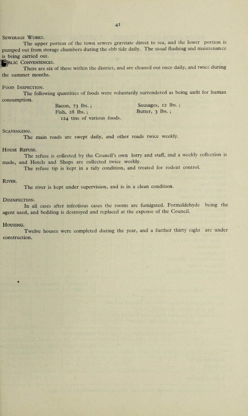 Sewerage Works. The upper portion of the town sewers gravitate direct to sea, and the lower portion is pumped out from storage chambers during the ebb tide daily. The usual flushing and maintenance is being carried out. K)blic Conveniences. There are six of these within the district, and are cleaned out once daily, and twice during the summer months. Food Inspection. The following quantities of foods were voluntarily surrendered as being unfit for human consumption. Bacon, 73 lbs. ; Sausages, 12 lbs.; Fish, 28 lbs.; Butter, 3 lbs.; 124 tins of various foods. Scavenging. The main roads are swept daily, and other roads twice weekly. House Refuse. The refuse is collected by the Council’s own lorry and staff, and a weekly collection is made, and Hotels and Shops are collected twice weekly. The refuse tip is kept in a tidy condition, and treated for rodent control. River. The river is kept under supervision, and is in a clean condition. Disinfection. In all cases after infectious cases the rooms are fumigated. Formaldehyde being the agent used, and bedding is destroyed and replaced at the expense of the Council. Housing. Twelve houses were completed during the year, and a further thirty eight are under construction.