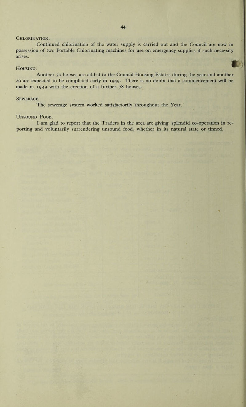 Chlorination. Continued chlorination of the water supply is carried out and the Council are now in possession of two Portable Chlorinating machines for use on emergency supplies if such necessity arises. Housing. •t) Another 30 houses are add-d to the Council Housing Estates during the year and another 20 are expected to be completed early in 1949. There is no doubt that a commencement will be made in 1949 with the erection of a further 78 houses. Sewerage. The sewerage system worked satisfactorily throughout the Year. Unsound Food. I am glad to report that the Traders in the area are giving splendid co-operation in re- porting and voluntarily surrendering unsound food, whether in its natural state or tinned.