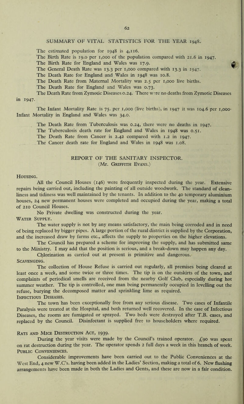 SUMMARY OF VITAL STATISTICS FOR TFIE YEAR 1948. The estimated population for 1948 is 4,116. The Birth Rate is 19.0 per 1,000 of the population compared with 21.6 in 1947. The Birth Rate for England and Wales was 17.9. The General Death Rate was 13.3 per 1,000 compared with 13.3 in 1947. The Death Rate for England and Wales in 1948 was 10.8. The Death Rate from Maternal Mortality was 2.5 per 1,000 live births. The Death Rate for England and Wales was 0.73. The Death Rate from Zymotic Diseases 0.24. There w’re no deaths from Zymotic Diseases in 1947. The Infant Mortahty Rate is 75. per 1,000 (live births), in 1947 it was 104.6 per 1,000- Infant Mortality in England and Wales was 34.0. The Death Rate from Tuberculosis was 0.24, there were no deaths in 1947. The Tuberculosis death rate for England and Wales in 1948 was 0.51. The Death Rate from Cancer is 2.42 compared with 1.2 in 1947. The Cancer death rate for England and Wales in 1948 was 1.08. REPORT OF THE SANITARY INSPECTOR. (Mr. Griffith Evans.) Housing. All the Council Houses (146) were frequently inspected during the year. Extensive repairs being carried out, including the painting of all outside woodwork. The standard of clean- liness and tidiness was well maintained by the tenants. In addition to the 40 temporary aluminium houses, 24 new permanent houses were completed and occupied during the year, making a total of 210 Council Houses. No Private dwelling was constructed during the year. Water Supply. The water supply is not by any means satisfactory, the main being corroded and in need of being replaced by bigger pipes. A large portion of the rural district is supplied by the Corporation, and the increased draw by farms etc., affects the supply to properties on the higher elevations. The Council has prepared a scheme for improving the supply, and has submitted same to the Ministry. I may add that the position is serious, and a break-down may happen any day. Chlorination as carried out at present is primitive and dangerous. Scavenging. The collection of House Refuse is carried out regularly, all premises being cleared at least once a week, and some twice or three times. The tip is on the outskirts of the town, and complaints of periodical smells are received from the nearby Golf Club, especially during hot summer weather. The tip is controlled, one man being permanently occupied in levelling out the refuse, burying the decomposed matter and sprinkling lime as required. Infectious Diseases. The town has been exceptionally free from any serious disease. Two cases of Infantile Paralysis were treated at the Hospital, and both returned well recovered. In the case of Infectious Diseases, the rooms are fumigated or sprayed. Two beds were destroyed after T.B. cases, and replaced by the Council. Disinfectant is supplied free to householders where required. Rats and Mice Destruction Act, 1939. During the year visits were made by the Council’s trained operator. £90 was spent on rat destruction during the year. The operator spends 2 full days a week in this branch of work. Public Conveniences. Considerable improvements have been carried out to the Public Conveniences at the West End, 4 new W.C’s. having been added in the Ladies’ Section, making a total of 6. New flushing arrangements have been made in both the Ladies and Gents, and these are now in a fair condition.