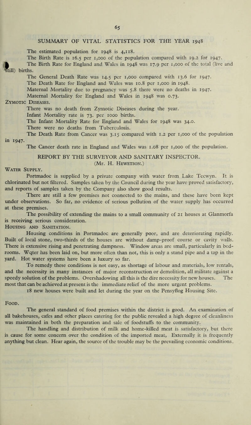 SUMMARY OF VITAL STATISTICS FOR THE YEAR 1948 The estimated population for 1948 is 4,118. The Birth Rate is 16.5 per 1,000 of the population compared with 19.2 for 1947. *1 The Birth Rate for England and Wales in 1948 was 17.9 per 1,000 of the total (live and till) births. The General Death Rate was 14.5 per 1,000 compared with 13.6 for 1947. The Death Rate for England and Wales was 10.8 per 1,000 in 1948. Maternal Mortality due to pregnancy was 5.8 there were no deaths in 1947. Maternal Mortality for England and Wales in 1948 was 0.73. Zymotic Diseases. There was no death from Zymotic Diseases during the year. Infant Mortality rate is 73. per 1000 births. The Infant Mortality Rate for England and Wales for 1948 was 34.0. There were no deaths from Tuberculosis. The Death Rate from Cancer was 3.15 compared with 1.2 per 1,000 of the population in 1947. The Cancer death rate in England and Wales was 1.08 per 1,000 of the population. REPORT BY THE SURVEYOR AND SANITARY INSPECTOR. (Mr. H. Hewetson.) Water Supply. Portmadoc is supplied by a private company with water from Lake Teewyn. It is chlorinated but not filtered. Samples taken by the Council during the year have proved satisfactory, and reports of samples taken by the Company also show good results. There are still a few premises not connected to the mains, and these have been kept under observations. So far, no evidence of serious pollution of the water supply has occurred at these premises. The possibility of extending the mains to a small community of 21 houses at Glanmorfa is receiving serious consideration. Housing and Sanitation. Housing conditions in Portmadoc are generally poor, and are deteriorating rapidly. Built of local stone, two-thirds of the houses are without damp-proof course or cavity walls. There is extensive rising and penetrating dampness. Window areas are small, particularly in bed- rooms. Wqter has been laid on, but more often than not, this is only a stand pipe and a tap in the yard. Hot water systems have been a luxury so far. To remedy these conditions is not easy, as shortage of labour and materials, low rentals, and the necessity in many instances of major reconstruction or demolition, all militate against a speedy solution of the problems. Overshadowing all this is the dire necessity for new houses. The most that can be achieved at present is the immediate relief of the more urgent problems. 18 new houses were built and let during the year on the Pensyflog Housing Site. Food. The general standard of food premises within the district is good. An examination of all bakehouses, cafes and other places catering for the public revealed a high degree of cleanliness was maintained in both the preparation and sale of foodstuffs to the community. The handling and distribution of milk and home-killed meat is satisfactory, but there is cause for some concern over the condition of the imported meat. Externally it is frequently anything but clean. Hear again, the source of the trouble may be the prevailing economic conditions.