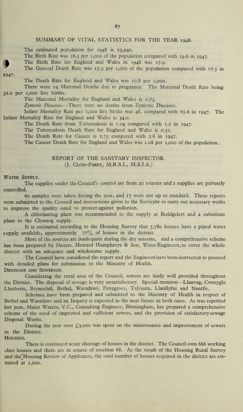 SUMMARY OF VITAL STATISTICS FOR THE YEAR 1948. The estimated population for 1948 is 23,940. The Birth Rate was 16.5 per 1,000 of the population compared with 19.6 in 1947. The Birth Rate for England and Wales in 1948 was 17.9. The General Death Rate was 15.3 per 1,000 of the population compared with 17.5 in 1947- The Death Rate for England and Wales was 10.8 per 1,000. There were 14 Maternal Deaths due to pregnancy. The Maternal Death Rate being 32.2 per 1,000 live birtlis. The Maternal Mortality for England and Wales is 0.73. Zymotic Diseases.—There were no deaths from Zymotic Diseases. Infant Mortality Rate per r,ooo live births was 48. compared with 65.6 in 1947. The Infant Mortality Rate for England and Wales is 34.0. The Death Rate from Tuberculosis is 1.04 compared with 1.2 in 1947. The Tuberculosis Death Rate for England and Wales is 0.51. The Death Rate for Cancer is 2.75 compared with 2.6 in 1947. The Cancer Death Rate for England and Wales was r.o8 per 1,000 of the population. REPORT OF THE SANITARY INSPECTOR. (J. Closs-Parry, M.R.S.I., M.S.I.A.) Water Supply. The supplies under the Council’s control are from 20 sources and 2 supplies are privately controlled. 60 samples were taken during the year, and 17 were not up to standard. These reports were submitted to the Council and instructions given to the Surveyor to carry out necessary works to improve the quality oand to protect against pollution. A chlorinating plant was recommended to the supply at Beddgelert and a substitute plant to the Clynnog supply. It is estimated according to the Housing Survey that 5,780 houses have a piped water supply available, approximately 77% of houses in the district. Most of the sources are inadequate during the dry seasons, and a comprehensive scheme has been prepared by Messrs. Howard Humphreys & Son, Water Engineers, to cover the whole district with an adequate and wholesome supply. The Council have considered the report and the Engineers have been instructed to proceed with detailed plans for submission to the Ministry of Health. Drainage and Sewerage. Considering the rural area of the Council, sewers are fairly well provided throughout the District. The disposal of sewage is very unsatisfactory. Special mention—Llanrug, Cwmyglo Llanberis, Brynrefail, Bethel, Waenfawr, Penygroes, Talysarn, Llanllyfni and Nantlle. Schemes have been prepared and submitted to the Ministry of Health in respect of Bethel and Waenfawr and an Inquiry is expected in the near future in both cases. As was reported last year. Major Waters, V.C., Consulting Engineer, Birmingham, has prepared a comprehensive scheme of the need of improved and sufficient sewers, and the provision of satisfactory sewage Disposal Works. During the year over £3,000 was spent on the maintenance and improvement of sewers in the District. Housing. There is continued acute shortage of houses in the district. The Council own 666 working class houses and there are in course of erection 68. As the result of the Housing Rural Survey and the'Housing Review of Applicants, the total number of houses required in the district are est- mated at 1,200.