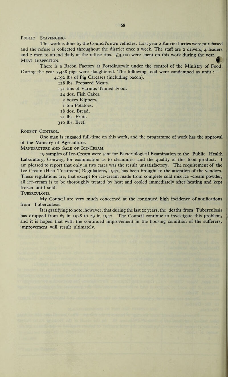Public Scavenging. This work is done by the Council’s own vehicles. Last year 2 Karrier lorries were purchased and the refuse is collected throughout the district once a week. The staff are 2 drivers, 4 leaders and 2 men to attend daily at the refuse tips. £3,100 were spent on this work during the year. Meat Inspection. There is a Bacon Factory at Portdinorwic under the control of the Ministry of Food. During the year 3,448 pigs were slaughtered. The following food were condemned as unfit :— 4,192 lbs of Pig Carcases (including bacon). 128 lbs. Prepared Meats. 131 tins of Various Tinned Food. 24 doz. Fish Cakes. 2 boxes Kippers, i ton Potatoes. 18 doz. Bread. 21 lbs. Fruit. 310 lbs. Beef. Rodent Control. One man is engaged full-time on this work, and the programme of work has the approval of the Ministry of Agriculture. Manufacture and Sale of Ice-Cream. 19 samples of Ice-Cream were sent for Bacteriological Examination to the Public Health Laboratory, Conway, for examination as to cleanliness and the quality of this food product. I am pleased to report that only in two cases was the result unsatisfactory. The requirement of the Ice-Cream (Heat Treatment) Regulations, 1947, has been brought to the attention of the vendors. These regulations are, that except for ice-cream made from complete cold mix ice -cream powder, all ice-cream is to be thoroughly treated by heat and cooled immediately after heating and kept frozen until sold. Tuberculosis. My Council are very much concerned at the continued high incidence of notifications from Tuberculosis. It is gratifying to note, however, that during the last 20 years, the deaths from Tuberculosis has dropped from 67 in 1928 to 29 in 1947. The Council continue to investigate this problem, and it is hoped that with the continued improvement in the housing condition of the sufferers, improvement will result ultimately.