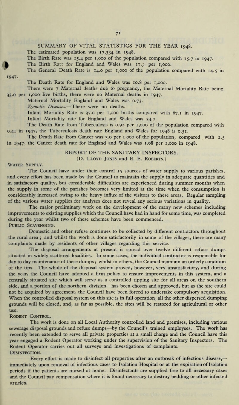 SUMMARY OF VITAL STATISTICS FOR THE YEAR 1948. The estimated population was 17,334 in 1948. The Birth Rate was 15.4 per 1,000 of the population compared with 15.7 in 1947. The Birth Rate for England and Wales was 17.9 per 1,000. The General Death Rate is 14.0 per 1,000 of the population compared with 14.5 in 1947. The Death Rate for England and Wales was 10.8 per 1,000. There were 7 Maternal deaths due to pregnancy, the Maternal Mortality Rate being 33.0 per 1,000 live births, there were no Maternal deaths in 1947. Maternal Mortality England and Wales was 0.73. Zymotic Diseases.—There were no deaths. Infant Mortality Rate is 37.0 per 1,000 births compared with 67.1 in 1947. Infant Mortality rate for England and Wales was 34.0. The Death Rate from Tuberculosis is 0.92 per 1,000 of the population compared with 0.41 in 1947, the Tuberculosis death rate England and Wales for 1948 is 0.51. The Death Rate from Cancer was 3.0 per i 000 of the population, compared with 2.5 in 1947, the Cancer death rate for England and Wales was 1.08 per 1,000 in 1948. REPORT OF THE SANITARY INSPECTORS. (D. Lloyd Jones and E. E. Roberts.) Water Supply. The Council have under their control 15 sources of water supply to various parishes, and every effort has been made by the Council to maintain the supply in adequate quantities and in satisfactory quality, but considerable difficulties are experienced during summer months when the supply in some of the parishes becomes very limited at the time when the consumption is considerably increased owing to the heavy influx of the visitors to these areas. Regular sampling of the various water supplies for analyses does not reveal any serious variations in quality. The major preliminary work on the development of the many new schemes including improvements to existing supplies which the Coimcil have had in hand for some time, was completed during the year whilst two of these schemes have been commenced. Public Scavenging. Domestic and other refuse continues to be collected by different contractors throughout the rural area ; and whilst the work is done satisfactorily in some of the villages, there are many complaints made by residents of other villages regarding this service. The disposal arrangements at present is spread over twelve different refuse dumps situated in widely scattered localities. In some cases, the individual contractor is responsible for day to day maintenance of these dumps; whilst in others, the Council maintain an orderly condition of the tips. The whole of the disposal system proved, however, very unsatisfactory, and during the year, the Council have adopted a firm policy to ensure improvements in this system, and a centrally situated site which will serve as a controlled tipping site for all areas on the southern side, and a portion of the northern division—has been chosen and approved, but as the site could not be acquired by agreement, the Council have been forced to undertake compulsory acquisition. When the controlled disposal system on this site is in full operation, all the other dispersed dumping grounds will be closed, and, as far as possible, the sites will be restored for agricultural or other use. Rodent Control. The work is done on all Local Authority controlled land and premises, including various sewerage disposal grounds and refuse dumps—by the Council’s trained employees. The work has recently been extended to serve all private properties at a small charge and the Council have this year engaged a Rodent Operator working under the supervision of the Sanitary Inspectors. The Rodent Operator carries out all surveys and investigations of complaints. Disinfection. Every effort is made to disinfect all properties after an outbreak of infectious disease,— immediately upon removal of infectious cases to Isolation Hospital or at the expiration of Isolation periods if the patients are nursed at home. Disinfectants are supplied free to all necessary cases and the Council pay compensation where it is found necessary to destroy bedding or other infected articles.