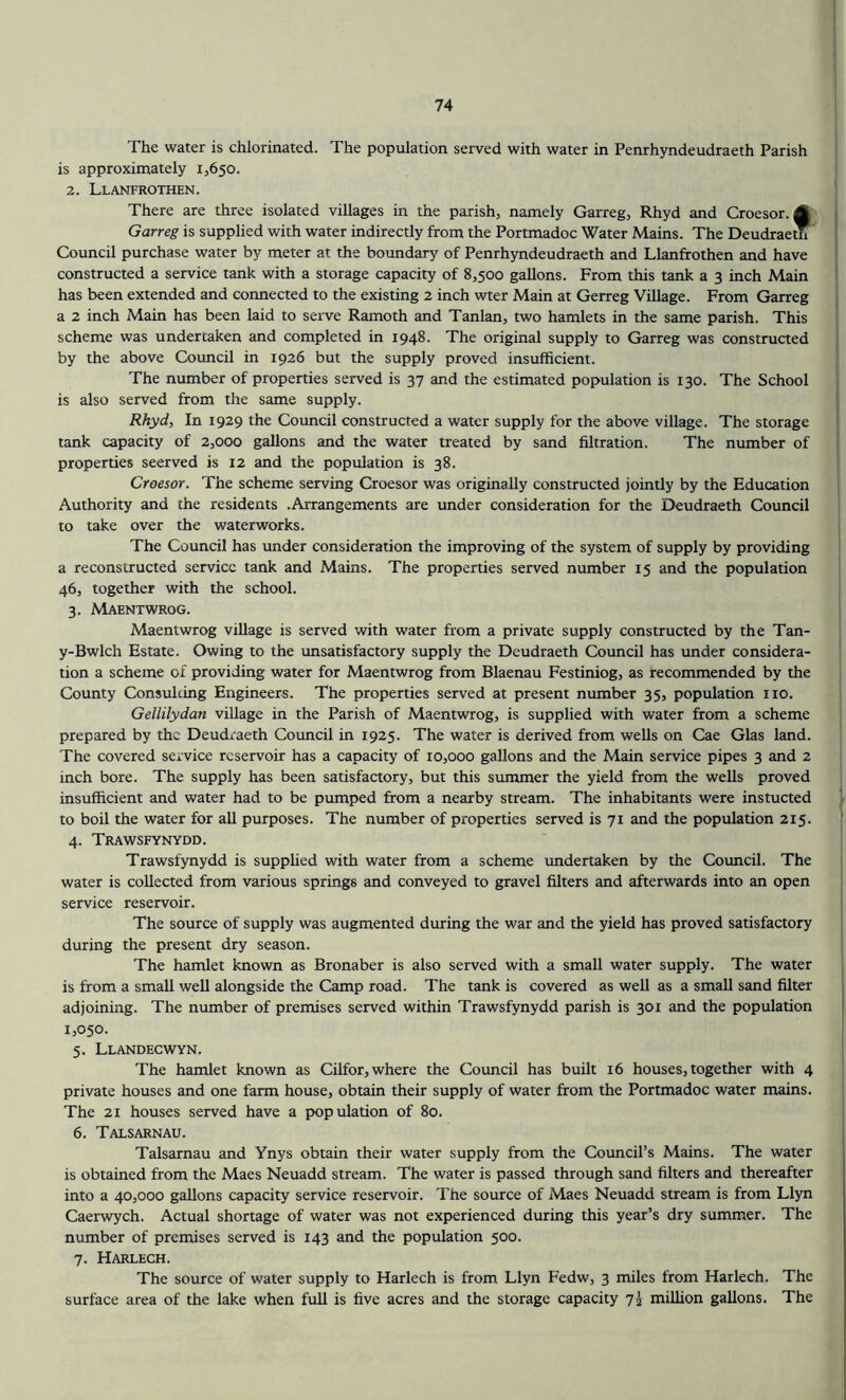 The water is chlorinated. The population served with water in Penrhyndeudraeth Parish is approximately 1,650. 2. Llanfrothen. There are three isolated villages in the parish, namely Garreg, Rhyd and Croesor. A Garreg is supplied with water indirectly from the Portmadoc Water Mains. The Deudraeth ’ Council purchase water by meter at the boundary of Penrhyndeudraeth and Llanfrothen and have constructed a service tank with a storage capacity of 8,500 gallons. From this tank a 3 inch Main has been extended and connected to the existing 2 inch wter Main at Gerreg Village. From Garreg a 2 inch Main has been laid to serve Ramoth and Tanlan, two hamlets in the same parish. This scheme was undertaken and completed in 1948. The original supply to Garreg was constructed by the above Council in 1926 but the supply proved insufficient. The number of properties served is 37 and the estimated population is 130. The School is also served from the same supply. Rhyd, In 1929 the Council constructed a water supply for the above village. The storage tank capacity of 2,000 gallons and the water treated by sand filtration. The number of properties seerved is 12 and the population is 38. Croesor. The scheme serving Croesor was originally constructed jointly by the Education Authority and the residents .Arrangements are under consideration for the Deudraeth Council to take over the waterworks. The Council has under consideration the improving of the system of supply by providing a reconstructed service tank and Mains. The properties served number 15 and the population 46, together with the school. 3. Maentwrog. Maentwrog village is served with water from a private supply constructed by the Tan- y-Bwlch Estate. Owing to the unsatisfactory supply the Deudraeth Council has under considera- tion a scheme of providing water for Maentwrog from Blaenau Festiniog, as recommended by the County Consulting Engineers. The properties served at present number 35, population no. Gellilydan village in the Parish of Maentwrog, is supplied with water from a scheme prepared by the Deudraeth Coimcil in 1925. The water is derived from wells on Cae Glas land. The covered service reservoir has a capacity of 10,000 gallons and the Main service pipes 3 and 2 inch bore. The supply has been satisfactory, but this summer the yield from the wells proved insufficient and water had to be pumped from a nearby stream. The inhabitants were instucted to boil the water for all purposes. The number of properties served is 71 and the population 215. 4. Trawsfynydd. Trawsfynydd is supplied with water from a scheme undertaken by the Council. The water is collected from various springs and conveyed to gravel filters and afterwards into an open service reservoir. The source of supply was augmented during the war and the yield has proved satisfactory during the present dry season. The hamlet known as Bronaber is also served with a small water supply. The water is from a small well alongside the Camp road. The tank is covered as well as a small sand filter adjoining. The number of premises served within Trawsfynydd parish is 301 and the population 1,050. 5. Llandecwyn. The hamlet known as Cilfor, where the Council has built 16 houses, together with 4 private houses and one farm house, obtain their supply of water from the Portmadoc water mains. The 21 houses served have a population of 80. 6. Talsarnau. Talsarnau and Ynys obtain their water supply from the Council’s Mains. The water is obtained from the Maes Neuadd stream. The water is passed through sand filters and thereafter into a 40,000 gallons capacity service reservoir. The source of Maes Neuadd stream is from Llyn Caerwych. Actual shortage of water was not experienced during this year’s dry summer. The number of premises served is 143 and the population 500. 7. Harlech. The source of water supply to Harlech is from Llyn Fedw, 3 miles from Harlech. The surface area of the lake when full is five acres and the storage capacity 7j million gallons. The