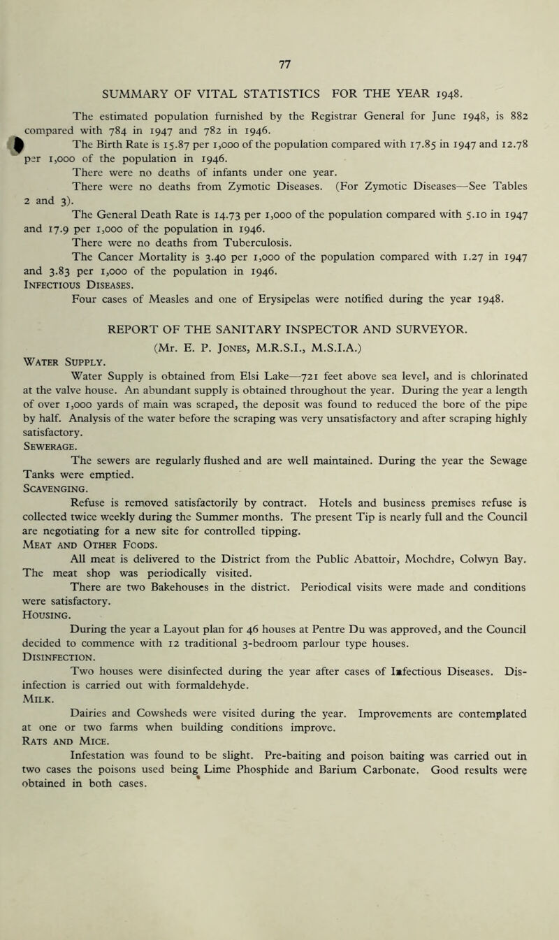 SUMMARY OF VITAL STATISTICS FOR THE YEAR 1948. The estimated population furnished by the Registrar General for June 1948, is 882 compared with 784 in 1947 and 782 in 1946. ^ The Birth Rate is 15.87 per 1,000 of the population compared with 17.85 in 1947 and 12.78 per 1,000 of the population in 1946. There were no deaths of infants under one year. There were no deaths from Zymotic Diseases. (For Zymotic Diseases—See Tables 2 and 3). The General Death Rate is 14.73 per 1,000 of the population compared with 5.10 in 1947 and 17.9 per 1,000 of the population in 1946. There were no deaths from Tuberculosis. The Cancer Mortality is 3.40 per 1,000 of the population compared with 1.27 in 1947 and 3.83 per 1,000 of the population in 1946. Infectious Diseases. Four cases of Measles and one of Erysipelas were notified during the year 1948. REPORT OF THE SANITARY INSPECTOR AND SURVEYOR. (Mr. E. P. Jones, M.R.S.I., M.S.I.A.) Water Supply. Water Supply is obtained from Elsi Lake—721 feet above sea level, and is chlorinated at the valve house. An abundant supply is obtained throughout the year. During the year a length of over 1,000 yards of main was scraped, the deposit was found to reduced the bore of the pipe by half. Analysis of the water before the scraping was very unsatisfactory and after scraping highly satisfactory. Sewerage. The sewers are regularly flushed and are well maintained. During the year the Sewage Tanks were emptied. Scavenging. Refuse is removed satisfactorily by contract. Hotels and business premises refuse is collected twice weekly during the Summer months. The present Tip is nearly full and the Council are negotiating for a new site for controlled tipping. Meat and Other Foods. All meat is delivered to the District from the Public Abattoir, Mochdre, Colwyn Bay. The meat shop was periodically visited. There are two Bakehouses in the district. Periodical visits were made and conditions were satisfactory. Housing. During the year a Layout plan for 46 houses at Pentre Du was approved, and the Council decided to commence with 12 traditional 3-bedroom parlour type houses. Disinfection. Two houses were disinfected during the year after cases of Imfectious Diseases. Dis- infection is carried out with formaldehyde. Milk. Dairies and Cowsheds were visited during the year. Improvements are contemplated at one or two farms when building conditions improve. Rats and Mice. Infestation was found to be slight. Pre-baiting and poison baiting was carried out in two cases the poisons used being Lime Phosphide and Barium Carbonate. Good results were obtained in both cases.
