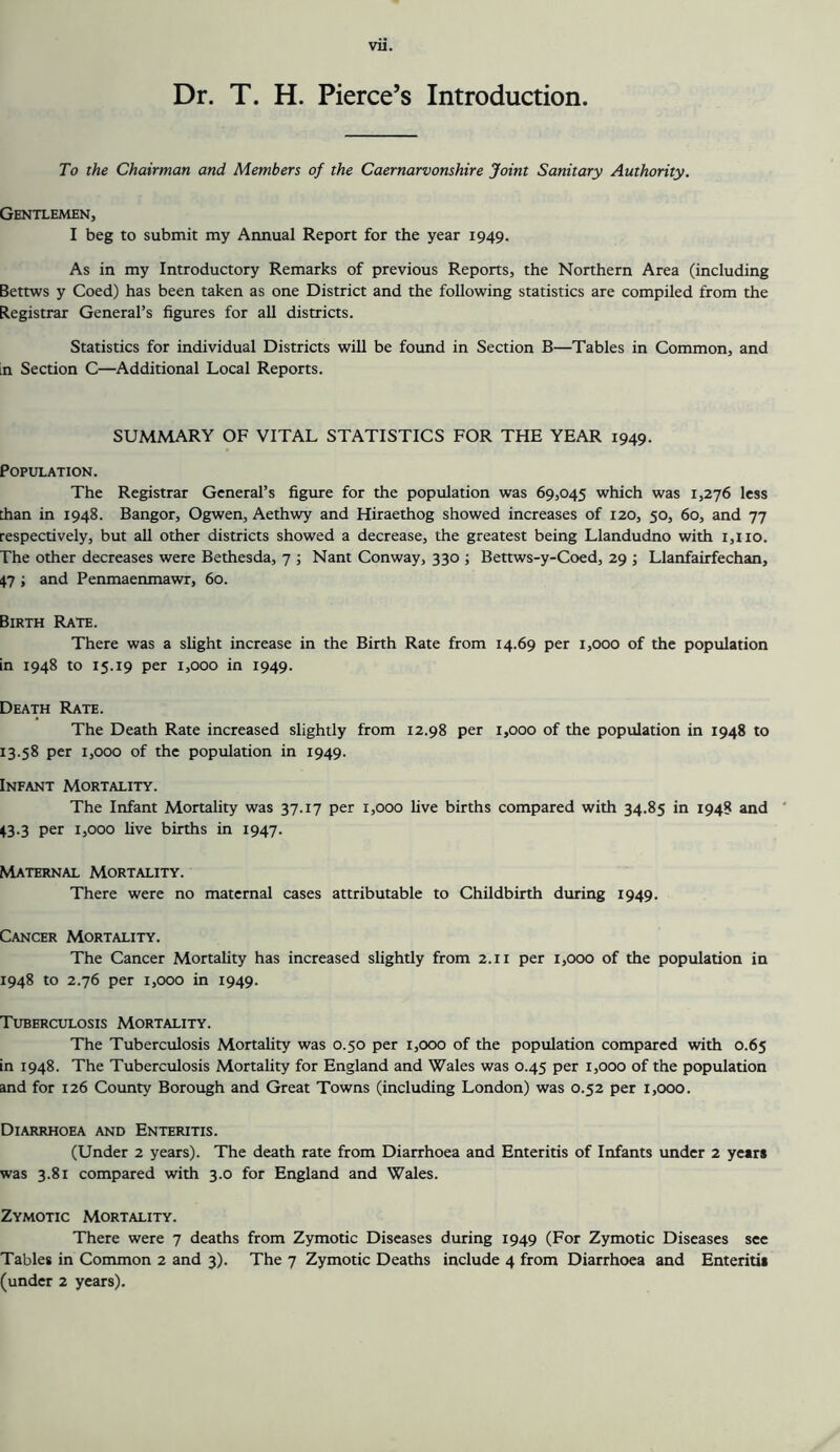 Dr. T. H. Pierce’s Introduction To the Chairman and Members of the Caernarvonshire Joint Sanitary Authority. Gentlemen, I beg to submit my Annual Report for the year 1949. As in my Introductory Remarks of previous Reports, the Northern Area (including Bettws y Coed) has been taken as one District and the following statistics are compiled from the Registrar General’s figures for all districts. Statistics for individual Districts will be found in Section B—Tables in Common, and in Section C—Additional Local Reports. SUMMARY OF VITAL STATISTICS FOR THE YEAR 1949. Population. The Registrar General’s figure for the population was 69,045 which was 1,276 less than in 1948. Bangor, Ogwen, Aethwy and Hiraethog showed increases of 120, 50, 60, and 77 respectively, but all other districts showed a decrease, the greatest being Llandudno with i,iio. The other decreases were Bethesda, 7 ; Nant Conway, 330 ; Bettws-y-Coed, 29 ; Llanfairfechan, 47 ; and Penmaenmawr, 60. Birth Rate. There was a slight increase in the Birth Rate from 14.69 per 1,000 of the population in 1948 to 15.19 per 1,000 in 1949. Death Rate. The Death Rate increased slightly from 12.98 per 1,000 of the population in 1948 to 13.58 per 1,000 of the population in 1949. Infant Mortality. The Infant Mortality was 37.17 per 1,000 Uve births compared with 34.85 in 1948 and ‘ 43.3 per 1,000 five births in 1947. Maternal Mortality. There were no maternal cases attributable to Childbirth during 1949. Cancer Mortality. The Cancer Mortahty has increased slightly from 2.11 per 1,000 of the population in 1948 to 2.76 per 1,000 in 1949. Tuberculosis Mortality. The Tuberculosis Mortality was 0.50 per 1,000 of the population compared with 0.65 in 1948. The Tuberculosis Mortality for England and Wales was 0.45 per 1,000 of the population and for 126 County Borough and Great Towns (including London) was 0.52 per 1,000. Diarrhoea and Enteritis. (Under 2 years). The death rate from Diarrhoea and Enteritis of Infants under 2 years was 3.81 compared with 3.0 for England and Wales. Zymotic Mortality. There were 7 deaths from Zymotic Diseases during 1949 (For Zymotic Diseases see Tables in Common 2 and 3). The 7 Zymotic Deaths include 4 from Diarrhoea and Enteritis (under 2 years).